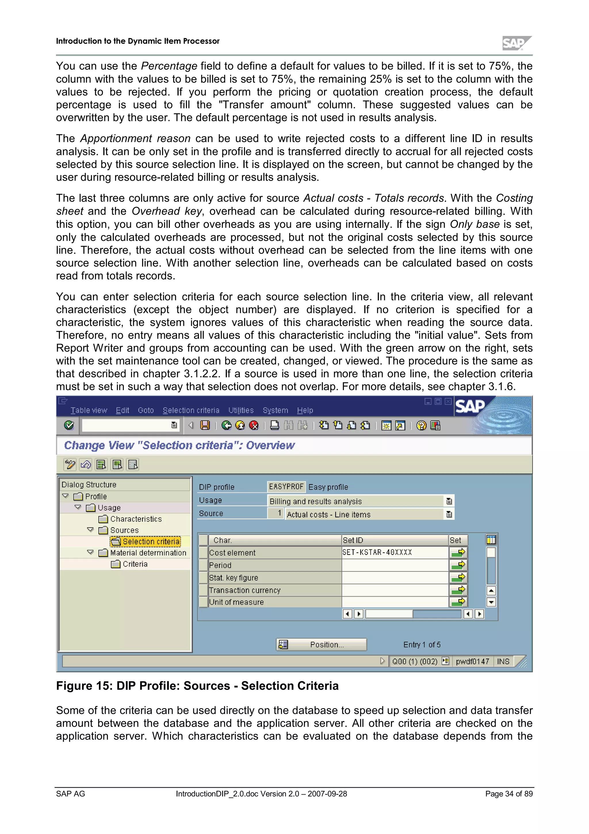 IInnttrroodduuccttiioonn ttoo tthhee DDyynnaammiicc IItteemm PPrroocceessssoorr
SAP AG IntroductionDIP_2.0.doc Version 2.0 – 2007-09-28 Page 34 of 89
You can use the Percentage field to define a default for values to be billed. If it is set to 75%,the
column withthe values to be billed is set to 75%,the remaining 25% is set to the column withthe
values to be rejected. If you perform the pricing or quotation creation process,the default
percentage is used to fillthe Transfer amount column. These suggested values can be
overwritten bythe user. The default percentage is not used in results analysis.
The Apportionment reason can be used to write rejected costs to a different line ID in results
analysis. It can be onlyset in the profile and is transferred directlyto accrualfor allrejected costs
selected bythis source selection line. It is displayed on the screen,but cannot be changed bythe
user during resource-related billing or results analysis.
The last three columns are onlyactive for source Actual costs - Totals records. W iththe Costing
sheet and the Overhead key,overhead can be calculated during resource-related billing. W ith
this option,you can billother overheads as you are using internally. If the sign Only base is set,
only the calculated overheads are processed,but not the originalcosts selected by this source
line. Therefore,the actualcosts without overhead can be selected from the line items with one
source selection line. W ith another selection line,overheads can be calculated based on costs
read from totals records.
You can enter selection criteria for each source selection line. In the criteria view,allrelevant
characteristics (except the object number) are displayed. If no criterion is specified for a
characteristic,the system ignores values of this characteristic when reading the source data.
Therefore,no entrymeans allvalues of this characteristic including the initialvalue. Sets from
Report W riter and groups from accounting can be used. W ith the green arrow on the right,sets
withthe set maintenance toolcan be created,changed,or viewed. The procedure is the same as
that described in chapter 3.1.2.2. If a source is used in more than one line,the selection criteria
must be set in sucha waythat selection does not overlap. For more details,see chapter 3.1.6.
Figure 15:DIP Profile:Sources -Selection Criteria
Some of the criteria can be used directlyon the database to speed upselection and data transfer
amount between the database and the application server. Allother criteria are checked on the
application server. W hich characteristics can be evaluated on the database depends from the
 