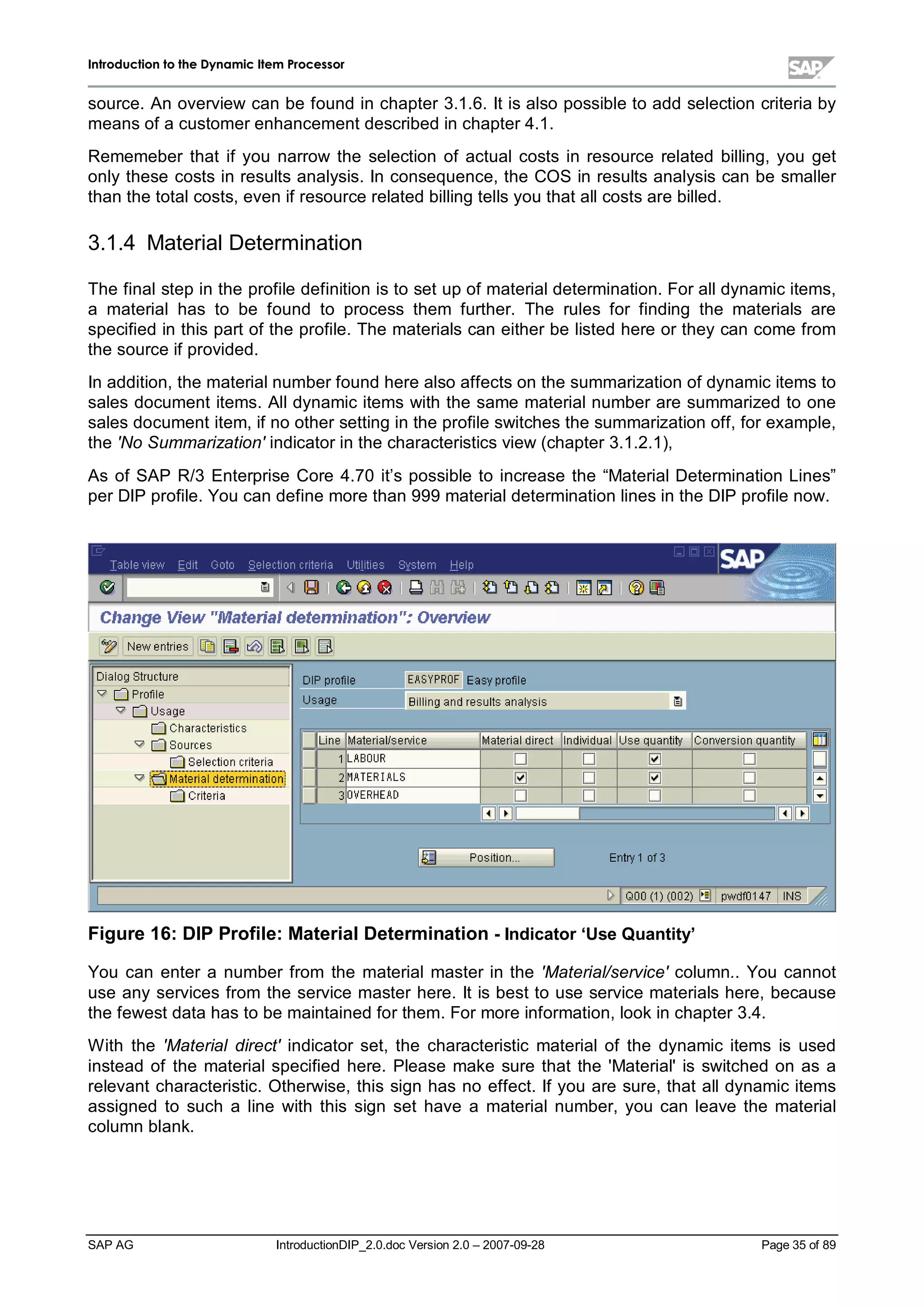 IInnttrroodduuccttiioonn ttoo tthhee DDyynnaammiicc IItteemm PPrroocceessssoorr
SAP AG IntroductionDIP_2.0.doc Version 2.0 – 2007-09-28 Page 35of 89
source. An overview can be found in chapter 3.1.6. It is also possible to add selection criteria by
means of a customer enhancement described in chapter 4.1.
Rememeber that if you narrow the selection of actualcosts in resource related billing,you get
onlythese costs in results analysis. In consequence,the COS in results analysis can be smaller
than the totalcosts,even if resource related billing tells you that allcosts are billed.
3.1.4 MaterialDetermination
The finalstepin the profile definition is to set upof materialdetermination. For alldynamic items,
a materialhas to be found to process them further. The rules for finding the materials are
specified in this part of the profile. The materials can either be listed here or theycan come from
the source if provided.
In addition,the materialnumber found here also affects on the summarization of dynamic items to
sales document items. Alldynamic items with the same materialnumber are summarized to one
sales document item,if no other setting in the profile switches the summarization off,for example,
the 'No Summarization' indicator in the characteristics view (chapter 3.1.2.1),
As of SAP R/3 Enterprise Core 4.70 it’s possible to increase the “MaterialDetermination Lines”
per DIP profile. You can define more than 999 materialdetermination lines in the DIP profile now.
Figure 16:DIP Profile:MaterialDetermination -Indicator‘Use Quantity’
You can enter a number from the materialmaster in the 'Material/service' column.. You cannot
use anyservices from the service master here. It is best to use service materials here,because
the fewest data has to be maintained for them. For more information,lookin chapter 3.4.
W ith the 'Material direct' indicator set,the characteristic materialof the dynamic items is used
instead of the materialspecified here. Please make sure that the 'Material'is switched on as a
relevant characteristic. Otherwise,this sign has no effect. If you are sure,that alldynamic items
assigned to such a line with this sign set have a materialnumber,you can leave the material
column blank.
 
