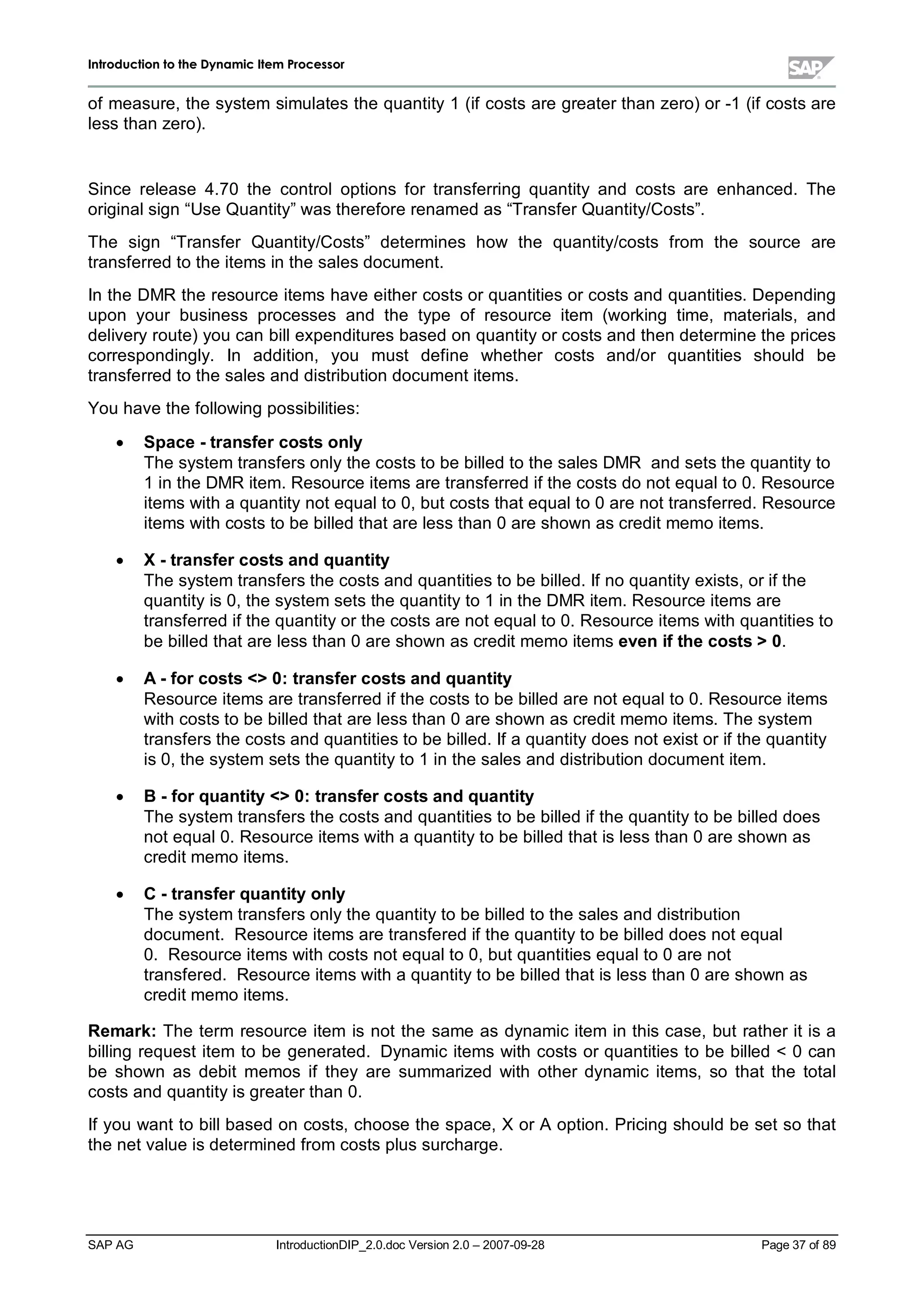 IInnttrroodduuccttiioonn ttoo tthhee DDyynnaammiicc IItteemm PPrroocceessssoorr
SAP AG IntroductionDIP_2.0.doc Version 2.0 – 2007-09-28 Page 37 of 89
of measure,the system simulates the quantity1 (if costs are greater than zero) or -1 (if costs are
less than zero).
Since release 4.70 the controloptions for transferring quantity and costs are enhanced. The
originalsign “Use Quantity”was therefore renamed as “Transfer Quantity/Costs”.
The sign “Transfer Quantity/Costs” determines how the quantity/costs from the source are
transferred to the items in the sales document.
In the DMR the resource items have either costs or quantities or costs and quantities. Depending
upon your business processes and the type of resource item (working time,materials,and
deliveryroute) you can billexpenditures based on quantityor costs and then determine the prices
correspondingly. In addition, you must define whether costs and/or quantities should be
transferred to the sales and distribution document items.
You have the following possibilities:
x Space -transfercosts only
The system transfers onlythe costs to be billed to the sales DMR and sets the quantityto
1 in the DMR item. Resource items are transferred if the costs do not equalto 0. Resource
items witha quantitynot equalto 0,but costs that equalto 0 are not transferred. Resource
items withcosts to be billed that are less than 0 are shown as credit memo items.
x X -transfercosts andquantity
The system transfers the costs and quantities to be billed. If no quantityexists,or if the
quantityis 0,the system sets the quantityto 1 in the DMR item. Resource items are
transferred if the quantityor the costs are not equalto 0. Resource items withquantities to
be billed that are less than 0 are shown as credit memo items even ifthe costs 0.
x A -forcosts 0:transfercosts andquantity
Resource items are transferred if the costs to be billed are not equalto 0. Resource items
withcosts to be billed that are less than 0 are shown as credit memo items. The system
transfers the costs and quantities to be billed. If a quantitydoes not exist or if the quantity
is 0,the system sets the quantityto 1 in the sales and distribution document item.
x B -forquantity0:transfercosts andquantity
The system transfers the costs and quantities to be billed if the quantityto be billed does
not equal0. Resource items witha quantityto be billed that is less than 0 are shown as
credit memo items.
x C -transferquantityonly
The system transfers onlythe quantityto be billed to the sales and distribution
document. Resource items are transfered if the quantityto be billed does not equal
0. Resource items withcosts not equalto 0,but quantities equalto 0 are not
transfered. Resource items witha quantityto be billed that is less than 0 are shown as
credit memo items.
Remark:The term resource item is not the same as dynamic item in this case,but rather it is a
billing request item to be generated. Dynamic items with costs or quantities to be billed  0 can
be shown as debit memos if they are summarized with other dynamic items,so that the total
costs and quantityis greater than 0.
If you want to billbased on costs,choose the space,X or A option. Pricing should be set so that
the net value is determined from costs plus surcharge.
 