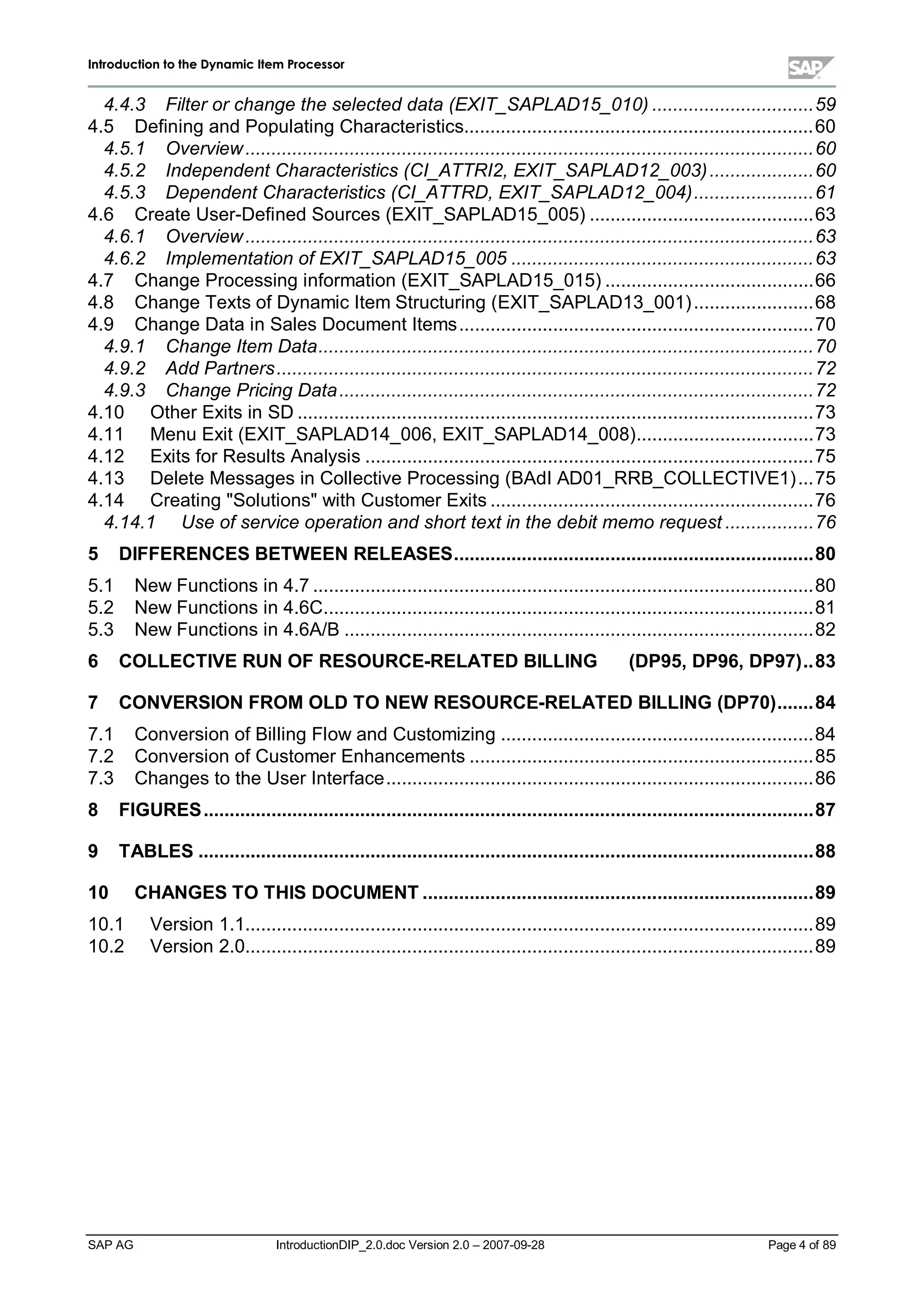 IInnttrroodduuccttiioonn ttoo tthhee DDyynnaammiicc IItteemm PPrroocceessssoorr
SAP AG IntroductionDIP_2.0.doc Version 2.0 – 2007-09-28 Page 4 of 89
4.4.3 Filter or change the selected data (EXIT_SAPLAD15_010) ...............................59
4.5 Defining and Populating Characteristics...................................................................60
4.5.1 Overview.............................................................................................................60
4.5.2 Independent Characteristics (CI_ATTRI2, EXIT_SAPLAD12_003)....................60
4.5.3 Dependent Characteristics (CI_ATTRD, EXIT_SAPLAD12_004).......................61
4.6 Create User-Defined Sources (EXIT_SAPLAD15_005) ...........................................63
4.6.1 Overview.............................................................................................................63
4.6.2 Implementation of EXIT_SAPLAD15_005 ..........................................................63
4.7 Change Processing information (EXIT_SAPLAD15_015) ........................................66
4.8 Change Texts of Dynamic Item Structuring (EXIT_SAPLAD13_001).......................68
4.9 Change Data in Sales Document Items....................................................................70
4.9.1 Change Item Data...............................................................................................70
4.9.2 Add Partners.......................................................................................................72
4.9.3 Change Pricing Data...........................................................................................72
4.10 Other Exits in SD ...................................................................................................73
4.11 Menu Exit (EXIT_SAPLAD14_006,EXIT_SAPLAD14_008)..................................73
4.12 Exits for Results Analysis ......................................................................................75
4.13 Delete Messages in Collective Processing (BAdI AD01_RRB_COLLECTIVE1)...75
4.14 Creating "Solutions"withCustomer Exits ..............................................................76
4.14.1 Use of service operation and short text in the debit memo request .................76
5 DIFFERENCES BETWEEN RELEASES.....................................................................80
5.1 New Functions in 4.7 ................................................................................................80
5.2 New Functions in 4.6C..............................................................................................81
5.3 New Functions in 4.6A/B ..........................................................................................82
6 COLLECTIVE RUN OF RESOURCE-RELATED BILLING (DP95,DP96,DP97)..83
7 CONVERSION FROM OLD TO NEW RESOURCE-RELATED BILLING (DP70).......84
7.1 Conversion of Billing Flow and Customizing ............................................................84
7.2 Conversion of Customer Enhancements ..................................................................85
7.3 Changes to the User Interface..................................................................................86
8 FIGURES.....................................................................................................................87
9 TABLES ......................................................................................................................88
10 CHANGES TO THIS DOCUMENT ...........................................................................89
10.1 Version 1.1.............................................................................................................89
10.2 Version 2.0.............................................................................................................89
 