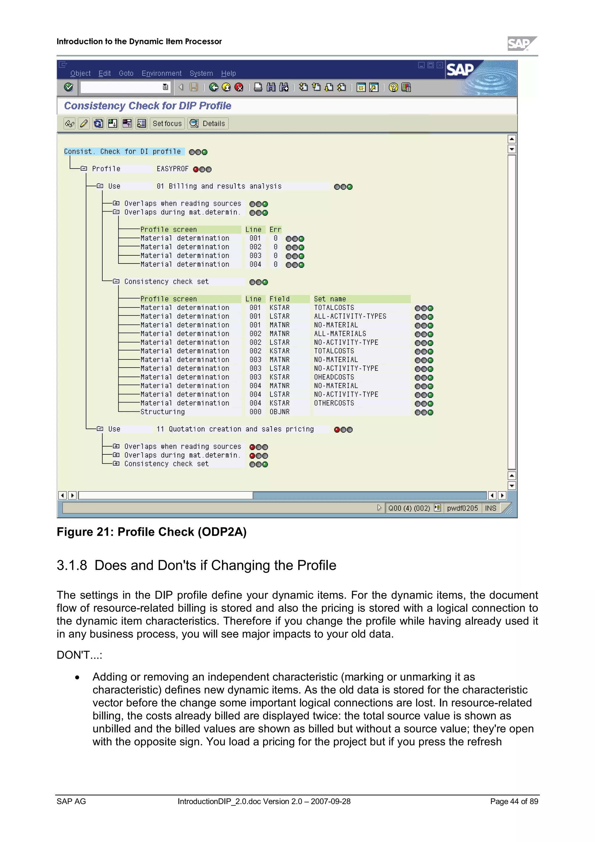 IInnttrroodduuccttiioonn ttoo tthhee DDyynnaammiicc IItteemm PPrroocceessssoorr
SAP AG IntroductionDIP_2.0.doc Version 2.0 – 2007-09-28 Page 44 of 89
Figure 21:Profile Check(ODP2A)
3.1.8 Does and Don'ts if Changing the Profile
The settings in the DIP profile define your dynamic items. For the dynamic items,the document
flow of resource-related billing is stored and also the pricing is stored witha logicalconnection to
the dynamic item characteristics. Therefore if you change the profile while having alreadyused it
in anybusiness process,you willsee major impacts to your old data.
DON'T...:
x Adding or removing an independent characteristic (marking or unmarking it as
characteristic) defines new dynamic items. As the old data is stored for the characteristic
vector before the change some important logicalconnections are lost. In resource-related
billing,the costs alreadybilled are displayed twice:the totalsource value is shown as
unbilled and the billed values are shown as billed but without a source value;they're open
withthe opposite sign. You load a pricing for the project but if you press the refresh
 