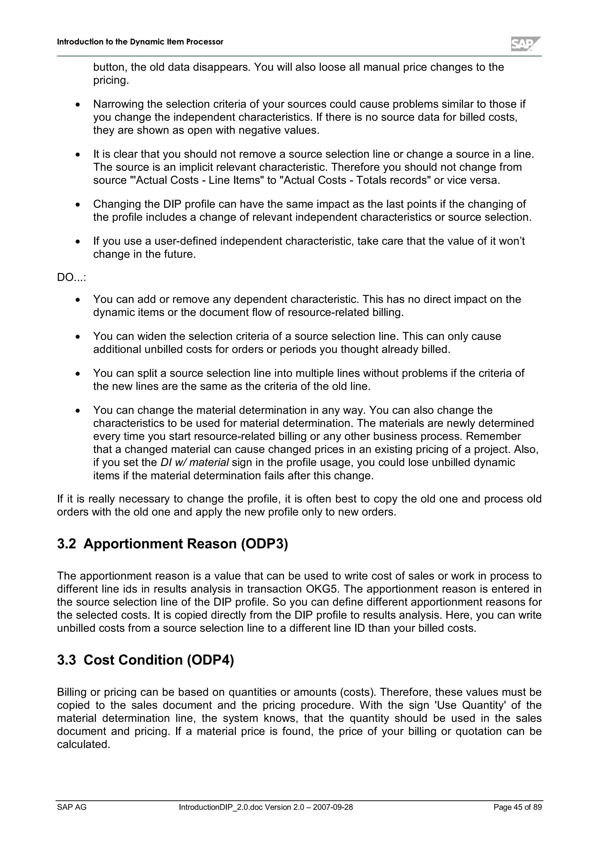 IInnttrroodduuccttiioonn ttoo tthhee DDyynnaammiicc IItteemm PPrroocceessssoorr
SAP AG IntroductionDIP_2.0.doc Version 2.0 – 2007-09-28 Page 45of 89
button,the old data disappears. You willalso loose allmanualprice changes to the
pricing.
x Narrowing the selection criteria of your sources could cause problems similar to those if
you change the independent characteristics. If there is no source data for billed costs,
theyare shown as open withnegative values.
x It is clear that you should not remove a source selection line or change a source in a line.
The source is an implicit relevant characteristic. Therefore you should not change from
source 'ActualCosts - Line Itemsto ActualCosts - Totals recordsor vice versa.
x Changing the DIP profile can have the same impact as the last points if the changing of
the profile includes a change of relevant independent characteristics or source selection.
x If you use a user-defined independent characteristic,take care that the value of it won’t
change in the future.
DO...:
x You can add or remove anydependent characteristic. This has no direct impact on the
dynamic items or the document flow of resource-related billing.
x You can widen the selection criteria of a source selection line. This can onlycause
additionalunbilled costs for orders or periods you thought alreadybilled.
x You can split a source selection line into multiple lines without problems if the criteria of
the new lines are the same as the criteria of the old line.
x You can change the materialdetermination in anyway. You can also change the
characteristics to be used for materialdetermination. The materials are newlydetermined
everytime you start resource-related billing or anyother business process. Remember
that a changed materialcan cause changed prices in an existing pricing of a project. Also,
if you set the DI w/material sign in the profile usage,you could lose unbilled dynamic
items if the materialdetermination fails after this change.
If it is reallynecessaryto change the profile,it is often best to copythe old one and process old
orders withthe old one and applythe new profile onlyto new orders.
3.2 Apportionment Reason (ODP3)
The apportionment reason is a value that can be used to write cost of sales or workin process to
different line ids in results analysis in transaction OKG5. The apportionment reason is entered in
the source selection line of the DIP profile. So you can define different apportionment reasons for
the selected costs. It is copied directlyfrom the DIP profile to results analysis. Here,you can write
unbilled costs from a source selection line to a different line ID than your billed costs.
3.3 Cost Condition (ODP4)
Billing or pricing can be based on quantities or amounts (costs). Therefore,these values must be
copied to the sales document and the pricing procedure. W ith the sign 'Use Quantity'of the
materialdetermination line,the system knows,that the quantity should be used in the sales
document and pricing. If a materialprice is found,the price of your billing or quotation can be
calculated.
 