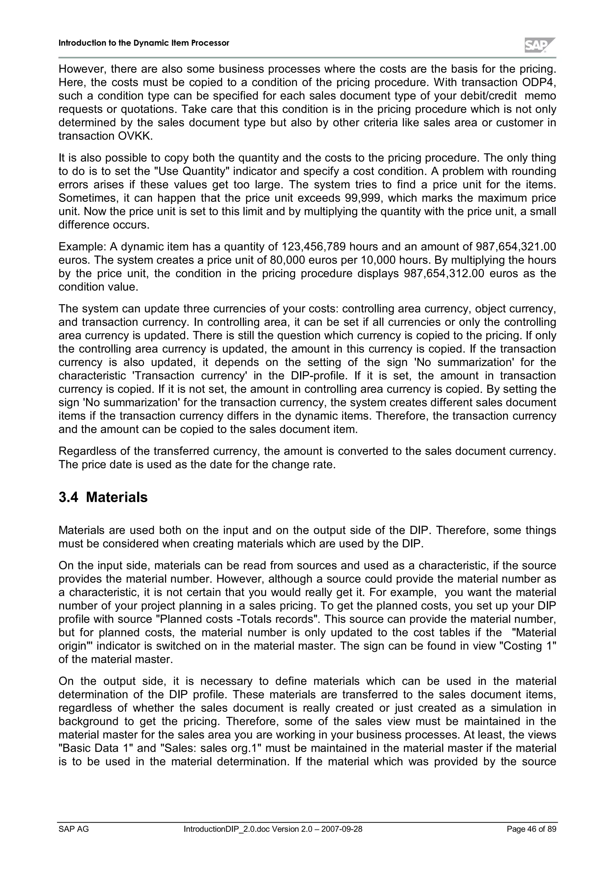 IInnttrroodduuccttiioonn ttoo tthhee DDyynnaammiicc IItteemm PPrroocceessssoorr
SAP AG IntroductionDIP_2.0.doc Version 2.0 – 2007-09-28 Page 46of 89
However,there are also some business processes where the costs are the basis for the pricing.
Here,the costs must be copied to a condition of the pricing procedure. W ith transaction ODP4,
such a condition type can be specified for each sales document type of your debit/credit memo
requests or quotations. Take care that this condition is in the pricing procedure whichis not only
determined bythe sales document type but also byother criteria like sales area or customer in
transaction OVKK.
It is also possible to copyboththe quantityand the costs to the pricing procedure. The onlything
to do is to set the Use Quantityindicator and specifya cost condition. A problem with rounding
errors arises if these values get too large. The system tries to find a price unit for the items.
Sometimes,it can happen that the price unit exceeds 99,999,which marks the maximum price
unit. Now the price unit is set to this limit and bymultiplying the quantitywiththe price unit,a small
difference occurs.
Example:A dynamic item has a quantityof 123,456,789 hours and an amount of 987,654,321.00
euros. The system creates a price unit of 80,000 euros per 10,000 hours. Bymultiplying the hours
by the price unit,the condition in the pricing procedure displays 987,654,312.00 euros as the
condition value.
The system can update three currencies of your costs:controlling area currency,object currency,
and transaction currency. In controlling area,it can be set if allcurrencies or onlythe controlling
area currencyis updated. There is stillthe question whichcurrencyis copied to the pricing. If only
the controlling area currencyis updated,the amount in this currencyis copied. If the transaction
currency is also updated,it depends on the setting of the sign 'No summarization'for the
characteristic 'Transaction currency'in the DIP-profile. If it is set,the amount in transaction
currencyis copied. If it is not set,the amount in controlling area currencyis copied. Bysetting the
sign 'No summarization'for the transaction currency,the system creates different sales document
items if the transaction currencydiffers in the dynamic items. Therefore,the transaction currency
and the amount can be copied to the sales document item.
Regardless of the transferred currency,the amount is converted to the sales document currency.
The price date is used as the date for the change rate.
3.4 Materials
Materials are used both on the input and on the output side of the DIP. Therefore,some things
must be considered when creating materials whichare used bythe DIP.
On the input side,materials can be read from sources and used as a characteristic,if the source
provides the materialnumber. However,althougha source could provide the materialnumber as
a characteristic,it is not certain that you would reallyget it. For example, you want the material
number of your project planning in a sales pricing. To get the planned costs,you set upyour DIP
profile withsource Planned costs -Totals records. This source can provide the materialnumber,
but for planned costs,the materialnumber is only updated to the cost tables if the Material
origin'indicator is switched on in the materialmaster. The sign can be found in view Costing 1
of the materialmaster.
On the output side,it is necessary to define materials which can be used in the material
determination of the DIP profile. These materials are transferred to the sales document items,
regardless of whether the sales document is really created or just created as a simulation in
background to get the pricing. Therefore,some of the sales view must be maintained in the
materialmaster for the sales area you are working in your business processes. At least,the views
Basic Data 1and Sales:sales org.1must be maintained in the materialmaster if the material
is to be used in the materialdetermination. If the materialwhich was provided by the source
 