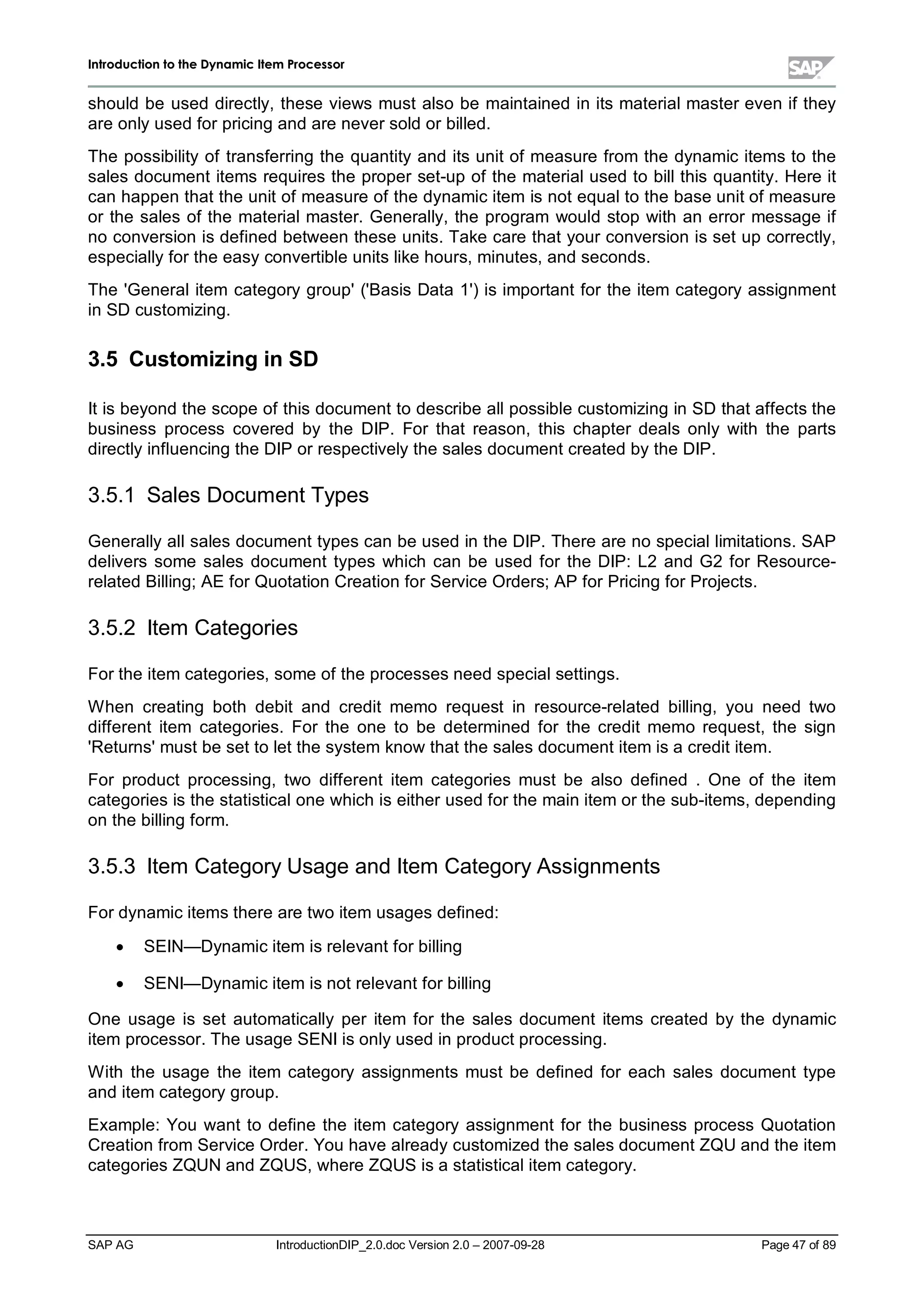 IInnttrroodduuccttiioonn ttoo tthhee DDyynnaammiicc IItteemm PPrroocceessssoorr
SAP AG IntroductionDIP_2.0.doc Version 2.0 – 2007-09-28 Page 47 of 89
should be used directly,these views must also be maintained in its materialmaster even if they
are onlyused for pricing and are never sold or billed.
The possibilityof transferring the quantityand its unit of measure from the dynamic items to the
sales document items requires the proper set-up of the materialused to billthis quantity. Here it
can happen that the unit of measure of the dynamic item is not equalto the base unit of measure
or the sales of the materialmaster. Generally,the program would stop with an error message if
no conversion is defined between these units. Take care that your conversion is set upcorrectly,
especiallyfor the easyconvertible units like hours,minutes,and seconds.
The 'Generalitem categorygroup'('Basis Data 1') is important for the item categoryassignment
in SD customizing.
3.5 Customizingin SD
It is beyond the scope of this document to describe allpossible customizing in SD that affects the
business process covered by the DIP. For that reason,this chapter deals only with the parts
directlyinfluencing the DIP or respectivelythe sales document created bythe DIP.
3.5.1 Sales Document Types
Generallyallsales document types can be used in the DIP. There are no speciallimitations. SAP
delivers some sales document types which can be used for the DIP:L2 and G2 for Resource-
related Billing;AE for Quotation Creation for Service Orders;AP for Pricing for Projects.
3.5.2 Item Categories
For the item categories,some of the processes need specialsettings.
W hen creating both debit and credit memo request in resource-related billing,you need two
different item categories. For the one to be determined for the credit memo request,the sign
'Returns'must be set to let the system know that the sales document item is a credit item.
For product processing,two different item categories must be also defined . One of the item
categories is the statisticalone whichis either used for the main item or the sub-items,depending
on the billing form.
3.5.3 Item CategoryUsage and Item CategoryAssignments
For dynamic items there are two item usages defined:
x SEIN— Dynamic item is relevant for billing
x SENI— Dynamic item is not relevant for billing
One usage is set automatically per item for the sales document items created by the dynamic
item processor. The usage SENI is onlyused in product processing.
W ith the usage the item category assignments must be defined for each sales document type
and item categorygroup.
Example:You want to define the item category assignment for the business process Quotation
Creation from Service Order. You have alreadycustomized the sales document ZQU and the item
categories ZQUN and ZQUS,where ZQUS is a statisticalitem category.
 