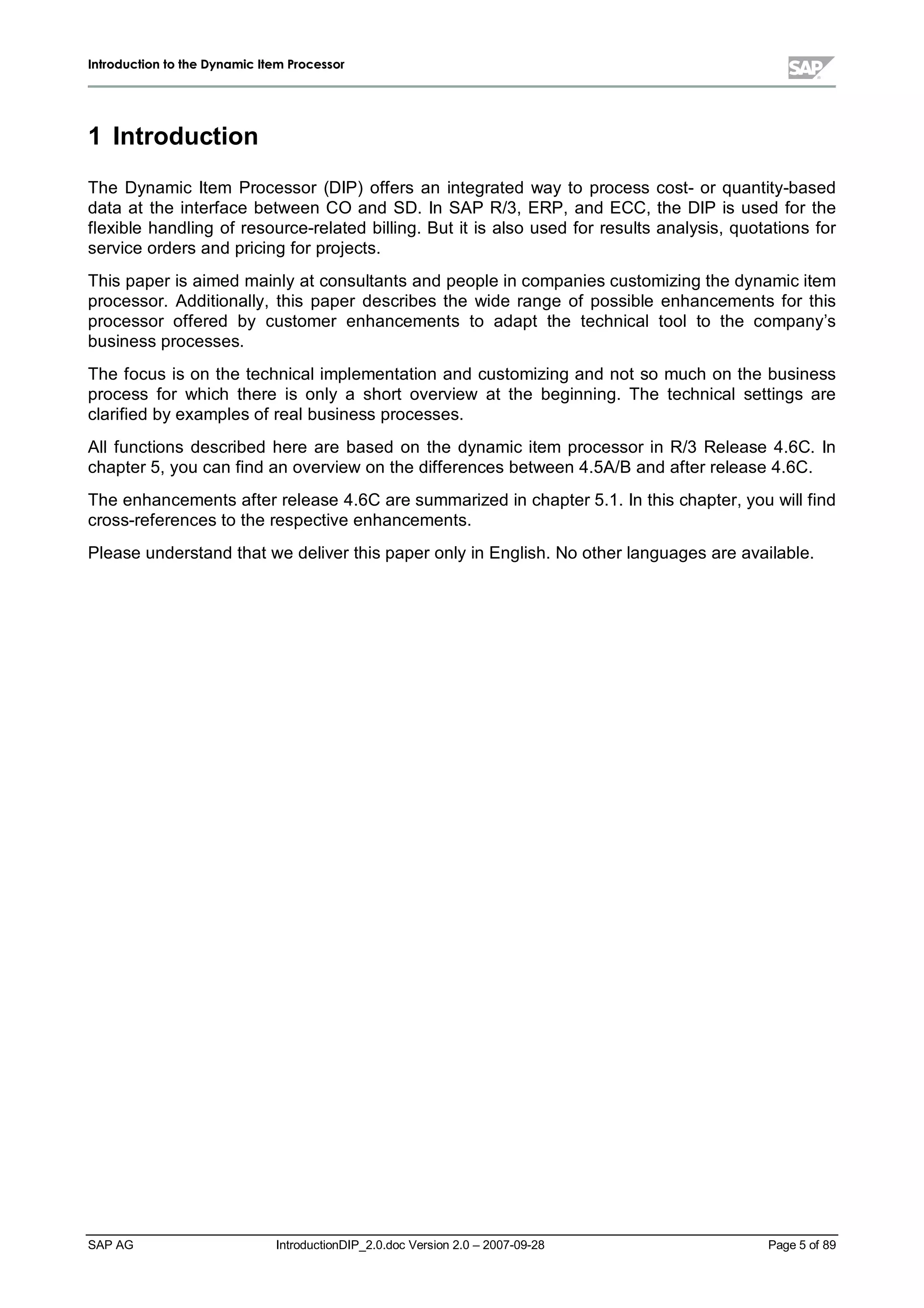IInnttrroodduuccttiioonn ttoo tthhee DDyynnaammiicc IItteemm PPrroocceessssoorr
SAP AG IntroductionDIP_2.0.doc Version 2.0 – 2007-09-28 Page 5of 89
1 Introduction
The Dynamic Item Processor (DIP) offers an integrated wayto process cost- or quantity-based
data at the interface between CO and SD. In SAP R/3,ERP,and ECC,the DIP is used for the
flexible handling of resource-related billing. But it is also used for results analysis,quotations for
service orders and pricing for projects.
This paper is aimed mainlyat consultants and people in companies customizing the dynamic item
processor. Additionally,this paper describes the wide range of possible enhancements for this
processor offered by customer enhancements to adapt the technicaltoolto the company’s
business processes.
The focus is on the technicalimplementation and customizing and not so much on the business
process for which there is only a short overview at the beginning. The technicalsettings are
clarified byexamples of realbusiness processes.
Allfunctions described here are based on the dynamic item processor in R/3 Release 4.6C. In
chapter 5,you can find an overview on the differences between 4.5A/B and after release 4.6C.
The enhancements after release 4.6C are summarized in chapter 5.1. In this chapter,you willfind
cross-references to the respective enhancements.
Please understand that we deliver this paper onlyin English. No other languages are available.
 