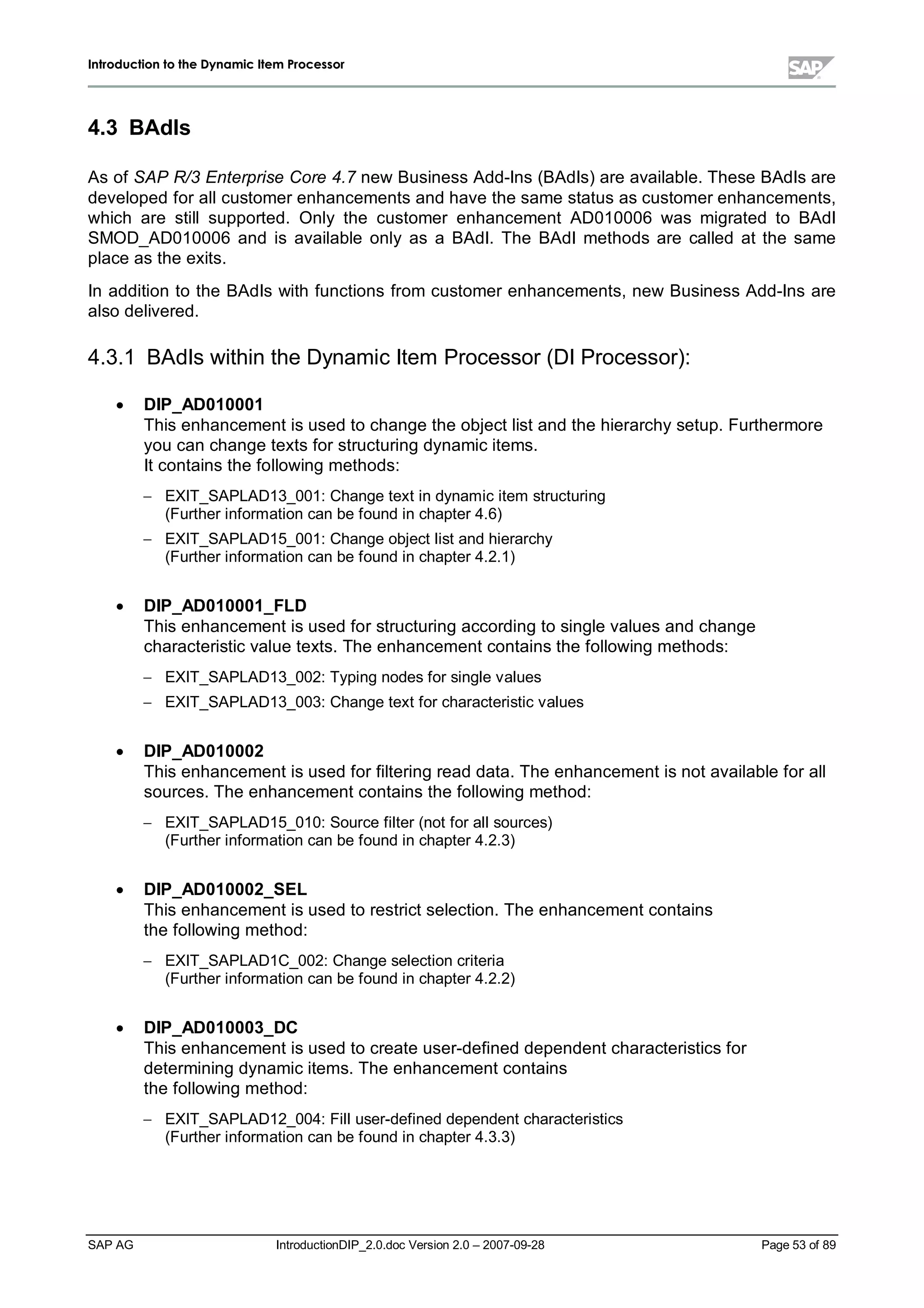 IInnttrroodduuccttiioonn ttoo tthhee DDyynnaammiicc IItteemm PPrroocceessssoorr
SAP AG IntroductionDIP_2.0.doc Version 2.0 – 2007-09-28 Page 53 of 89
4.3 BAdIs
As of SAP R/3 Enterprise Core 4.7 new Business Add-Ins (BAdIs) are available. These BAdIs are
developed for allcustomer enhancements and have the same status as customer enhancements,
which are stillsupported. Only the customer enhancement AD010006 was migrated to BAdI
SMOD_AD010006 and is available only as a BAdI. The BAdI methods are called at the same
place as the exits.
In addition to the BAdIs with functions from customer enhancements,new Business Add-Ins are
also delivered.
4.3.1 BAdIs within the Dynamic Item Processor (DI Processor):
x DIP_AD010001
This enhancement is used to change the object list and the hierarchysetup. Furthermore
you can change texts for structuring dynamic items.
It contains the following methods:
 EXIT_SAPLAD13_001:Change text in dynamic item structuring
(Further information can be found in chapter 4.6)
 EXIT_SAPLAD15_001:Change object list and hierarchy
(Further information can be found in chapter 4.2.1)
x DIP_AD010001_FLD
This enhancement is used for structuring according to single values and change
characteristic value texts. The enhancement contains the following methods:
 EXIT_SAPLAD13_002:Typing nodes for single values
 EXIT_SAPLAD13_003:Change text for characteristic values
x DIP_AD010002
This enhancement is used for filtering read data. The enhancement is not available for all
sources. The enhancement contains the following method:
 EXIT_SAPLAD15_010:Source filter (not for allsources)
(Further information can be found in chapter 4.2.3)
x DIP_AD010002_SEL
This enhancement is used to restrict selection. The enhancement contains
the following method:
 EXIT_SAPLAD1C_002:Change selection criteria
(Further information can be found in chapter 4.2.2)
x DIP_AD010003_DC
This enhancement is used to create user-defined dependent characteristics for
determining dynamic items. The enhancement contains
the following method:
 EXIT_SAPLAD12_004:Filluser-defined dependent characteristics
(Further information can be found in chapter 4.3.3)
 