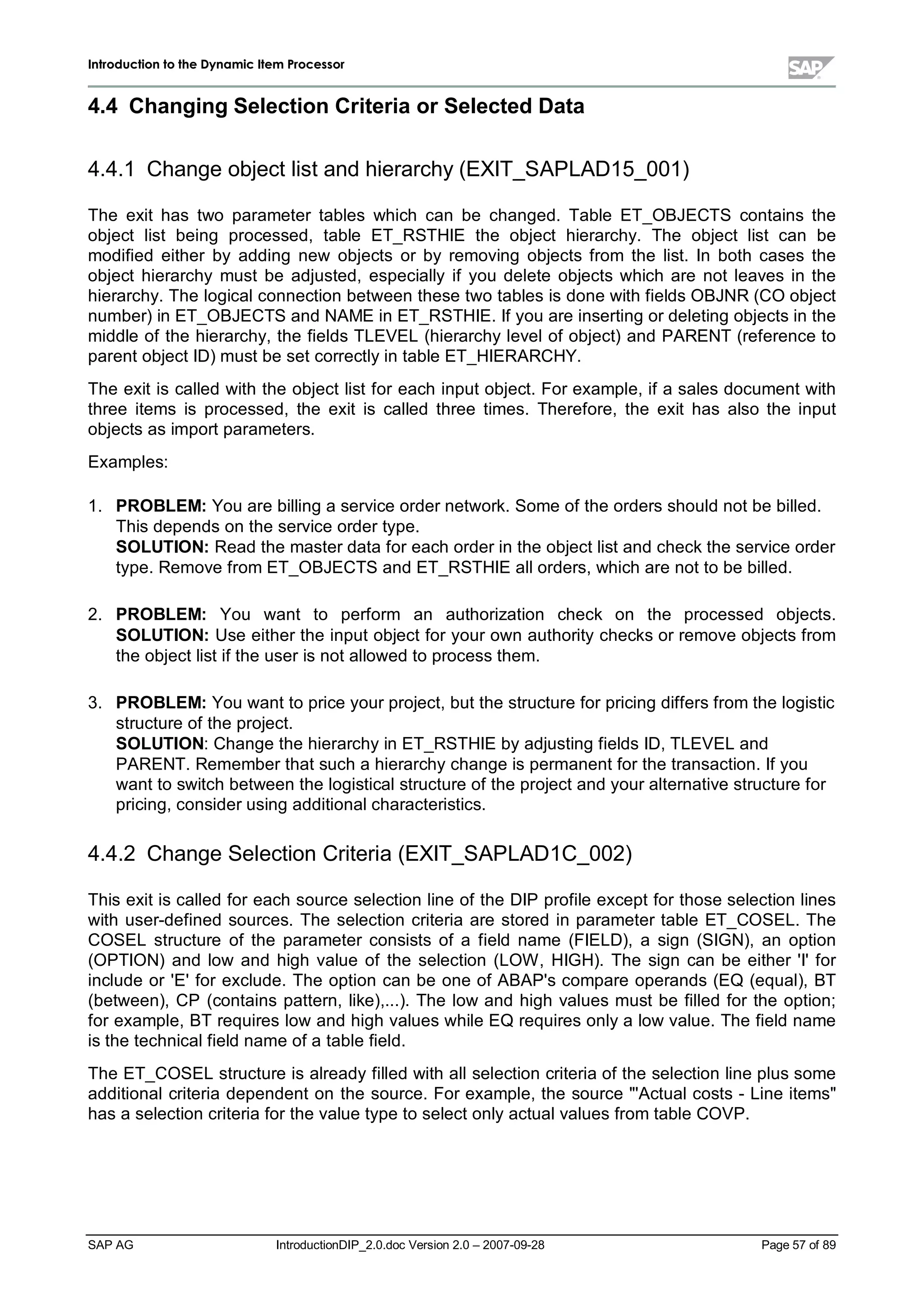IInnttrroodduuccttiioonn ttoo tthhee DDyynnaammiicc IItteemm PPrroocceessssoorr
SAP AG IntroductionDIP_2.0.doc Version 2.0 – 2007-09-28 Page 57 of 89
4.4 ChangingSelection CriteriaorSelectedData
4.4.1 Change object list and hierarchy(EXIT_SAPLAD15_001)
The exit has two parameter tables which can be changed. Table ET_OBJECTS contains the
object list being processed,table ET_RSTHIE the object hierarchy. The object list can be
modified either by adding new objects or by removing objects from the list. In both cases the
object hierarchy must be adjusted,especially if you delete objects which are not leaves in the
hierarchy. The logicalconnection between these two tables is done withfields OBJNR (CO object
number) in ET_OBJECTS and NAME in ET_RSTHIE. If you are inserting or deleting objects in the
middle of the hierarchy,the fields TLEVEL (hierarchylevelof object) and PARENT (reference to
parent object ID) must be set correctlyin table ET_HIERARCHY.
The exit is called with the object list for each input object. For example,if a sales document with
three items is processed,the exit is called three times. Therefore,the exit has also the input
objects as import parameters.
Examples:
1. PROBLEM:You are billing a service order network. Some of the orders should not be billed.
This depends on the service order type.
SOLUTION:Read the master data for eachorder in the object list and checkthe service order
type. Remove from ET_OBJECTS and ET_RSTHIE allorders,whichare not to be billed.
2. PROBLEM: You want to perform an authorization check on the processed objects.
SOLUTION:Use either the input object for your own authoritychecks or remove objects from
the object list if the user is not allowed to process them.
3. PROBLEM:You want to price your project,but the structure for pricing differs from the logistic
structure of the project.
SOLUTION:Change the hierarchyin ET_RSTHIE byadjusting fields ID,TLEVELand
PARENT. Remember that sucha hierarchychange is permanent for the transaction. If you
want to switchbetween the logisticalstructure of the project and your alternative structure for
pricing,consider using additionalcharacteristics.
4.4.2 Change Selection Criteria (EXIT_SAPLAD1C_002)
This exit is called for eachsource selection line of the DIP profile except for those selection lines
with user-defined sources. The selection criteria are stored in parameter table ET_COSEL. The
COSEL structure of the parameter consists of a field name (FIELD),a sign (SIGN),an option
(OPTION) and low and high value of the selection (LOW ,HIGH). The sign can be either 'I'for
include or 'E'for exclude. The option can be one of ABAP's compare operands (EQ (equal),BT
(between),CP (contains pattern,like),...). The low and high values must be filled for the option;
for example,BT requires low and highvalues while EQ requires onlya low value. The field name
is the technicalfield name of a table field.
The ET_COSELstructure is alreadyfilled withallselection criteria of the selection line plus some
additionalcriteria dependent on the source. For example,the source 'Actualcosts - Line items
has a selection criteria for the value type to select onlyactualvalues from table COVP.
 