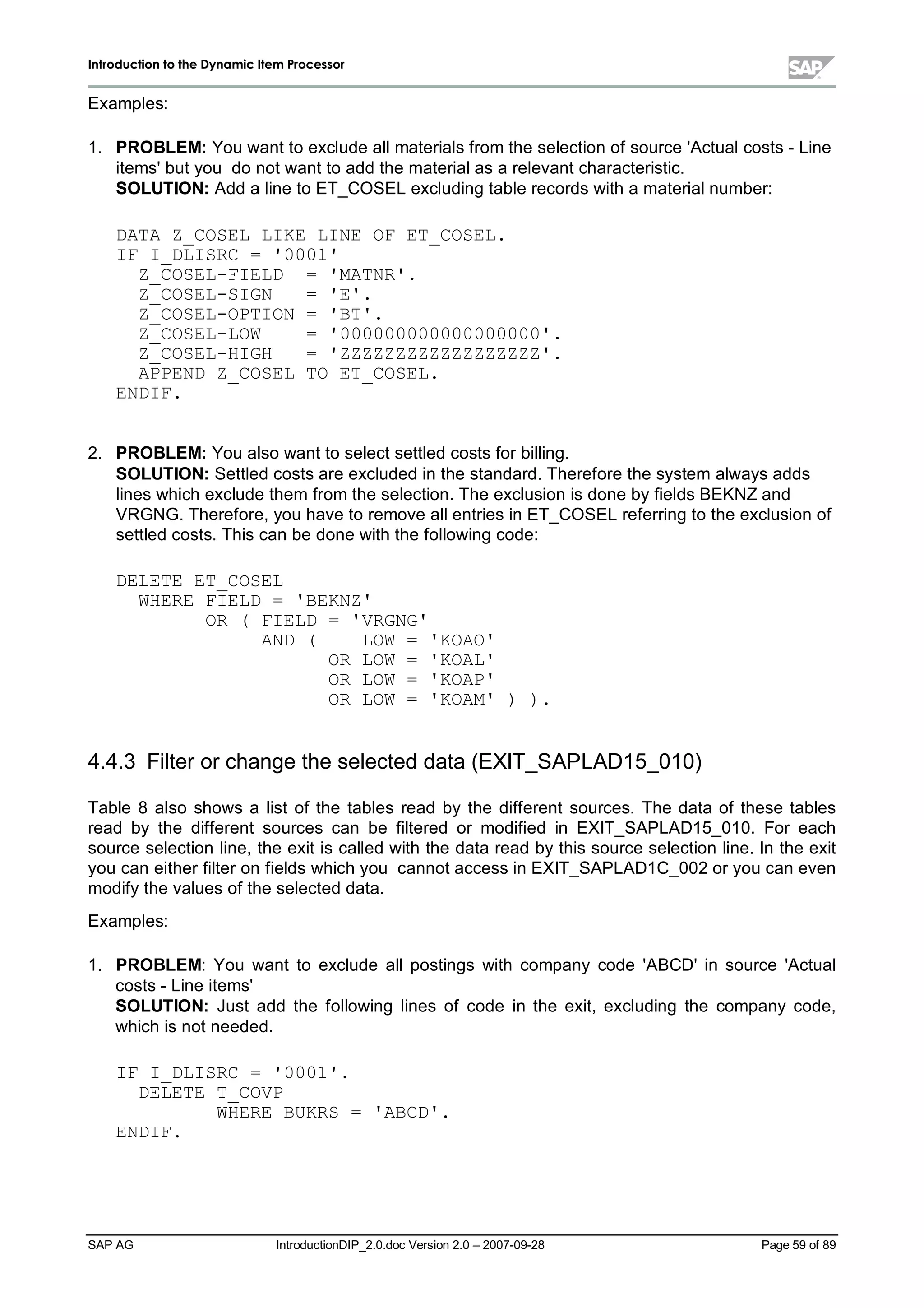 IInnttrroodduuccttiioonn ttoo tthhee DDyynnaammiicc IItteemm PPrroocceessssoorr
SAP AG IntroductionDIP_2.0.doc Version 2.0 – 2007-09-28 Page 59 of 89
Examples:
1. PROBLEM:You want to exclude allmaterials from the selection of source 'Actualcosts - Line
items'but you do not want to add the materialas a relevant characteristic.
SOLUTION:Add a line to ET_COSELexcluding table records witha materialnumber:
DATA Z_COSEL LIKE LINE OF ET_COSEL.
IF I_DLISRC = '0001'
Z_COSEL-FIELD = 'MATNR'.
Z_COSEL-SIGN = 'E'.
Z_COSEL-OPTION = 'BT'.
Z_COSEL-LOW = '000000000000000000'.
Z_COSEL-HIGH = 'ZZZZZZZZZZZZZZZZZZ'.
APPEND Z_COSEL TO ET_COSEL.
ENDIF.
2. PROBLEM:You also want to select settled costs for billing.
SOLUTION:Settled costs are excluded in the standard. Therefore the system always adds
lines whichexclude them from the selection. The exclusion is done byfields BEKNZand
VRGNG. Therefore,you have to remove allentries in ET_COSELreferring to the exclusion of
settled costs. This can be done withthe following code:
DELETE ET_COSEL
WHERE FIELD = 'BEKNZ'
OR ( FIELD = 'VRGNG'
AND ( LOW = 'KOAO'
OR LOW = 'KOAL'
OR LOW = 'KOAP'
OR LOW = 'KOAM' ) ).
4.4.3 Filter or change the selected data (EXIT_SAPLAD15_010)
Table 8 also shows a list of the tables read by the different sources. The data of these tables
read by the different sources can be filtered or modified in EXIT_SAPLAD15_010. For each
source selection line,the exit is called withthe data read bythis source selection line. In the exit
you can either filter on fields whichyou cannot access in EXIT_SAPLAD1C_002 or you can even
modifythe values of the selected data.
Examples:
1. PROBLEM:You want to exclude allpostings with company code 'ABCD'in source 'Actual
costs - Line items'
SOLUTION:Just add the following lines of code in the exit,excluding the company code,
whichis not needed.
IF I_DLISRC = '0001'.
DELETE T_COVP
WHERE BUKRS = 'ABCD'.
ENDIF.
 