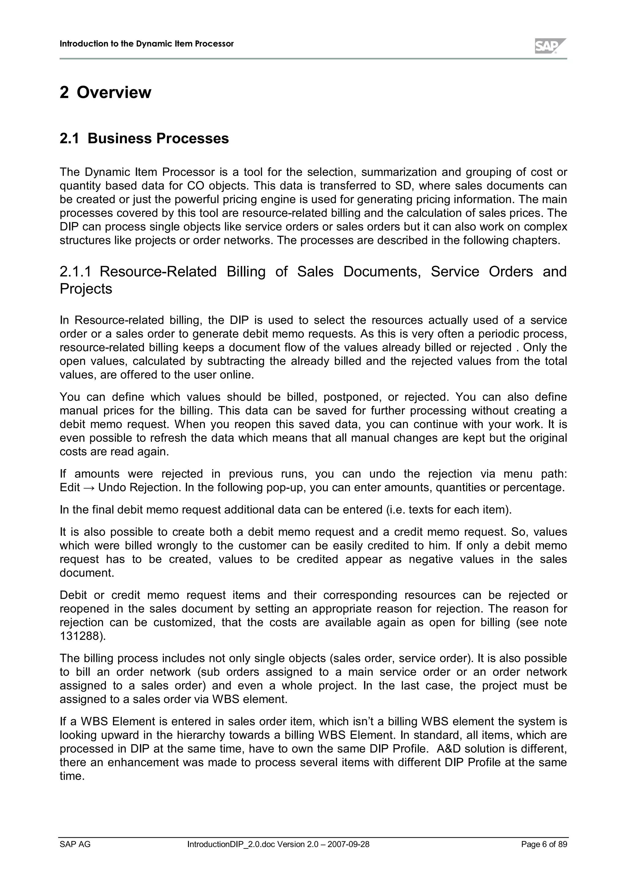 IInnttrroodduuccttiioonn ttoo tthhee DDyynnaammiicc IItteemm PPrroocceessssoorr
SAP AG IntroductionDIP_2.0.doc Version 2.0 – 2007-09-28 Page 6of 89
2 Overview
2.1 Business Processes
The Dynamic Item Processor is a toolfor the selection,summarization and grouping of cost or
quantitybased data for CO objects. This data is transferred to SD,where sales documents can
be created or just the powerfulpricing engine is used for generating pricing information. The main
processes covered bythis toolare resource-related billing and the calculation of sales prices. The
DIP can process single objects like service orders or sales orders but it can also workon complex
structures like projects or order networks. The processes are described in the following chapters.
2.1.1 Resource-Related Billing of Sales Documents, Service Orders and
Projects
In Resource-related billing,the DIP is used to select the resources actually used of a service
order or a sales order to generate debit memo requests. As this is veryoften a periodic process,
resource-related billing keeps a document flow of the values alreadybilled or rejected . Onlythe
open values,calculated by subtracting the already billed and the rejected values from the total
values,are offered to the user online.
You can define which values should be billed,postponed,or rejected. You can also define
manualprices for the billing. This data can be saved for further processing without creating a
debit memo request. W hen you reopen this saved data,you can continue with your work. It is
even possible to refresh the data which means that allmanualchanges are kept but the original
costs are read again.
If amounts were rejected in previous runs, you can undo the rejection via menu path:
Edit ĺ Undo Rejection. In the following pop-up,you can enter amounts,quantities or percentage.
In the finaldebit memo request additionaldata can be entered (i.e. texts for eachitem).
It is also possible to create both a debit memo request and a credit memo request. So,values
which were billed wrongly to the customer can be easilycredited to him. If only a debit memo
request has to be created,values to be credited appear as negative values in the sales
document.
Debit or credit memo request items and their corresponding resources can be rejected or
reopened in the sales document by setting an appropriate reason for rejection. The reason for
rejection can be customized,that the costs are available again as open for billing (see note
131288).
The billing process includes not onlysingle objects (sales order,service order). It is also possible
to billan order network (sub orders assigned to a main service order or an order network
assigned to a sales order) and even a whole project. In the last case,the project must be
assigned to a sales order via W BS element.
If a W BS Element is entered in sales order item,whichisn’t a billing W BS element the system is
looking upward in the hierarchytowards a billing W BS Element. In standard,allitems,whichare
processed in DIP at the same time,have to own the same DIP Profile. A&D solution is different,
there an enhancement was made to process severalitems withdifferent DIP Profile at the same
time.
 