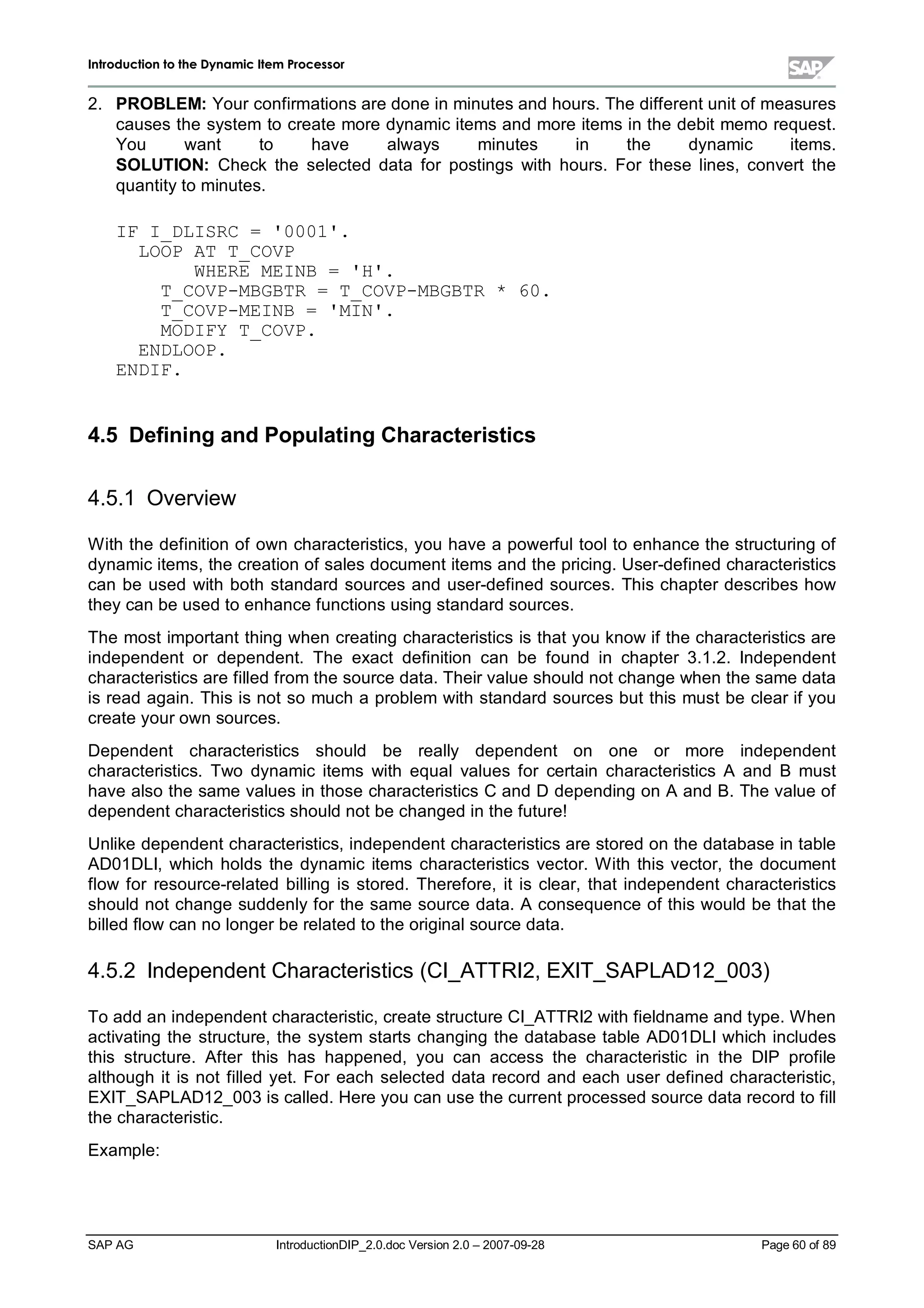 IInnttrroodduuccttiioonn ttoo tthhee DDyynnaammiicc IItteemm PPrroocceessssoorr
SAP AG IntroductionDIP_2.0.doc Version 2.0 – 2007-09-28 Page 60 of 89
2. PROBLEM:Your confirmations are done in minutes and hours. The different unit of measures
causes the system to create more dynamic items and more items in the debit memo request.
You want to have always minutes in the dynamic items.
SOLUTION:Check the selected data for postings with hours. For these lines,convert the
quantityto minutes.
IF I_DLISRC = '0001'.
LOOP AT T_COVP
WHERE MEINB = 'H'.
T_COVP-MBGBTR = T_COVP-MBGBTR * 60.
T_COVP-MEINB = 'MIN'.
MODIFY T_COVP.
ENDLOOP.
ENDIF.
4.5 DefiningandPopulatingCharacteristics
4.5.1 Overview
W ith the definition of own characteristics,you have a powerfultoolto enhance the structuring of
dynamic items,the creation of sales document items and the pricing. User-defined characteristics
can be used with both standard sources and user-defined sources. This chapter describes how
theycan be used to enhance functions using standard sources.
The most important thing when creating characteristics is that you know if the characteristics are
independent or dependent. The exact definition can be found in chapter 3.1.2. Independent
characteristics are filled from the source data. Their value should not change when the same data
is read again. This is not so much a problem with standard sources but this must be clear if you
create your own sources.
Dependent characteristics should be really dependent on one or more independent
characteristics. Two dynamic items with equalvalues for certain characteristics A and B must
have also the same values in those characteristics C and D depending on A and B. The value of
dependent characteristics should not be changed in the future!
Unlike dependent characteristics,independent characteristics are stored on the database in table
AD01DLI,which holds the dynamic items characteristics vector. W ith this vector,the document
flow for resource-related billing is stored. Therefore,it is clear,that independent characteristics
should not change suddenlyfor the same source data. A consequence of this would be that the
billed flow can no longer be related to the originalsource data.
4.5.2 Independent Characteristics (CI_ATTRI2,EXIT_SAPLAD12_003)
To add an independent characteristic,create structure CI_ATTRI2 withfieldname and type. W hen
activating the structure,the system starts changing the database table AD01DLI which includes
this structure. After this has happened,you can access the characteristic in the DIP profile
although it is not filled yet. For each selected data record and each user defined characteristic,
EXIT_SAPLAD12_003 is called. Here you can use the current processed source data record to fill
the characteristic.
Example:
 