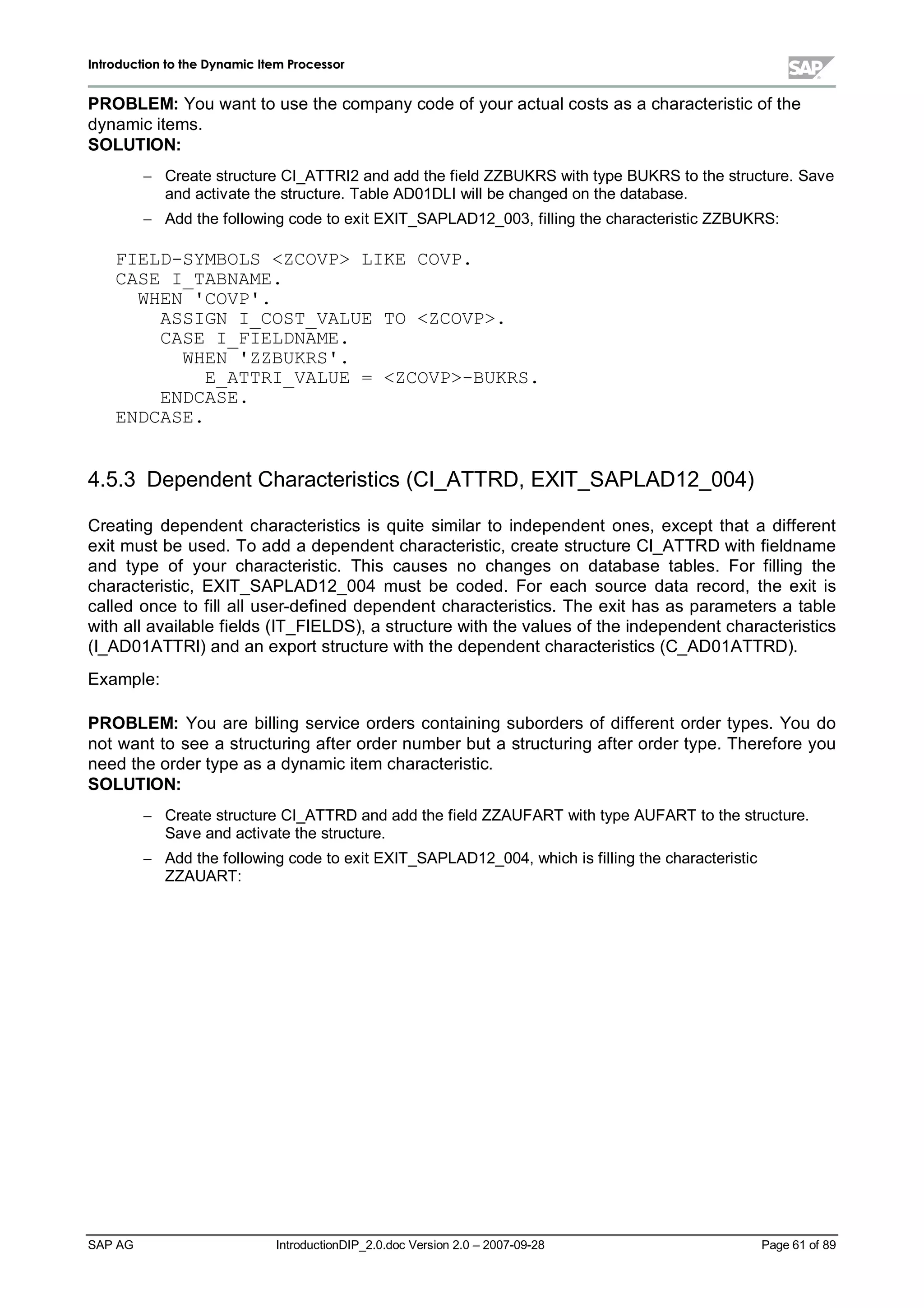 IInnttrroodduuccttiioonn ttoo tthhee DDyynnaammiicc IItteemm PPrroocceessssoorr
SAP AG IntroductionDIP_2.0.doc Version 2.0 – 2007-09-28 Page 61 of 89
PROBLEM:You want to use the companycode of your actualcosts as a characteristic of the
dynamic items.
SOLUTION:
 Create structure CI_ATTRI2 and add the field ZZBUKRS withtype BUKRS to the structure. Save
and activate the structure. Table AD01DLI willbe changed on the database.
 Add the following code to exit EXIT_SAPLAD12_003,filling the characteristic ZZBUKRS:
FIELD-SYMBOLS ZCOVP LIKE COVP.
CASE I_TABNAME.
WHEN 'COVP'.
ASSIGN I_COST_VALUE TO ZCOVP.
CASE I_FIELDNAME.
WHEN 'ZZBUKRS'.
E_ATTRI_VALUE = ZCOVP-BUKRS.
ENDCASE.
ENDCASE.
4.5.3 Dependent Characteristics (CI_ATTRD,EXIT_SAPLAD12_004)
Creating dependent characteristics is quite similar to independent ones,except that a different
exit must be used. To add a dependent characteristic,create structure CI_ATTRD withfieldname
and type of your characteristic. This causes no changes on database tables. For filling the
characteristic,EXIT_SAPLAD12_004 must be coded. For each source data record,the exit is
called once to fillalluser-defined dependent characteristics. The exit has as parameters a table
withallavailable fields (IT_FIELDS),a structure withthe values of the independent characteristics
(I_AD01ATTRI) and an export structure withthe dependent characteristics (C_AD01ATTRD).
Example:
PROBLEM:You are billing service orders containing suborders of different order types. You do
not want to see a structuring after order number but a structuring after order type. Therefore you
need the order type as a dynamic item characteristic.
SOLUTION:
 Create structure CI_ATTRD and add the field ZZAUFART withtype AUFART to the structure.
Save and activate the structure.
 Add the following code to exit EXIT_SAPLAD12_004,whichis filling the characteristic
ZZAUART:
 