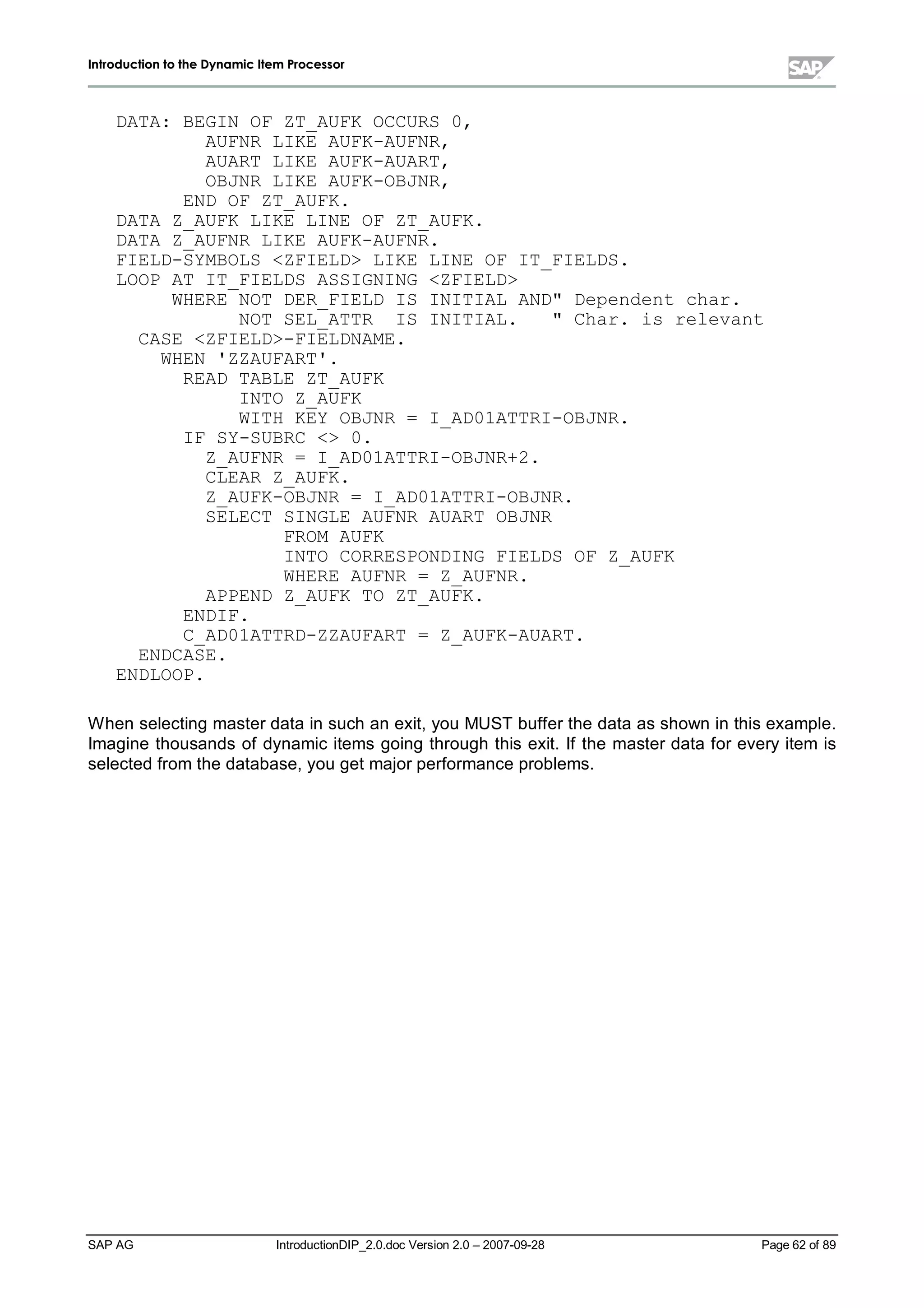 IInnttrroodduuccttiioonn ttoo tthhee DDyynnaammiicc IItteemm PPrroocceessssoorr
SAP AG IntroductionDIP_2.0.doc Version 2.0 – 2007-09-28 Page 62 of 89
DATA: BEGIN OF ZT_AUFK OCCURS 0,
AUFNR LIKE AUFK-AUFNR,
AUART LIKE AUFK-AUART,
OBJNR LIKE AUFK-OBJNR,
END OF ZT_AUFK.
DATA Z_AUFK LIKE LINE OF ZT_AUFK.
DATA Z_AUFNR LIKE AUFK-AUFNR.
FIELD-SYMBOLS ZFIELD LIKE LINE OF IT_FIELDS.
LOOP AT IT_FIELDS ASSIGNING ZFIELD
WHERE NOT DER_FIELD IS INITIAL AND Dependent char.
NOT SEL_ATTR IS INITIAL.  Char. is relevant
CASE ZFIELD-FIELDNAME.
WHEN 'ZZAUFART'.
READ TABLE ZT_AUFK
INTO Z_AUFK
WITH KEY OBJNR = I_AD01ATTRI-OBJNR.
IF SY-SUBRC  0.
Z_AUFNR = I_AD01ATTRI-OBJNR+2.
CLEAR Z_AUFK.
Z_AUFK-OBJNR = I_AD01ATTRI-OBJNR.
SELECT SINGLE AUFNR AUART OBJNR
FROM AUFK
INTO CORRESPONDING FIELDS OF Z_AUFK
WHERE AUFNR = Z_AUFNR.
APPEND Z_AUFK TO ZT_AUFK.
ENDIF.
C_AD01ATTRD-ZZAUFART = Z_AUFK-AUART.
ENDCASE.
ENDLOOP.
W hen selecting master data in suchan exit,you MUST buffer the data as shown in this example.
Imagine thousands of dynamic items going through this exit. If the master data for everyitem is
selected from the database,you get major performance problems.
 