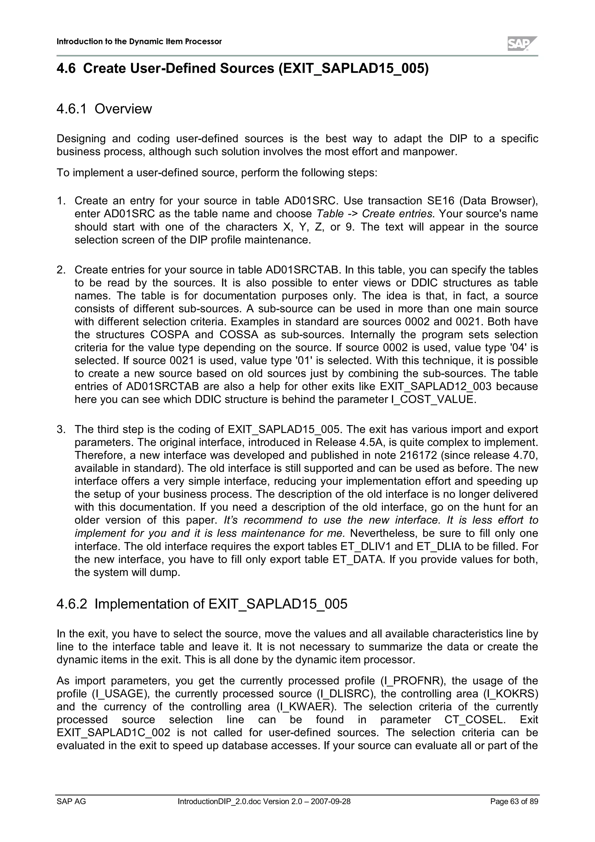 IInnttrroodduuccttiioonn ttoo tthhee DDyynnaammiicc IItteemm PPrroocceessssoorr
SAP AG IntroductionDIP_2.0.doc Version 2.0 – 2007-09-28 Page 63 of 89
4.6 Create User-DefinedSources (EXIT_SAPLAD15_005)
4.6.1 Overview
Designing and coding user-defined sources is the best way to adapt the DIP to a specific
business process,althoughsuchsolution involves the most effort and manpower.
To implement a user-defined source,perform the following steps:
1. Create an entry for your source in table AD01SRC. Use transaction SE16 (Data Browser),
enter AD01SRC as the table name and choose Table - Create entries. Your source's name
should start with one of the characters X,Y,Z,or 9. The text willappear in the source
selection screen of the DIP profile maintenance.
2. Create entries for your source in table AD01SRCTAB. In this table,you can specifythe tables
to be read by the sources. It is also possible to enter views or DDIC structures as table
names. The table is for documentation purposes only. The idea is that,in fact,a source
consists of different sub-sources. A sub-source can be used in more than one main source
with different selection criteria. Examples in standard are sources 0002 and 0021. Bothhave
the structures COSPA and COSSA as sub-sources. Internally the program sets selection
criteria for the value type depending on the source. If source 0002 is used,value type '04'is
selected. If source 0021 is used,value type '01'is selected. W iththis technique,it is possible
to create a new source based on old sources just bycombining the sub-sources. The table
entries of AD01SRCTAB are also a help for other exits like EXIT_SAPLAD12_003 because
here you can see whichDDIC structure is behind the parameter I_COST_VALUE.
3. The third stepis the coding of EXIT_SAPLAD15_005. The exit has various import and export
parameters. The originalinterface,introduced in Release 4.5A,is quite complexto implement.
Therefore,a new interface was developed and published in note 216172 (since release 4.70,
available in standard). The old interface is stillsupported and can be used as before. The new
interface offers a verysimple interface,reducing your implementation effort and speeding up
the setupof your business process. The description of the old interface is no longer delivered
with this documentation. If you need a description of the old interface,go on the hunt for an
older version of this paper. It’s recommend to use the new interface. It is less effort to
implement for you and it is less maintenance for me. Nevertheless,be sure to fillonly one
interface. The old interface requires the export tables ET_DLIV1 and ET_DLIA to be filled. For
the new interface,you have to fillonlyexport table ET_DATA. If you provide values for both,
the system willdump.
4.6.2 Implementation of EXIT_SAPLAD15_005
In the exit,you have to select the source,move the values and allavailable characteristics line by
line to the interface table and leave it. It is not necessary to summarize the data or create the
dynamic items in the exit. This is alldone bythe dynamic item processor.
As import parameters,you get the currently processed profile (I_PROFNR),the usage of the
profile (I_USAGE),the currently processed source (I_DLISRC),the controlling area (I_KOKRS)
and the currency of the controlling area (I_KW AER). The selection criteria of the currently
processed source selection line can be found in parameter CT_COSEL. Exit
EXIT_SAPLAD1C_002 is not called for user-defined sources. The selection criteria can be
evaluated in the exit to speed updatabase accesses. If your source can evaluate allor part of the
 