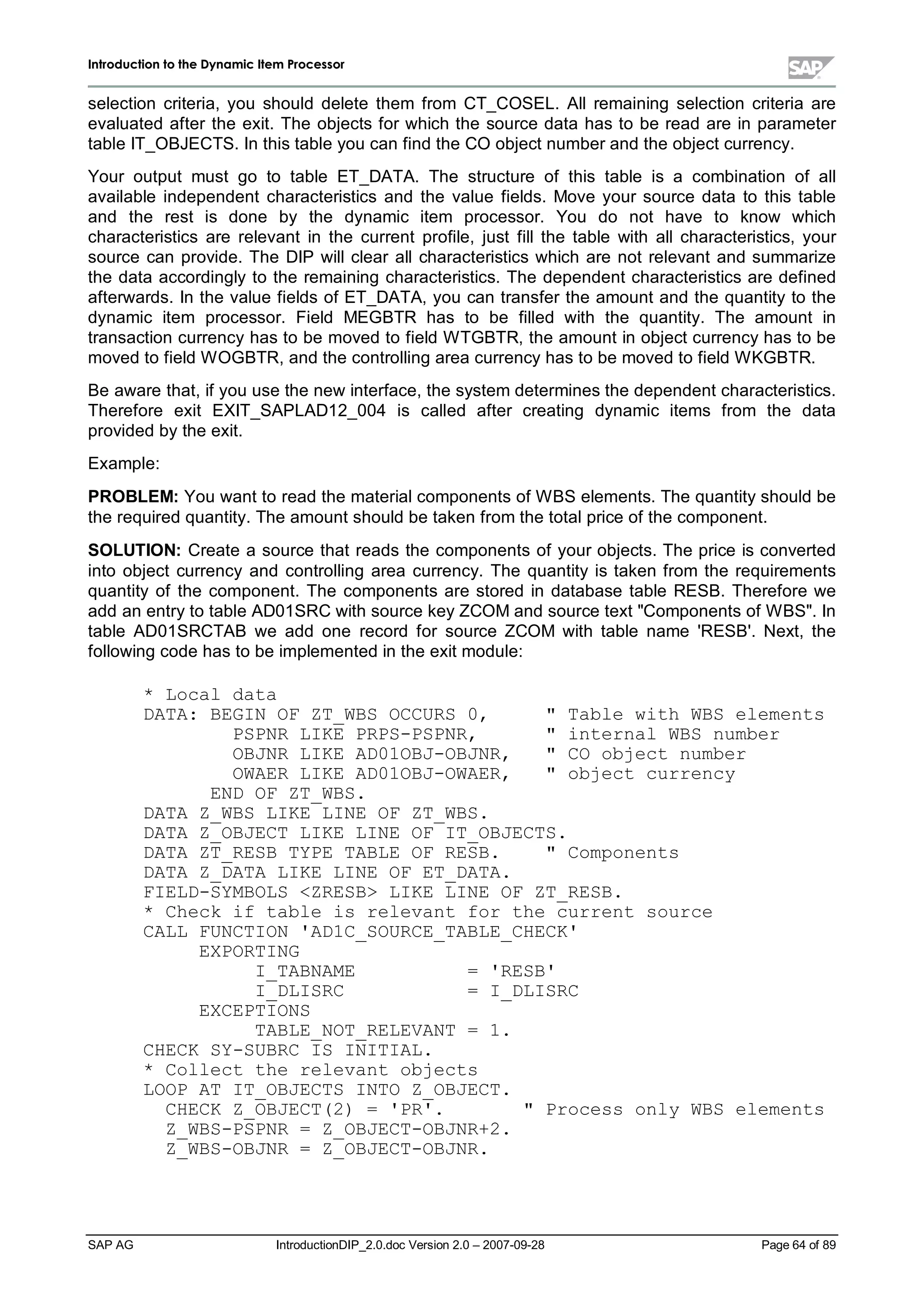 IInnttrroodduuccttiioonn ttoo tthhee DDyynnaammiicc IItteemm PPrroocceessssoorr
SAP AG IntroductionDIP_2.0.doc Version 2.0 – 2007-09-28 Page 64 of 89
selection criteria,you should delete them from CT_COSEL. Allremaining selection criteria are
evaluated after the exit. The objects for which the source data has to be read are in parameter
table IT_OBJECTS. In this table you can find the CO object number and the object currency.
Your output must go to table ET_DATA. The structure of this table is a combination of all
available independent characteristics and the value fields. Move your source data to this table
and the rest is done by the dynamic item processor. You do not have to know which
characteristics are relevant in the current profile,just fillthe table with allcharacteristics,your
source can provide. The DIP willclear allcharacteristics which are not relevant and summarize
the data accordinglyto the remaining characteristics. The dependent characteristics are defined
afterwards. In the value fields of ET_DATA,you can transfer the amount and the quantityto the
dynamic item processor. Field MEGBTR has to be filled with the quantity. The amount in
transaction currencyhas to be moved to field W TGBTR,the amount in object currencyhas to be
moved to field W OGBTR,and the controlling area currencyhas to be moved to field W KGBTR.
Be aware that,if you use the new interface,the system determines the dependent characteristics.
Therefore exit EXIT_SAPLAD12_004 is called after creating dynamic items from the data
provided bythe exit.
Example:
PROBLEM:You want to read the materialcomponents of W BS elements. The quantityshould be
the required quantity. The amount should be taken from the totalprice of the component.
SOLUTION:Create a source that reads the components of your objects. The price is converted
into object currency and controlling area currency. The quantityis taken from the requirements
quantity of the component. The components are stored in database table RESB. Therefore we
add an entryto table AD01SRC withsource keyZCOM and source text Components of W BS. In
table AD01SRCTAB we add one record for source ZCOM with table name 'RESB'. Next,the
following code has to be implemented in the exit module:
* Local data
DATA: BEGIN OF ZT_WBS OCCURS 0,  Table with WBS elements
PSPNR LIKE PRPS-PSPNR,  internal WBS number
OBJNR LIKE AD01OBJ-OBJNR,  CO object number
OWAER LIKE AD01OBJ-OWAER,  object currency
END OF ZT_WBS.
DATA Z_WBS LIKE LINE OF ZT_WBS.
DATA Z_OBJECT LIKE LINE OF IT_OBJECTS.
DATA ZT_RESB TYPE TABLE OF RESB.  Components
DATA Z_DATA LIKE LINE OF ET_DATA.
FIELD-SYMBOLS ZRESB LIKE LINE OF ZT_RESB.
* Check if table is relevant for the current source
CALL FUNCTION 'AD1C_SOURCE_TABLE_CHECK'
EXPORTING
I_TABNAME = 'RESB'
I_DLISRC = I_DLISRC
EXCEPTIONS
TABLE_NOT_RELEVANT = 1.
CHECK SY-SUBRC IS INITIAL.
* Collect the relevant objects
LOOP AT IT_OBJECTS INTO Z_OBJECT.
CHECK Z_OBJECT(2) = 'PR'.  Process only WBS elements
Z_WBS-PSPNR = Z_OBJECT-OBJNR+2.
Z_WBS-OBJNR = Z_OBJECT-OBJNR.
 