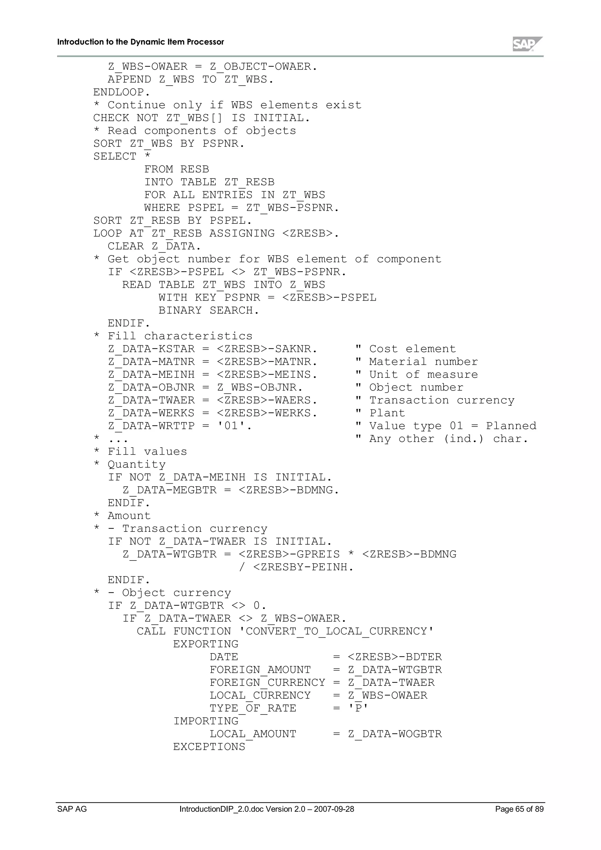 IInnttrroodduuccttiioonn ttoo tthhee DDyynnaammiicc IItteemm PPrroocceessssoorr
SAP AG IntroductionDIP_2.0.doc Version 2.0 – 2007-09-28 Page 65of 89
Z_WBS-OWAER = Z_OBJECT-OWAER.
APPEND Z_WBS TO ZT_WBS.
ENDLOOP.
* Continue only if WBS elements exist
CHECK NOT ZT_WBS[] IS INITIAL.
* Read components of objects
SORT ZT_WBS BY PSPNR.
SELECT *
FROM RESB
INTO TABLE ZT_RESB
FOR ALL ENTRIES IN ZT_WBS
WHERE PSPEL = ZT_WBS-PSPNR.
SORT ZT_RESB BY PSPEL.
LOOP AT ZT_RESB ASSIGNING ZRESB.
CLEAR Z_DATA.
* Get object number for WBS element of component
IF ZRESB-PSPEL  ZT_WBS-PSPNR.
READ TABLE ZT_WBS INTO Z_WBS
WITH KEY PSPNR = ZRESB-PSPEL
BINARY SEARCH.
ENDIF.
* Fill characteristics
Z_DATA-KSTAR = ZRESB-SAKNR.  Cost element
Z_DATA-MATNR = ZRESB-MATNR.  Material number
Z_DATA-MEINH = ZRESB-MEINS.  Unit of measure
Z_DATA-OBJNR = Z_WBS-OBJNR.  Object number
Z_DATA-TWAER = ZRESB-WAERS.  Transaction currency
Z_DATA-WERKS = ZRESB-WERKS.  Plant
Z_DATA-WRTTP = '01'.  Value type 01 = Planned
* ...  Any other (ind.) char.
* Fill values
* Quantity
IF NOT Z_DATA-MEINH IS INITIAL.
Z_DATA-MEGBTR = ZRESB-BDMNG.
ENDIF.
* Amount
* - Transaction currency
IF NOT Z_DATA-TWAER IS INITIAL.
Z_DATA-WTGBTR = ZRESB-GPREIS * ZRESB-BDMNG
/ ZRESBY-PEINH.
ENDIF.
* - Object currency
IF Z_DATA-WTGBTR  0.
IF Z_DATA-TWAER  Z_WBS-OWAER.
CALL FUNCTION 'CONVERT_TO_LOCAL_CURRENCY'
EXPORTING
DATE = ZRESB-BDTER
FOREIGN_AMOUNT = Z_DATA-WTGBTR
FOREIGN_CURRENCY = Z_DATA-TWAER
LOCAL_CURRENCY = Z_WBS-OWAER
TYPE_OF_RATE = 'P'
IMPORTING
LOCAL_AMOUNT = Z_DATA-WOGBTR
EXCEPTIONS
 