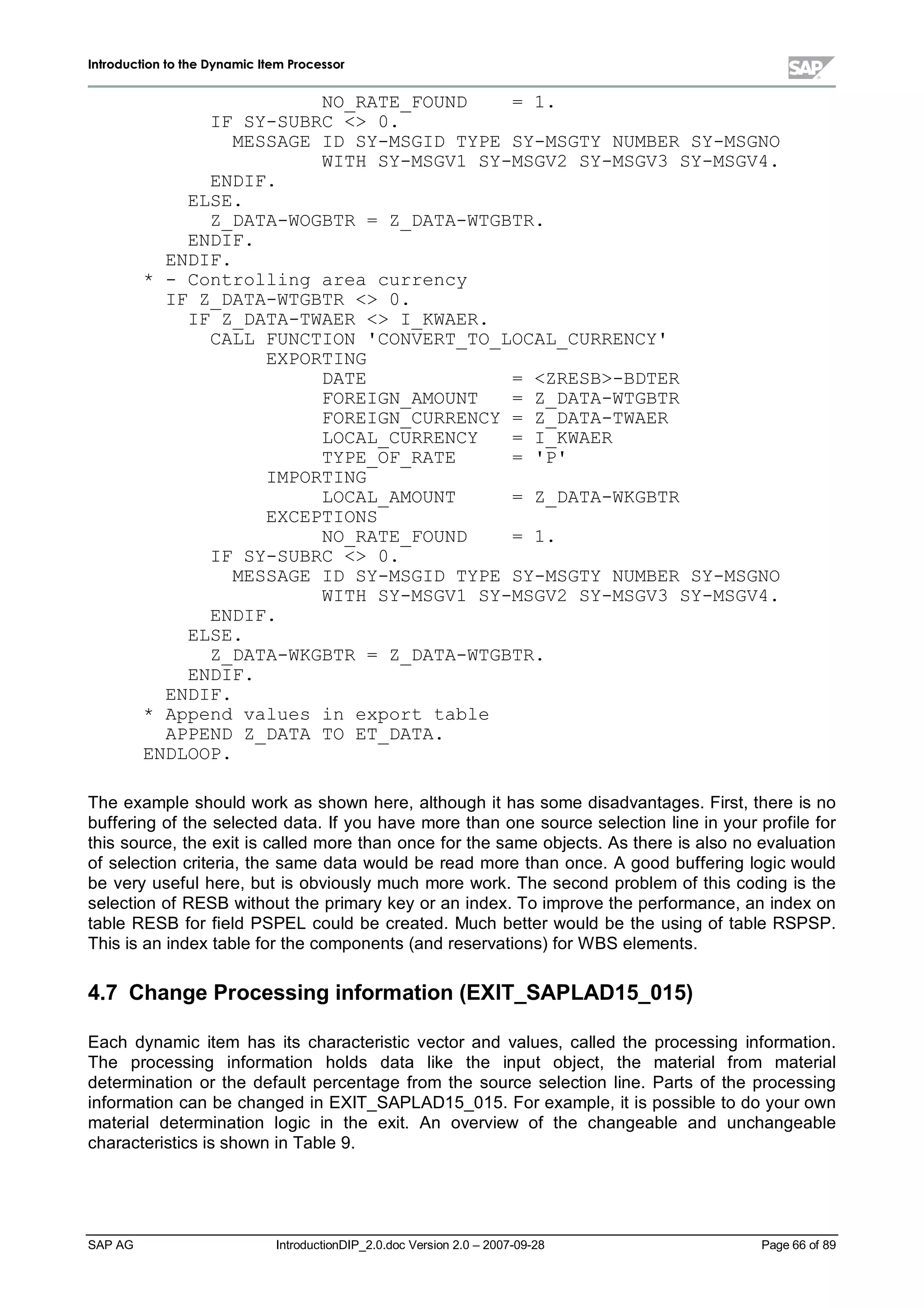 IInnttrroodduuccttiioonn ttoo tthhee DDyynnaammiicc IItteemm PPrroocceessssoorr
SAP AG IntroductionDIP_2.0.doc Version 2.0 – 2007-09-28 Page 66of 89
NO_RATE_FOUND = 1.
IF SY-SUBRC  0.
MESSAGE ID SY-MSGID TYPE SY-MSGTY NUMBER SY-MSGNO
WITH SY-MSGV1 SY-MSGV2 SY-MSGV3 SY-MSGV4.
ENDIF.
ELSE.
Z_DATA-WOGBTR = Z_DATA-WTGBTR.
ENDIF.
ENDIF.
* - Controlling area currency
IF Z_DATA-WTGBTR  0.
IF Z_DATA-TWAER  I_KWAER.
CALL FUNCTION 'CONVERT_TO_LOCAL_CURRENCY'
EXPORTING
DATE = ZRESB-BDTER
FOREIGN_AMOUNT = Z_DATA-WTGBTR
FOREIGN_CURRENCY = Z_DATA-TWAER
LOCAL_CURRENCY = I_KWAER
TYPE_OF_RATE = 'P'
IMPORTING
LOCAL_AMOUNT = Z_DATA-WKGBTR
EXCEPTIONS
NO_RATE_FOUND = 1.
IF SY-SUBRC  0.
MESSAGE ID SY-MSGID TYPE SY-MSGTY NUMBER SY-MSGNO
WITH SY-MSGV1 SY-MSGV2 SY-MSGV3 SY-MSGV4.
ENDIF.
ELSE.
Z_DATA-WKGBTR = Z_DATA-WTGBTR.
ENDIF.
ENDIF.
* Append values in export table
APPEND Z_DATA TO ET_DATA.
ENDLOOP.
The example should workas shown here,although it has some disadvantages. First,there is no
buffering of the selected data. If you have more than one source selection line in your profile for
this source,the exit is called more than once for the same objects. As there is also no evaluation
of selection criteria,the same data would be read more than once. A good buffering logic would
be veryusefulhere,but is obviouslymuch more work. The second problem of this coding is the
selection of RESB without the primarykeyor an index. To improve the performance,an indexon
table RESB for field PSPEL could be created. Much better would be the using of table RSPSP.
This is an indextable for the components (and reservations) for W BS elements.
4.7 Change Processinginform ation (EXIT_SAPLAD15_015)
Each dynamic item has its characteristic vector and values,called the processing information.
The processing information holds data like the input object, the material from material
determination or the default percentage from the source selection line. Parts of the processing
information can be changed in EXIT_SAPLAD15_015. For example,it is possible to do your own
materialdetermination logic in the exit. An overview of the changeable and unchangeable
characteristics is shown in Table 9.
 