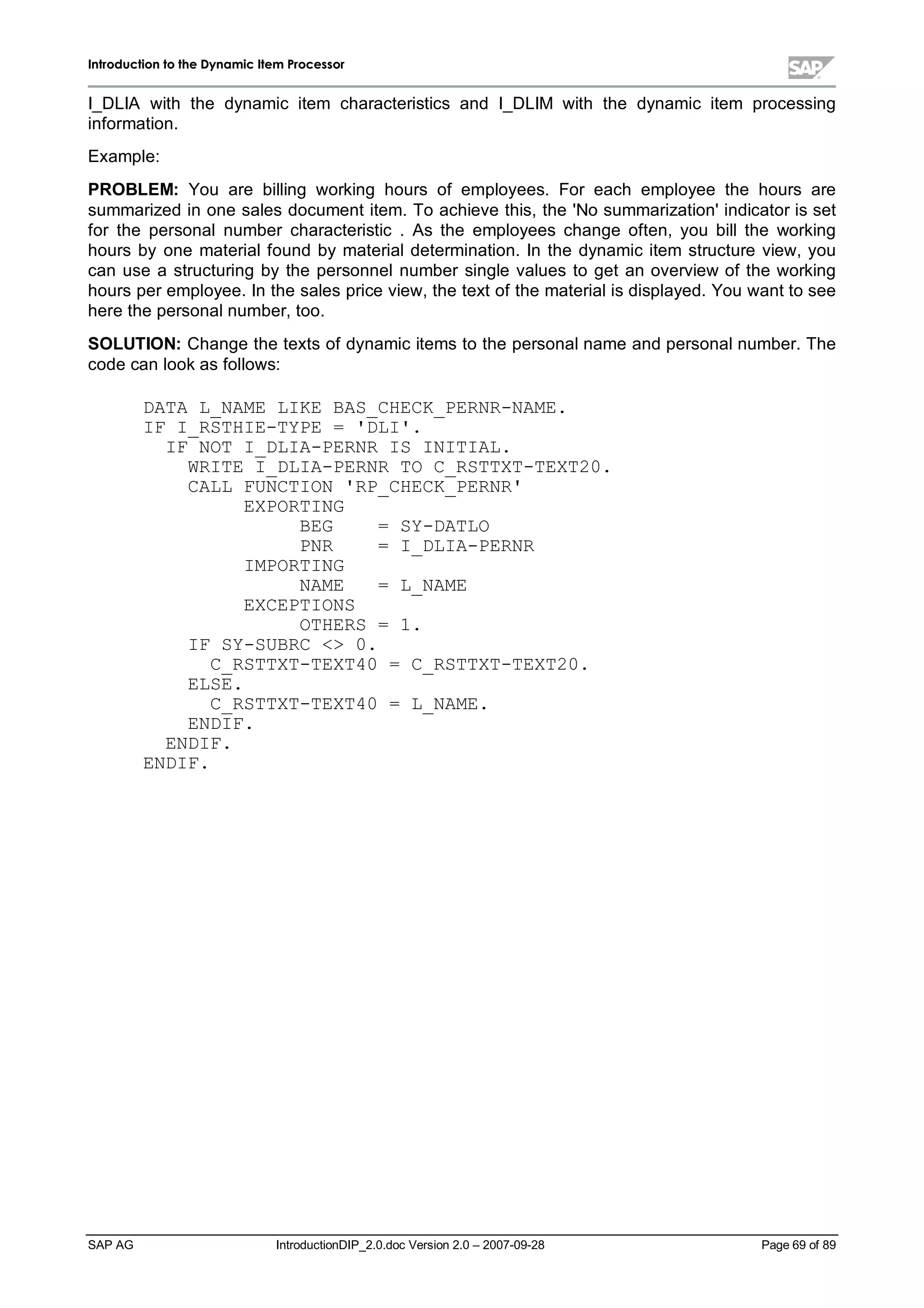 IInnttrroodduuccttiioonn ttoo tthhee DDyynnaammiicc IItteemm PPrroocceessssoorr
SAP AG IntroductionDIP_2.0.doc Version 2.0 – 2007-09-28 Page 69 of 89
I_DLIA with the dynamic item characteristics and I_DLIM with the dynamic item processing
information.
Example:
PROBLEM:You are billing working hours of employees. For each employee the hours are
summarized in one sales document item. To achieve this,the 'No summarization'indicator is set
for the personalnumber characteristic . As the employees change often,you billthe working
hours by one materialfound bymaterialdetermination. In the dynamic item structure view,you
can use a structuring bythe personnelnumber single values to get an overview of the working
hours per employee. In the sales price view,the text of the materialis displayed. You want to see
here the personalnumber,too.
SOLUTION:Change the texts of dynamic items to the personalname and personalnumber. The
code can lookas follows:
DATA L_NAME LIKE BAS_CHECK_PERNR-NAME.
IF I_RSTHIE-TYPE = 'DLI'.
IF NOT I_DLIA-PERNR IS INITIAL.
WRITE I_DLIA-PERNR TO C_RSTTXT-TEXT20.
CALL FUNCTION 'RP_CHECK_PERNR'
EXPORTING
BEG = SY-DATLO
PNR = I_DLIA-PERNR
IMPORTING
NAME = L_NAME
EXCEPTIONS
OTHERS = 1.
IF SY-SUBRC  0.
C_RSTTXT-TEXT40 = C_RSTTXT-TEXT20.
ELSE.
C_RSTTXT-TEXT40 = L_NAME.
ENDIF.
ENDIF.
ENDIF.
 