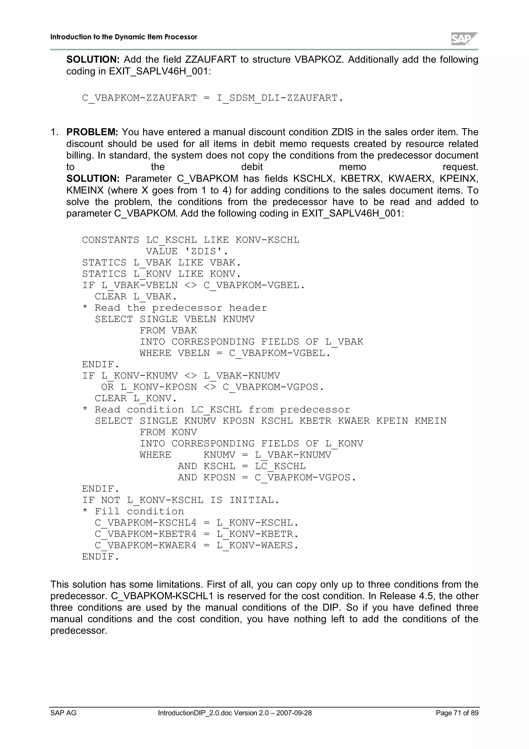 IInnttrroodduuccttiioonn ttoo tthhee DDyynnaammiicc IItteemm PPrroocceessssoorr
SAP AG IntroductionDIP_2.0.doc Version 2.0 – 2007-09-28 Page 71 of 89
SOLUTION:Add the field ZZAUFART to structure VBAPKOZ. Additionallyadd the following
coding in EXIT_SAPLV46H_001:
C_VBAPKOM-ZZAUFART = I_SDSM_DLI-ZZAUFART.
1. PROBLEM:You have entered a manualdiscount condition ZDIS in the sales order item. The
discount should be used for allitems in debit memo requests created by resource related
billing. In standard,the system does not copythe conditions from the predecessor document
to the debit memo request.
SOLUTION:Parameter C_VBAPKOM has fields KSCHLX,KBETRX,KW AERX,KPEINX,
KMEINX (where X goes from 1 to 4) for adding conditions to the sales document items. To
solve the problem,the conditions from the predecessor have to be read and added to
parameter C_VBAPKOM. Add the following coding in EXIT_SAPLV46H_001:
CONSTANTS LC_KSCHL LIKE KONV-KSCHL
VALUE 'ZDIS'.
STATICS L_VBAK LIKE VBAK.
STATICS L_KONV LIKE KONV.
IF L_VBAK-VBELN  C_VBAPKOM-VGBEL.
CLEAR L_VBAK.
* Read the predecessor header
SELECT SINGLE VBELN KNUMV
FROM VBAK
INTO CORRESPONDING FIELDS OF L_VBAK
WHERE VBELN = C_VBAPKOM-VGBEL.
ENDIF.
IF L_KONV-KNUMV  L_VBAK-KNUMV
OR L_KONV-KPOSN  C_VBAPKOM-VGPOS.
CLEAR L_KONV.
* Read condition LC_KSCHL from predecessor
SELECT SINGLE KNUMV KPOSN KSCHL KBETR KWAER KPEIN KMEIN
FROM KONV
INTO CORRESPONDING FIELDS OF L_KONV
WHERE KNUMV = L_VBAK-KNUMV
AND KSCHL = LC_KSCHL
AND KPOSN = C_VBAPKOM-VGPOS.
ENDIF.
IF NOT L_KONV-KSCHL IS INITIAL.
* Fill condition
C_VBAPKOM-KSCHL4 = L_KONV-KSCHL.
C_VBAPKOM-KBETR4 = L_KONV-KBETR.
C_VBAPKOM-KWAER4 = L_KONV-WAERS.
ENDIF.
This solution has some limitations. First of all,you can copyonlyup to three conditions from the
predecessor. C_VBAPKOM-KSCHL1 is reserved for the cost condition. In Release 4.5,the other
three conditions are used by the manualconditions of the DIP. So if you have defined three
manualconditions and the cost condition,you have nothing left to add the conditions of the
predecessor.
 
