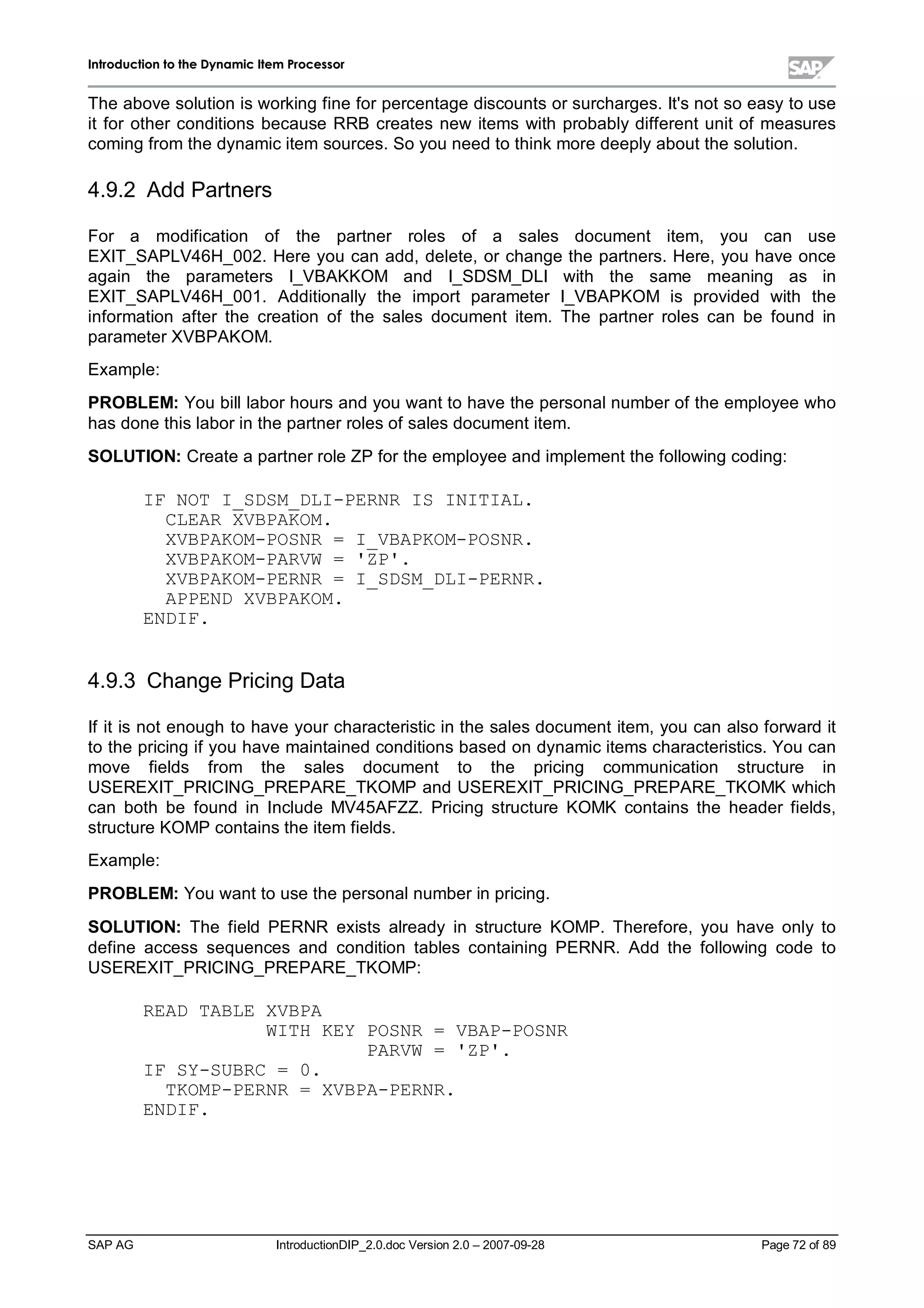 IInnttrroodduuccttiioonn ttoo tthhee DDyynnaammiicc IItteemm PPrroocceessssoorr
SAP AG IntroductionDIP_2.0.doc Version 2.0 – 2007-09-28 Page 72 of 89
The above solution is working fine for percentage discounts or surcharges. It's not so easyto use
it for other conditions because RRB creates new items with probablydifferent unit of measures
coming from the dynamic item sources. So you need to thinkmore deeplyabout the solution.
4.9.2 Add Partners
For a modification of the partner roles of a sales document item, you can use
EXIT_SAPLV46H_002. Here you can add,delete,or change the partners. Here,you have once
again the parameters I_VBAKKOM and I_SDSM_DLI with the same meaning as in
EXIT_SAPLV46H_001. Additionally the import parameter I_VBAPKOM is provided with the
information after the creation of the sales document item. The partner roles can be found in
parameter XVBPAKOM.
Example:
PROBLEM:You billlabor hours and you want to have the personalnumber of the employee who
has done this labor in the partner roles of sales document item.
SOLUTION:Create a partner role ZP for the employee and implement the following coding:
IF NOT I_SDSM_DLI-PERNR IS INITIAL.
CLEAR XVBPAKOM.
XVBPAKOM-POSNR = I_VBAPKOM-POSNR.
XVBPAKOM-PARVW = 'ZP'.
XVBPAKOM-PERNR = I_SDSM_DLI-PERNR.
APPEND XVBPAKOM.
ENDIF.
4.9.3 Change Pricing Data
If it is not enough to have your characteristic in the sales document item,you can also forward it
to the pricing if you have maintained conditions based on dynamic items characteristics. You can
move fields from the sales document to the pricing communication structure in
USEREXIT_PRICING_PREPARE_TKOMP and USEREXIT_PRICING_PREPARE_TKOMK which
can both be found in Include MV45AFZZ. Pricing structure KOMK contains the header fields,
structure KOMP contains the item fields.
Example:
PROBLEM:You want to use the personalnumber in pricing.
SOLUTION:The field PERNR exists already in structure KOMP. Therefore,you have only to
define access sequences and condition tables containing PERNR. Add the following code to
USEREXIT_PRICING_PREPARE_TKOMP:
READ TABLE XVBPA
WITH KEY POSNR = VBAP-POSNR
PARVW = 'ZP'.
IF SY-SUBRC = 0.
TKOMP-PERNR = XVBPA-PERNR.
ENDIF.
 