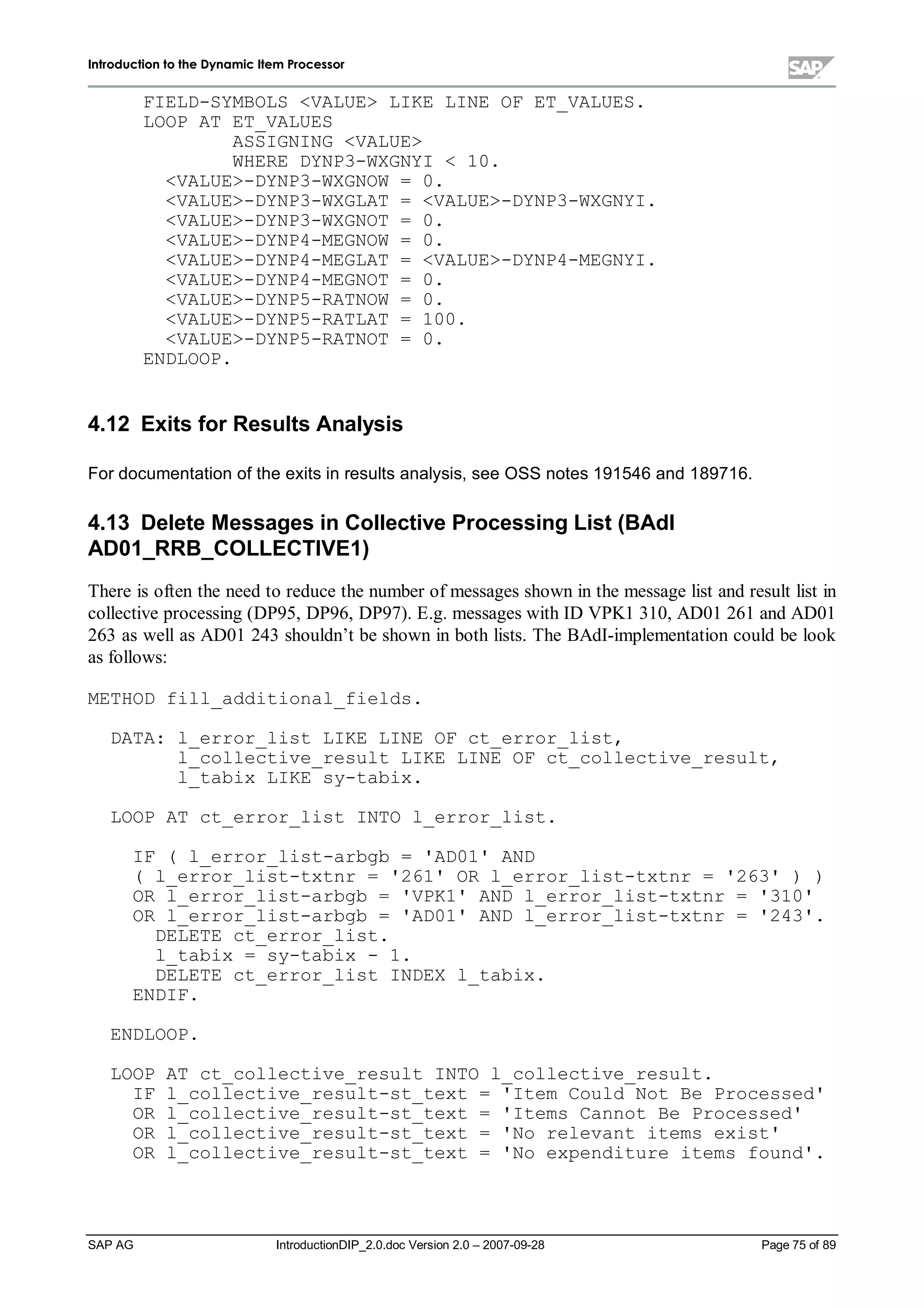 IInnttrroodduuccttiioonn ttoo tthhee DDyynnaammiicc IItteemm PPrroocceessssoorr
SAP AG IntroductionDIP_2.0.doc Version 2.0 – 2007-09-28 Page 75of 89
FIELD-SYMBOLS VALUE LIKE LINE OF ET_VALUES.
LOOP AT ET_VALUES
ASSIGNING VALUE
WHERE DYNP3-WXGNYI  10.
VALUE-DYNP3-WXGNOW = 0.
VALUE-DYNP3-WXGLAT = VALUE-DYNP3-WXGNYI.
VALUE-DYNP3-WXGNOT = 0.
VALUE-DYNP4-MEGNOW = 0.
VALUE-DYNP4-MEGLAT = VALUE-DYNP4-MEGNYI.
VALUE-DYNP4-MEGNOT = 0.
VALUE-DYNP5-RATNOW = 0.
VALUE-DYNP5-RATLAT = 100.
VALUE-DYNP5-RATNOT = 0.
ENDLOOP.
4.12 Exits forResults Analysis
For documentation of the exits in results analysis,see OSS notes 191546and 189716.
4.13 Delete Messages in Collective ProcessingList (BAdI
AD01_RRB_COLLECTIVE1)
There is often the need to reduce the number of messages shown in the message list and result list in
collective processing (DP95,DP96,DP97). E.g. messages with ID VPK1310,AD01261and AD01
263as well as AD01243shouldn’t be shown in both lists. The BAdI-implementation could be look
as follows:
METHOD fill_additional_fields.
DATA: l_error_list LIKE LINE OF ct_error_list,
l_collective_result LIKE LINE OF ct_collective_result,
l_tabix LIKE sy-tabix.
LOOP AT ct_error_list INTO l_error_list.
IF ( l_error_list-arbgb = 'AD01' AND
( l_error_list-txtnr = '261' OR l_error_list-txtnr = '263' ) )
OR l_error_list-arbgb = 'VPK1' AND l_error_list-txtnr = '310'
OR l_error_list-arbgb = 'AD01' AND l_error_list-txtnr = '243'.
DELETE ct_error_list.
l_tabix = sy-tabix - 1.
DELETE ct_error_list INDEX l_tabix.
ENDIF.
ENDLOOP.
LOOP AT ct_collective_result INTO l_collective_result.
IF l_collective_result-st_text = 'Item Could Not Be Processed'
OR l_collective_result-st_text = 'Items Cannot Be Processed'
OR l_collective_result-st_text = 'No relevant items exist'
OR l_collective_result-st_text = 'No expenditure items found'.
 