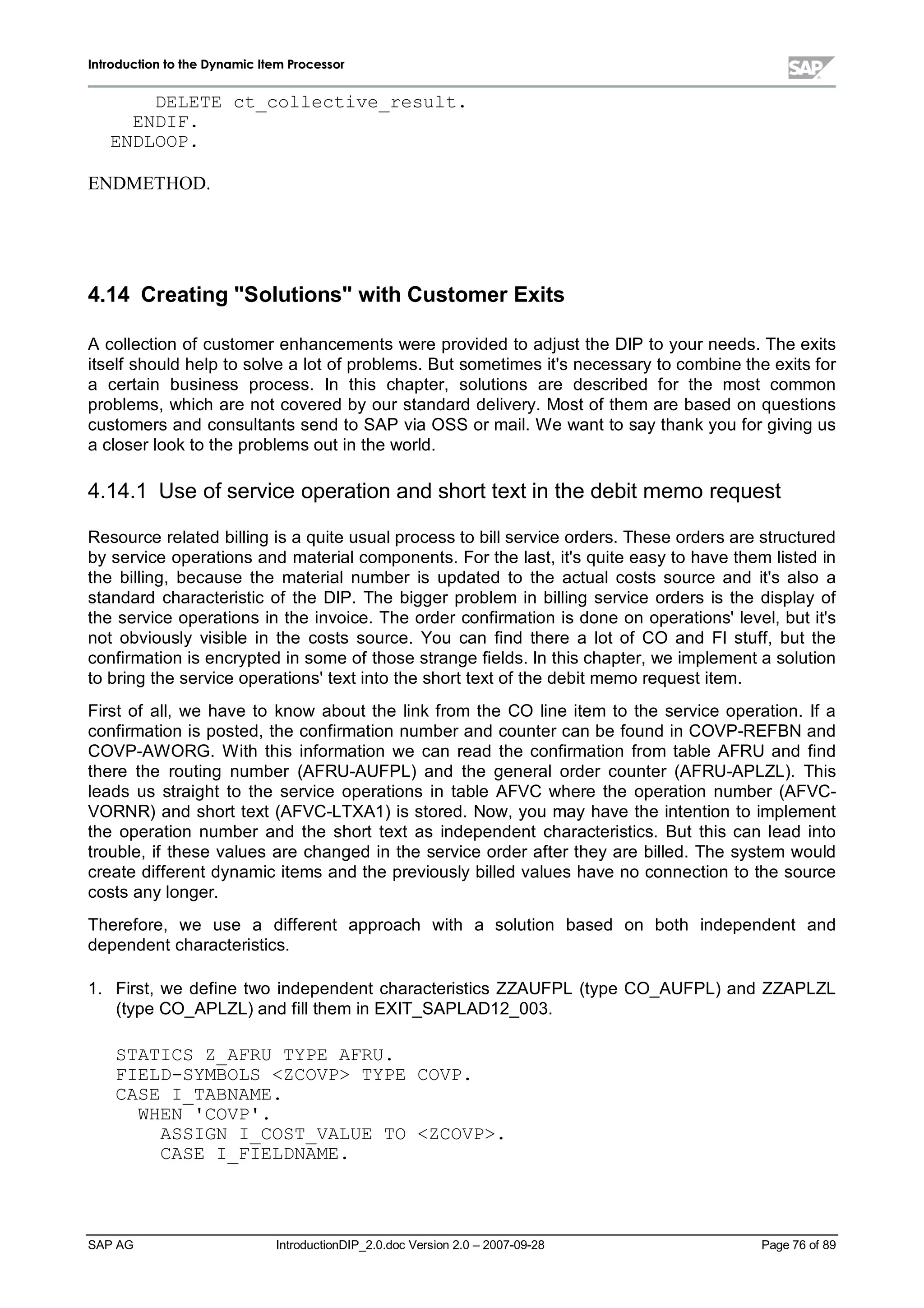 IInnttrroodduuccttiioonn ttoo tthhee DDyynnaammiicc IItteemm PPrroocceessssoorr
SAP AG IntroductionDIP_2.0.doc Version 2.0 – 2007-09-28 Page 76of 89
DELETE ct_collective_result.
ENDIF.
ENDLOOP.
ENDMETHOD.
4.14 CreatingSolutionswithCustomerExits
A collection of customer enhancements were provided to adjust the DIP to your needs. The exits
itself should helpto solve a lot of problems. But sometimes it's necessaryto combine the exits for
a certain business process. In this chapter,solutions are described for the most common
problems,which are not covered byour standard delivery. Most of them are based on questions
customers and consultants send to SAP via OSS or mail. W e want to saythankyou for giving us
a closer lookto the problems out in the world.
4.14.1 Use of service operation and short text in the debit memo request
Resource related billing is a quite usualprocess to billservice orders. These orders are structured
byservice operations and materialcomponents. For the last,it's quite easyto have them listed in
the billing,because the materialnumber is updated to the actualcosts source and it's also a
standard characteristic of the DIP. The bigger problem in billing service orders is the display of
the service operations in the invoice. The order confirmation is done on operations'level,but it's
not obviously visible in the costs source. You can find there a lot of CO and FI stuff,but the
confirmation is encrypted in some of those strange fields. In this chapter,we implement a solution
to bring the service operations'text into the short text of the debit memo request item.
First of all,we have to know about the linkfrom the CO line item to the service operation. If a
confirmation is posted,the confirmation number and counter can be found in COVP-REFBN and
COVP-AW ORG. W ith this information we can read the confirmation from table AFRU and find
there the routing number (AFRU-AUFPL) and the generalorder counter (AFRU-APLZL). This
leads us straight to the service operations in table AFVC where the operation number (AFVC-
VORNR) and short text (AFVC-LTXA1) is stored. Now,you mayhave the intention to implement
the operation number and the short text as independent characteristics. But this can lead into
trouble,if these values are changed in the service order after theyare billed. The system would
create different dynamic items and the previouslybilled values have no connection to the source
costs anylonger.
Therefore, we use a different approach with a solution based on both independent and
dependent characteristics.
1. First,we define two independent characteristics ZZAUFPL (type CO_AUFPL) and ZZAPLZL
(type CO_APLZL) and fillthem in EXIT_SAPLAD12_003.
STATICS Z_AFRU TYPE AFRU.
FIELD-SYMBOLS ZCOVP TYPE COVP.
CASE I_TABNAME.
WHEN 'COVP'.
ASSIGN I_COST_VALUE TO ZCOVP.
CASE I_FIELDNAME.
 