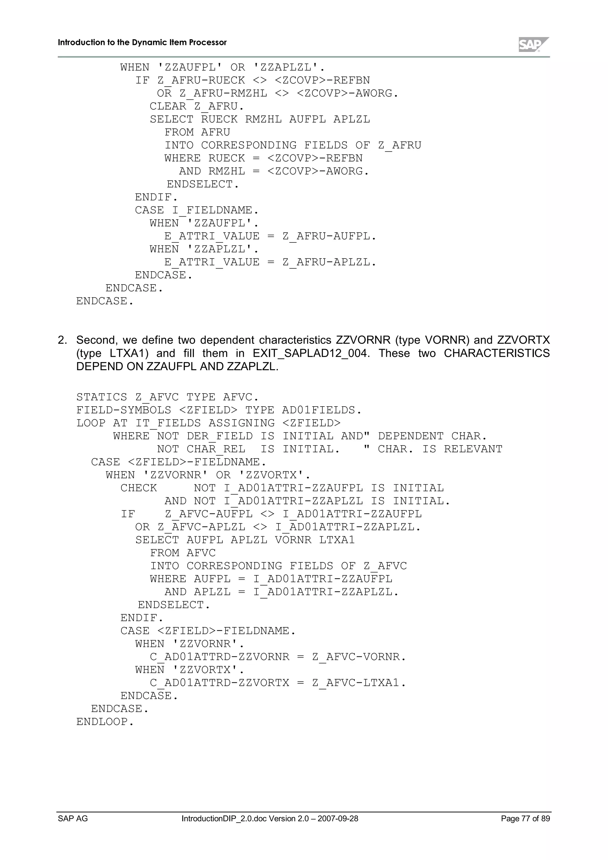 IInnttrroodduuccttiioonn ttoo tthhee DDyynnaammiicc IItteemm PPrroocceessssoorr
SAP AG IntroductionDIP_2.0.doc Version 2.0 – 2007-09-28 Page 77 of 89
WHEN 'ZZAUFPL' OR 'ZZAPLZL'.
IF Z_AFRU-RUECK  ZCOVP-REFBN
OR Z_AFRU-RMZHL  ZCOVP-AWORG.
CLEAR Z_AFRU.
SELECT RUECK RMZHL AUFPL APLZL
FROM AFRU
INTO CORRESPONDING FIELDS OF Z_AFRU
WHERE RUECK = ZCOVP-REFBN
AND RMZHL = ZCOVP-AWORG.
ENDSELECT.
ENDIF.
CASE I_FIELDNAME.
WHEN 'ZZAUFPL'.
E_ATTRI_VALUE = Z_AFRU-AUFPL.
WHEN 'ZZAPLZL'.
E_ATTRI_VALUE = Z_AFRU-APLZL.
ENDCASE.
ENDCASE.
ENDCASE.
2. Second,we define two dependent characteristics ZZVORNR (type VORNR) and ZZVORTX
(type LTXA1) and fill them in EXIT_SAPLAD12_004. These two CHARACTERISTICS
DEPEND ON ZZAUFPLAND ZZAPLZL.
STATICS Z_AFVC TYPE AFVC.
FIELD-SYMBOLS ZFIELD TYPE AD01FIELDS.
LOOP AT IT_FIELDS ASSIGNING ZFIELD
WHERE NOT DER_FIELD IS INITIAL AND DEPENDENT CHAR.
NOT CHAR_REL IS INITIAL.  CHAR. IS RELEVANT
CASE ZFIELD-FIELDNAME.
WHEN 'ZZVORNR' OR 'ZZVORTX'.
CHECK NOT I_AD01ATTRI-ZZAUFPL IS INITIAL
AND NOT I_AD01ATTRI-ZZAPLZL IS INITIAL.
IF Z_AFVC-AUFPL  I_AD01ATTRI-ZZAUFPL
OR Z_AFVC-APLZL  I_AD01ATTRI-ZZAPLZL.
SELECT AUFPL APLZL VORNR LTXA1
FROM AFVC
INTO CORRESPONDING FIELDS OF Z_AFVC
WHERE AUFPL = I_AD01ATTRI-ZZAUFPL
AND APLZL = I_AD01ATTRI-ZZAPLZL.
ENDSELECT.
ENDIF.
CASE ZFIELD-FIELDNAME.
WHEN 'ZZVORNR'.
C_AD01ATTRD-ZZVORNR = Z_AFVC-VORNR.
WHEN 'ZZVORTX'.
C_AD01ATTRD-ZZVORTX = Z_AFVC-LTXA1.
ENDCASE.
ENDCASE.
ENDLOOP.
 