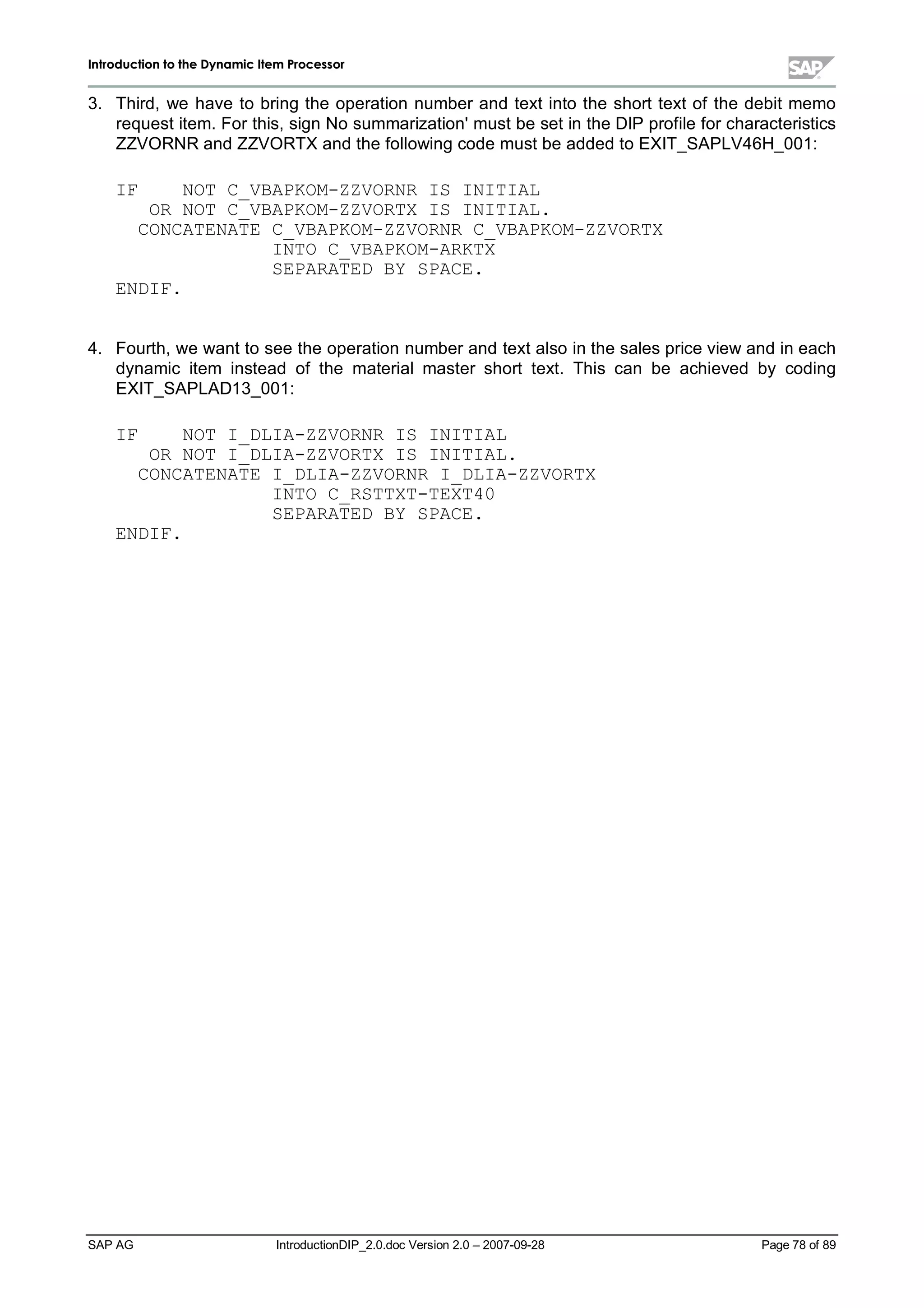 IInnttrroodduuccttiioonn ttoo tthhee DDyynnaammiicc IItteemm PPrroocceessssoorr
SAP AG IntroductionDIP_2.0.doc Version 2.0 – 2007-09-28 Page 78 of 89
3. Third,we have to bring the operation number and text into the short text of the debit memo
request item. For this,sign No summarization'must be set in the DIP profile for characteristics
ZZVORNR and ZZVORTX and the following code must be added to EXIT_SAPLV46H_001:
IF NOT C_VBAPKOM-ZZVORNR IS INITIAL
OR NOT C_VBAPKOM-ZZVORTX IS INITIAL.
CONCATENATE C_VBAPKOM-ZZVORNR C_VBAPKOM-ZZVORTX
INTO C_VBAPKOM-ARKTX
SEPARATED BY SPACE.
ENDIF.
4. Fourth,we want to see the operation number and text also in the sales price view and in each
dynamic item instead of the materialmaster short text. This can be achieved by coding
EXIT_SAPLAD13_001:
IF NOT I_DLIA-ZZVORNR IS INITIAL
OR NOT I_DLIA-ZZVORTX IS INITIAL.
CONCATENATE I_DLIA-ZZVORNR I_DLIA-ZZVORTX
INTO C_RSTTXT-TEXT40
SEPARATED BY SPACE.
ENDIF.
 
