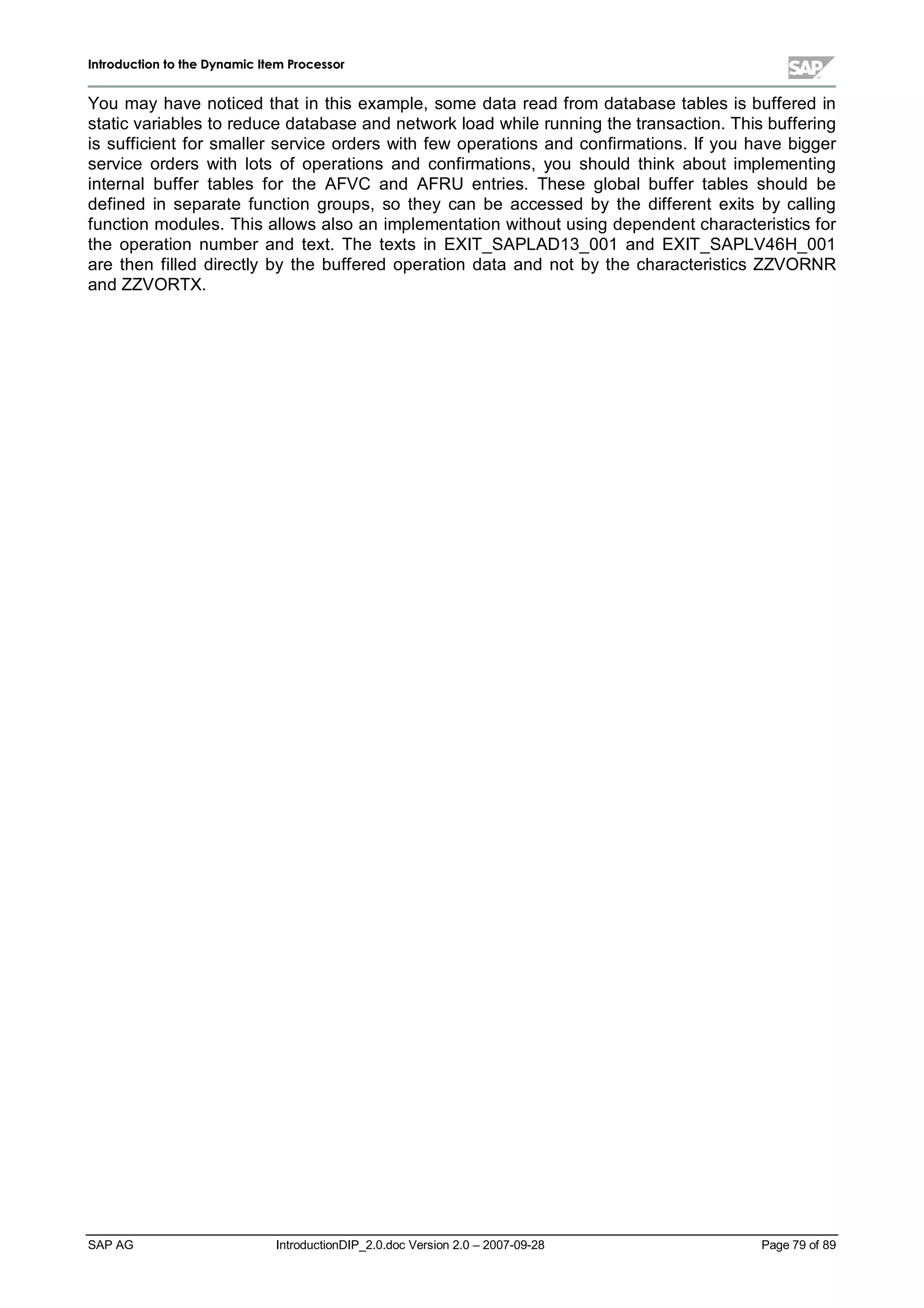 IInnttrroodduuccttiioonn ttoo tthhee DDyynnaammiicc IItteemm PPrroocceessssoorr
SAP AG IntroductionDIP_2.0.doc Version 2.0 – 2007-09-28 Page 79 of 89
You mayhave noticed that in this example,some data read from database tables is buffered in
static variables to reduce database and networkload while running the transaction. This buffering
is sufficient for smaller service orders with few operations and confirmations. If you have bigger
service orders with lots of operations and confirmations,you should think about implementing
internalbuffer tables for the AFVC and AFRU entries. These globalbuffer tables should be
defined in separate function groups,so they can be accessed by the different exits by calling
function modules. This allows also an implementation without using dependent characteristics for
the operation number and text. The texts in EXIT_SAPLAD13_001 and EXIT_SAPLV46H_001
are then filled directly by the buffered operation data and not bythe characteristics ZZVORNR
and ZZVORTX.
 