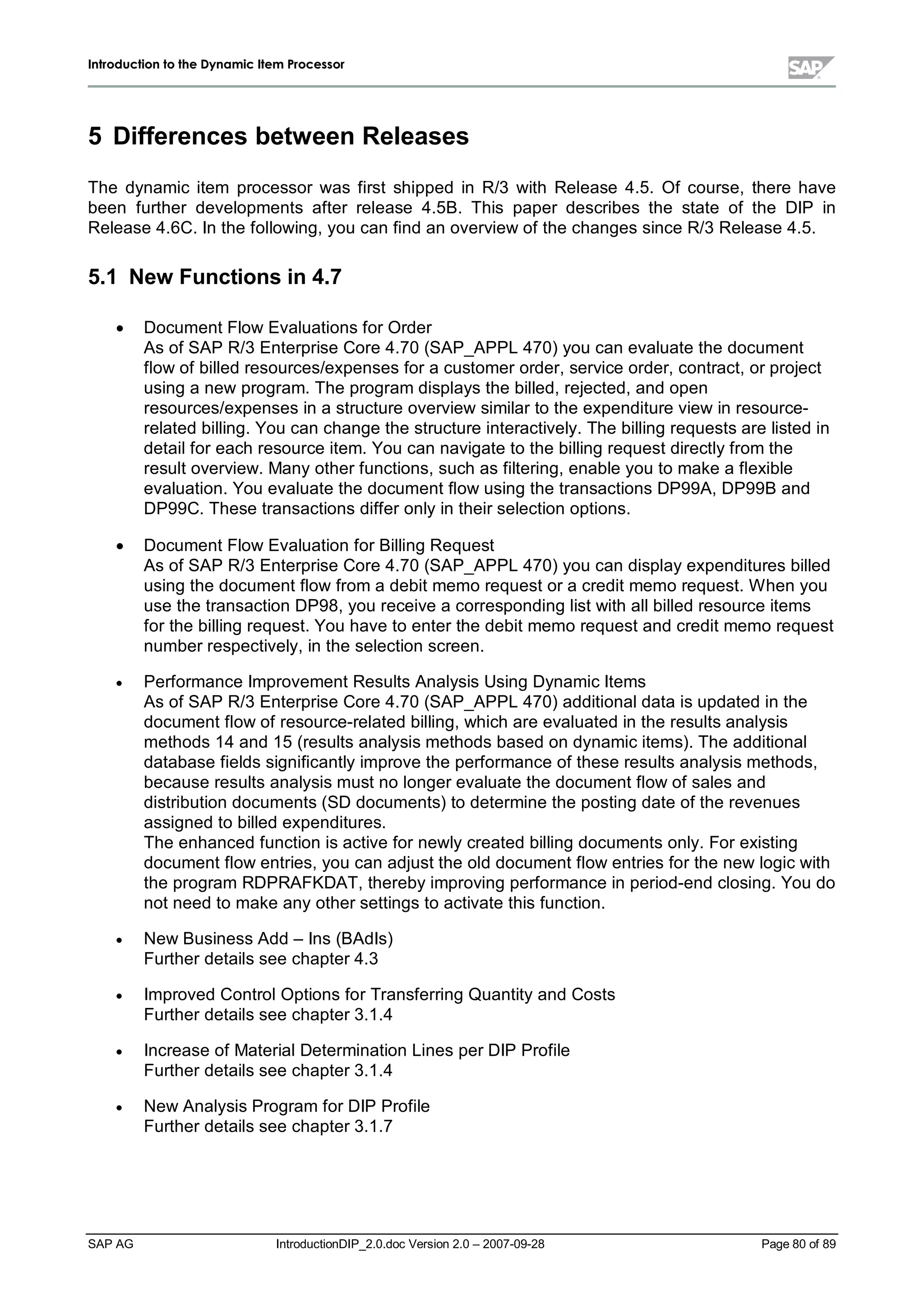 IInnttrroodduuccttiioonn ttoo tthhee DDyynnaammiicc IItteemm PPrroocceessssoorr
SAP AG IntroductionDIP_2.0.doc Version 2.0 – 2007-09-28 Page 80 of 89
5 Differences between Releases
The dynamic item processor was first shipped in R/3 with Release 4.5. Of course,there have
been further developments after release 4.5B. This paper describes the state of the DIP in
Release 4.6C. In the following,you can find an overview of the changes since R/3 Release 4.5.
5.1 New Functions in 4.7
x Document Flow Evaluations for Order
As of SAP R/3 Enterprise Core 4.70 (SAP_APPL470) you can evaluate the document
flow of billed resources/expenses for a customer order,service order,contract,or project
using a new program. The program displays the billed,rejected,and open
resources/expenses in a structure overview similar to the expenditure view in resource-
related billing. You can change the structure interactively. The billing requests are listed in
detailfor eachresource item. You can navigate to the billing request directlyfrom the
result overview. Manyother functions,suchas filtering,enable you to make a flexible
evaluation. You evaluate the document flow using the transactions DP99A,DP99B and
DP99C. These transactions differ onlyin their selection options.
x Document Flow Evaluation for Billing Request
As of SAP R/3 Enterprise Core 4.70 (SAP_APPL470) you can displayexpenditures billed
using the document flow from a debit memo request or a credit memo request. W hen you
use the transaction DP98,you receive a corresponding list withallbilled resource items
for the billing request. You have to enter the debit memo request and credit memo request
number respectively,in the selection screen.
x Performance Improvement Results Analysis Using Dynamic Items
As of SAP R/3 Enterprise Core 4.70 (SAP_APPL470) additionaldata is updated in the
document flow of resource-related billing,whichare evaluated in the results analysis
methods 14 and 15(results analysis methods based on dynamic items). The additional
database fields significantlyimprove the performance of these results analysis methods,
because results analysis must no longer evaluate the document flow of sales and
distribution documents (SD documents) to determine the posting date of the revenues
assigned to billed expenditures.
The enhanced function is active for newlycreated billing documents only. For existing
document flow entries,you can adjust the old document flow entries for the new logic with
the program RDPRAFKDAT,therebyimproving performance in period-end closing. You do
not need to make anyother settings to activate this function.
x New Business Add – Ins (BAdIs)
Further details see chapter 4.3
x Improved ControlOptions for Transferring Quantityand Costs
Further details see chapter 3.1.4
x Increase of MaterialDetermination Lines per DIP Profile
Further details see chapter 3.1.4
x New Analysis Program for DIP Profile
Further details see chapter 3.1.7
 