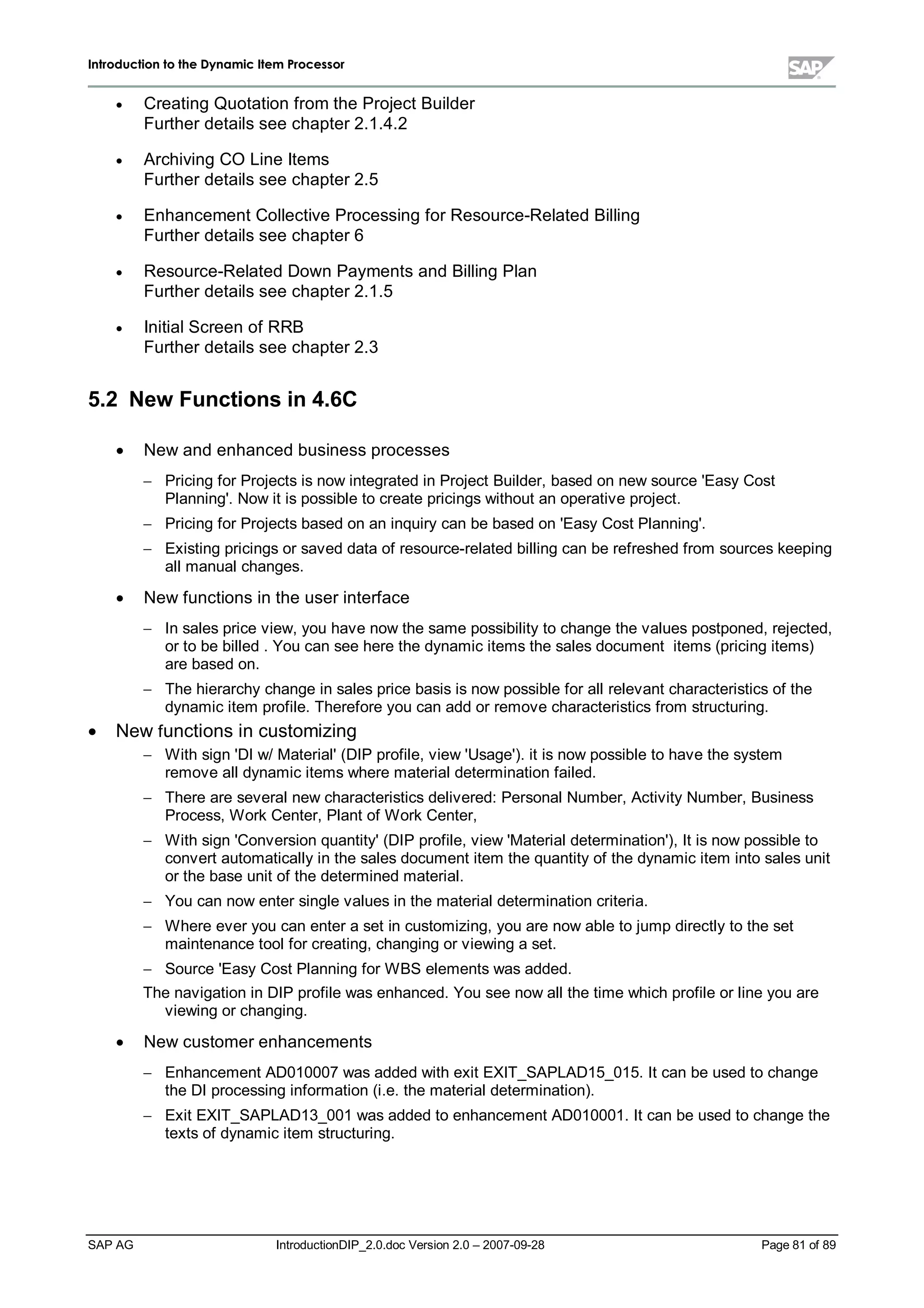 IInnttrroodduuccttiioonn ttoo tthhee DDyynnaammiicc IItteemm PPrroocceessssoorr
SAP AG IntroductionDIP_2.0.doc Version 2.0 – 2007-09-28 Page 81 of 89
x Creating Quotation from the Project Builder
Further details see chapter 2.1.4.2
x Archiving CO Line Items
Further details see chapter 2.5
x Enhancement Collective Processing for Resource-Related Billing
Further details see chapter 6
x Resource-Related Down Payments and Billing Plan
Further details see chapter 2.1.5
x InitialScreen of RRB
Further details see chapter 2.3
5.2 New Functions in 4.6C
x New and enhanced business processes
 Pricing for Projects is now integrated in Project Builder,based on new source 'EasyCost
Planning'. Now it is possible to create pricings without an operative project.
 Pricing for Projects based on an inquirycan be based on 'EasyCost Planning'.
 Existing pricings or saved data of resource-related billing can be refreshed from sources keeping
allmanualchanges.
x New functions in the user interface
 In sales price view,you have now the same possibilityto change the values postponed,rejected,
or to be billed . You can see here the dynamic items the sales document items (pricing items)
are based on.
 The hierarchychange in sales price basis is now possible for allrelevant characteristics of the
dynamic item profile. Therefore you can add or remove characteristics from structuring.
x New functions in customizing
 W ithsign 'DI w/Material'(DIP profile,view 'Usage'). it is now possible to have the system
remove alldynamic items where materialdetermination failed.
 There are severalnew characteristics delivered:PersonalNumber,ActivityNumber,Business
Process,W orkCenter,Plant of W orkCenter,
 W ithsign 'Conversion quantity'(DIP profile,view 'Materialdetermination'),It is now possible to
convert automaticallyin the sales document item the quantityof the dynamic item into sales unit
or the base unit of the determined material.
 You can now enter single values in the materialdetermination criteria.
 W here ever you can enter a set in customizing,you are now able to jumpdirectlyto the set
maintenance toolfor creating,changing or viewing a set.
 Source 'EasyCost Planning for W BS elements was added.
The navigation in DIP profile was enhanced. You see now allthe time whichprofile or line you are
viewing or changing.
x New customer enhancements
 Enhancement AD010007 was added withexit EXIT_SAPLAD15_015. It can be used to change
the DI processing information (i.e. the materialdetermination).
 Exit EXIT_SAPLAD13_001 was added to enhancement AD010001. It can be used to change the
texts of dynamic item structuring.
 