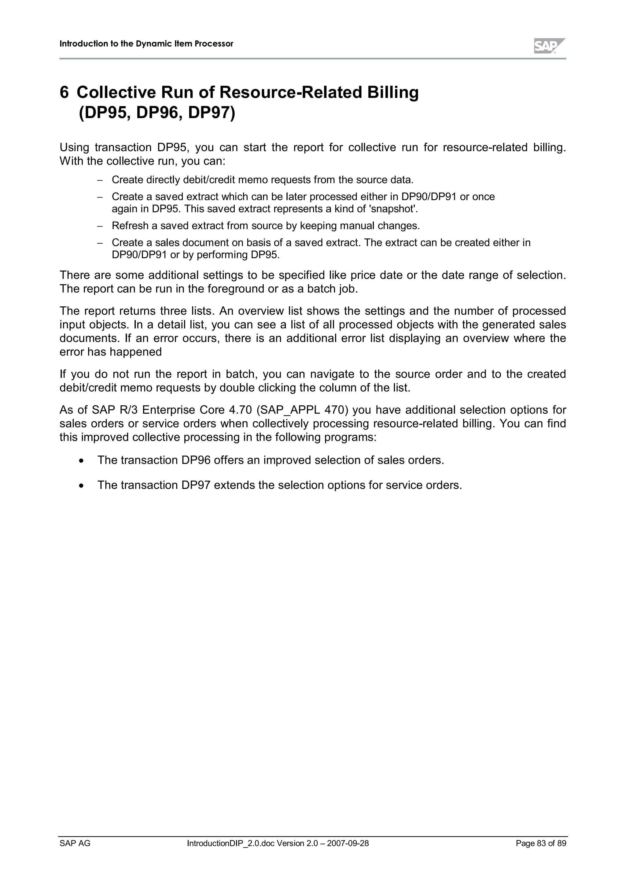 IInnttrroodduuccttiioonn ttoo tthhee DDyynnaammiicc IItteemm PPrroocceessssoorr
SAP AG IntroductionDIP_2.0.doc Version 2.0 – 2007-09-28 Page 83 of 89
6 Collective Run ofResource-RelatedBilling
(DP95,DP96,DP97)
Using transaction DP95,you can start the report for collective run for resource-related billing.
W iththe collective run,you can:
 Create directlydebit/credit memo requests from the source data.
 Create a saved extract whichcan be later processed either in DP90/DP91 or once
again in DP95. This saved extract represents a kind of 'snapshot'.
 Refresha saved extract from source bykeeping manualchanges.
 Create a sales document on basis of a saved extract. The extract can be created either in
DP90/DP91 or byperforming DP95.
There are some additionalsettings to be specified like price date or the date range of selection.
The report can be run in the foreground or as a batchjob.
The report returns three lists. An overview list shows the settings and the number of processed
input objects. In a detaillist,you can see a list of allprocessed objects withthe generated sales
documents. If an error occurs,there is an additionalerror list displaying an overview where the
error has happened
If you do not run the report in batch,you can navigate to the source order and to the created
debit/credit memo requests bydouble clicking the column of the list.
As of SAP R/3 Enterprise Core 4.70 (SAP_APPL 470) you have additionalselection options for
sales orders or service orders when collectivelyprocessing resource-related billing. You can find
this improved collective processing in the following programs:
x The transaction DP96offers an improved selection of sales orders.
x The transaction DP97 extends the selection options for service orders.
 