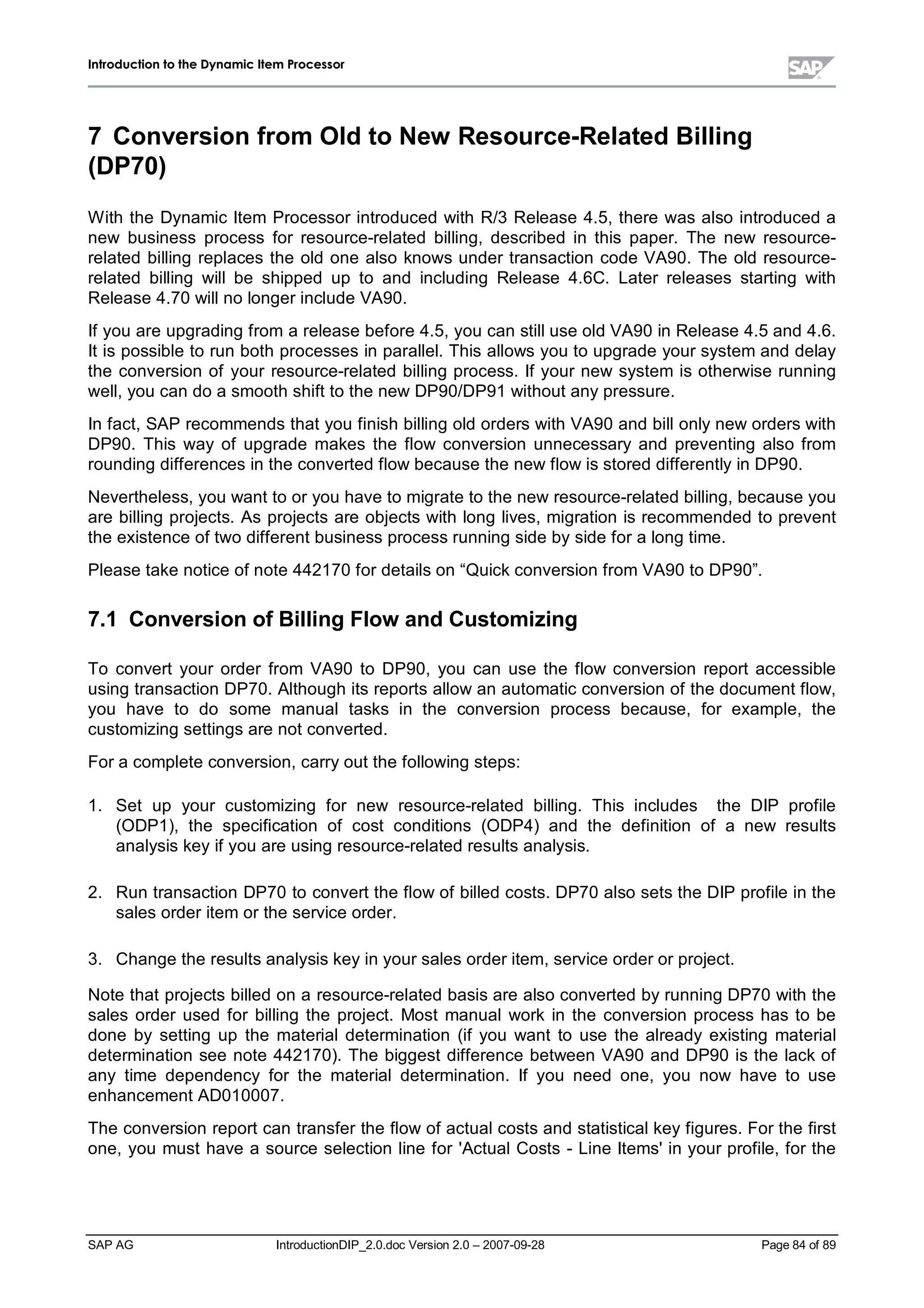 IInnttrroodduuccttiioonn ttoo tthhee DDyynnaammiicc IItteemm PPrroocceessssoorr
SAP AG IntroductionDIP_2.0.doc Version 2.0 – 2007-09-28 Page 84 of 89
7 Conversion from Oldto New Resource-RelatedBilling
(DP70)
W ith the Dynamic Item Processor introduced with R/3 Release 4.5,there was also introduced a
new business process for resource-related billing,described in this paper. The new resource-
related billing replaces the old one also knows under transaction code VA90. The old resource-
related billing willbe shipped up to and including Release 4.6C. Later releases starting with
Release 4.70 willno longer include VA90.
If you are upgrading from a release before 4.5,you can stilluse old VA90 in Release 4.5and 4.6.
It is possible to run bothprocesses in parallel. This allows you to upgrade your system and delay
the conversion of your resource-related billing process. If your new system is otherwise running
well,you can do a smoothshift to the new DP90/DP91 without anypressure.
In fact,SAP recommends that you finishbilling old orders withVA90 and billonlynew orders with
DP90. This way of upgrade makes the flow conversion unnecessary and preventing also from
rounding differences in the converted flow because the new flow is stored differentlyin DP90.
Nevertheless,you want to or you have to migrate to the new resource-related billing,because you
are billing projects. As projects are objects with long lives,migration is recommended to prevent
the existence of two different business process running side byside for a long time.
Please take notice of note 442170 for details on “Quickconversion from VA90 to DP90”.
7.1 Conversion ofBillingFlow andCustomizing
To convert your order from VA90 to DP90,you can use the flow conversion report accessible
using transaction DP70. Althoughits reports allow an automatic conversion of the document flow,
you have to do some manualtasks in the conversion process because,for example,the
customizing settings are not converted.
For a complete conversion,carryout the following steps:
1. Set up your customizing for new resource-related billing. This includes the DIP profile
(ODP1),the specification of cost conditions (ODP4) and the definition of a new results
analysis keyif you are using resource-related results analysis.
2. Run transaction DP70 to convert the flow of billed costs. DP70 also sets the DIP profile in the
sales order item or the service order.
3. Change the results analysis keyin your sales order item,service order or project.
Note that projects billed on a resource-related basis are also converted byrunning DP70 withthe
sales order used for billing the project. Most manualwork in the conversion process has to be
done by setting up the materialdetermination (if you want to use the already existing material
determination see note 442170). The biggest difference between VA90 and DP90 is the lackof
any time dependency for the materialdetermination. If you need one,you now have to use
enhancement AD010007.
The conversion report can transfer the flow of actualcosts and statisticalkeyfigures. For the first
one,you must have a source selection line for 'ActualCosts - Line Items'in your profile,for the
 