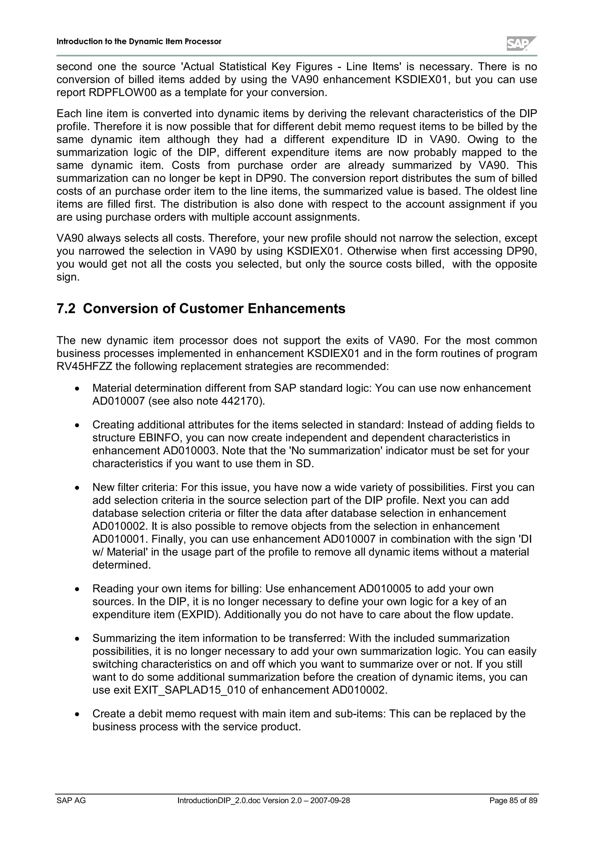 IInnttrroodduuccttiioonn ttoo tthhee DDyynnaammiicc IItteemm PPrroocceessssoorr
SAP AG IntroductionDIP_2.0.doc Version 2.0 – 2007-09-28 Page 85of 89
second one the source 'ActualStatisticalKey Figures - Line Items'is necessary. There is no
conversion of billed items added byusing the VA90 enhancement KSDIEX01,but you can use
report RDPFLOW 00 as a template for your conversion.
Each line item is converted into dynamic items byderiving the relevant characteristics of the DIP
profile. Therefore it is now possible that for different debit memo request items to be billed bythe
same dynamic item although they had a different expenditure ID in VA90. Owing to the
summarization logic of the DIP,different expenditure items are now probably mapped to the
same dynamic item. Costs from purchase order are already summarized by VA90. This
summarization can no longer be kept in DP90. The conversion report distributes the sum of billed
costs of an purchase order item to the line items,the summarized value is based. The oldest line
items are filled first. The distribution is also done with respect to the account assignment if you
are using purchase orders withmultiple account assignments.
VA90 always selects allcosts. Therefore,your new profile should not narrow the selection,except
you narrowed the selection in VA90 byusing KSDIEX01. Otherwise when first accessing DP90,
you would get not allthe costs you selected,but onlythe source costs billed, with the opposite
sign.
7.2 Conversion ofCustom erEnhancem ents
The new dynamic item processor does not support the exits of VA90. For the most common
business processes implemented in enhancement KSDIEX01 and in the form routines of program
RV45HFZZ the following replacement strategies are recommended:
x Materialdetermination different from SAP standard logic:You can use now enhancement
AD010007 (see also note 442170).
x Creating additionalattributes for the items selected in standard:Instead of adding fields to
structure EBINFO,you can now create independent and dependent characteristics in
enhancement AD010003. Note that the 'No summarization'indicator must be set for your
characteristics if you want to use them in SD.
x New filter criteria:For this issue,you have now a wide varietyof possibilities. First you can
add selection criteria in the source selection part of the DIP profile. Next you can add
database selection criteria or filter the data after database selection in enhancement
AD010002. It is also possible to remove objects from the selection in enhancement
AD010001. Finally,you can use enhancement AD010007 in combination withthe sign 'DI
w/Material'in the usage part of the profile to remove alldynamic items without a material
determined.
x Reading your own items for billing:Use enhancement AD010005to add your own
sources. In the DIP,it is no longer necessaryto define your own logic for a keyof an
expenditure item (EXPID). Additionallyyou do not have to care about the flow update.
x Summarizing the item information to be transferred:W iththe included summarization
possibilities,it is no longer necessaryto add your own summarization logic. You can easily
switching characteristics on and off whichyou want to summarize over or not. If you still
want to do some additionalsummarization before the creation of dynamic items,you can
use exit EXIT_SAPLAD15_010 of enhancement AD010002.
x Create a debit memo request withmain item and sub-items:This can be replaced bythe
business process withthe service product.
 