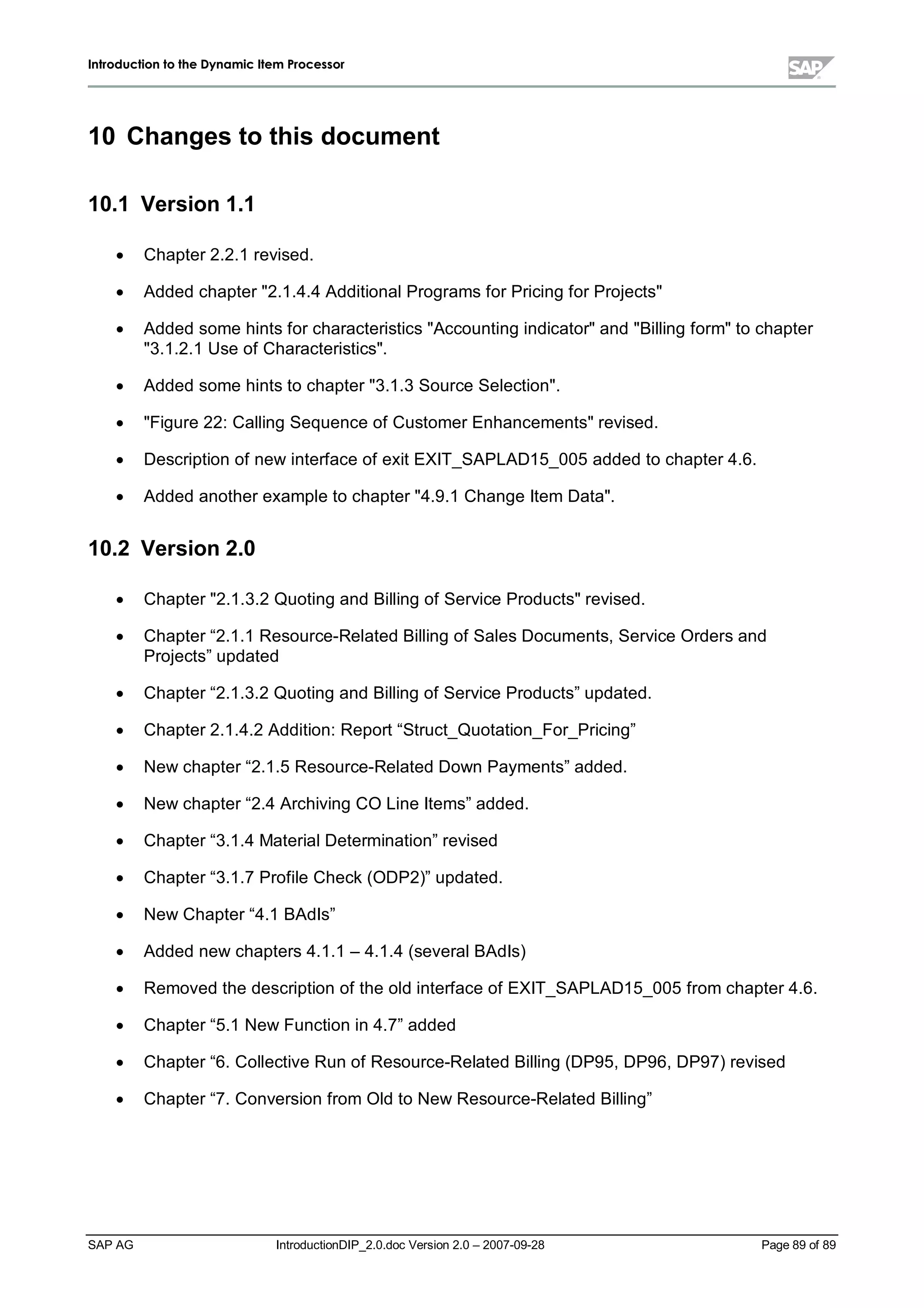 IInnttrroodduuccttiioonn ttoo tthhee DDyynnaammiicc IItteemm PPrroocceessssoorr
SAP AG IntroductionDIP_2.0.doc Version 2.0 – 2007-09-28 Page 89 of 89
10 Changes to this document
10.1 Version 1.1
x Chapter 2.2.1 revised.
x Added chapter 2.1.4.4 AdditionalPrograms for Pricing for Projects
x Added some hints for characteristics Accounting indicatorand Billing formto chapter
3.1.2.1 Use of Characteristics.
x Added some hints to chapter 3.1.3 Source Selection.
x Figure 22:Calling Sequence of Customer Enhancementsrevised.
x Description of new interface of exit EXIT_SAPLAD15_005added to chapter 4.6.
x Added another example to chapter 4.9.1 Change Item Data.
10.2 Version 2.0
x Chapter 2.1.3.2 Quoting and Billing of Service Productsrevised.
x Chapter “2.1.1 Resource-Related Billing of Sales Documents,Service Orders and
Projects”updated
x Chapter “2.1.3.2 Quoting and Billing of Service Products”updated.
x Chapter 2.1.4.2 Addition:Report “Struct_Quotation_For_Pricing”
x New chapter “2.1.5Resource-Related Down Payments”added.
x New chapter “2.4 Archiving CO Line Items”added.
x Chapter “3.1.4 MaterialDetermination”revised
x Chapter “3.1.7 Profile Check(ODP2)”updated.
x New Chapter “4.1 BAdIs”
x Added new chapters 4.1.1 – 4.1.4 (severalBAdIs)
x Removed the description of the old interface of EXIT_SAPLAD15_005from chapter 4.6.
x Chapter “5.1 New Function in 4.7”added
x Chapter “6. Collective Run of Resource-Related Billing (DP95,DP96,DP97) revised
x Chapter “7. Conversion from Old to New Resource-Related Billing”
 