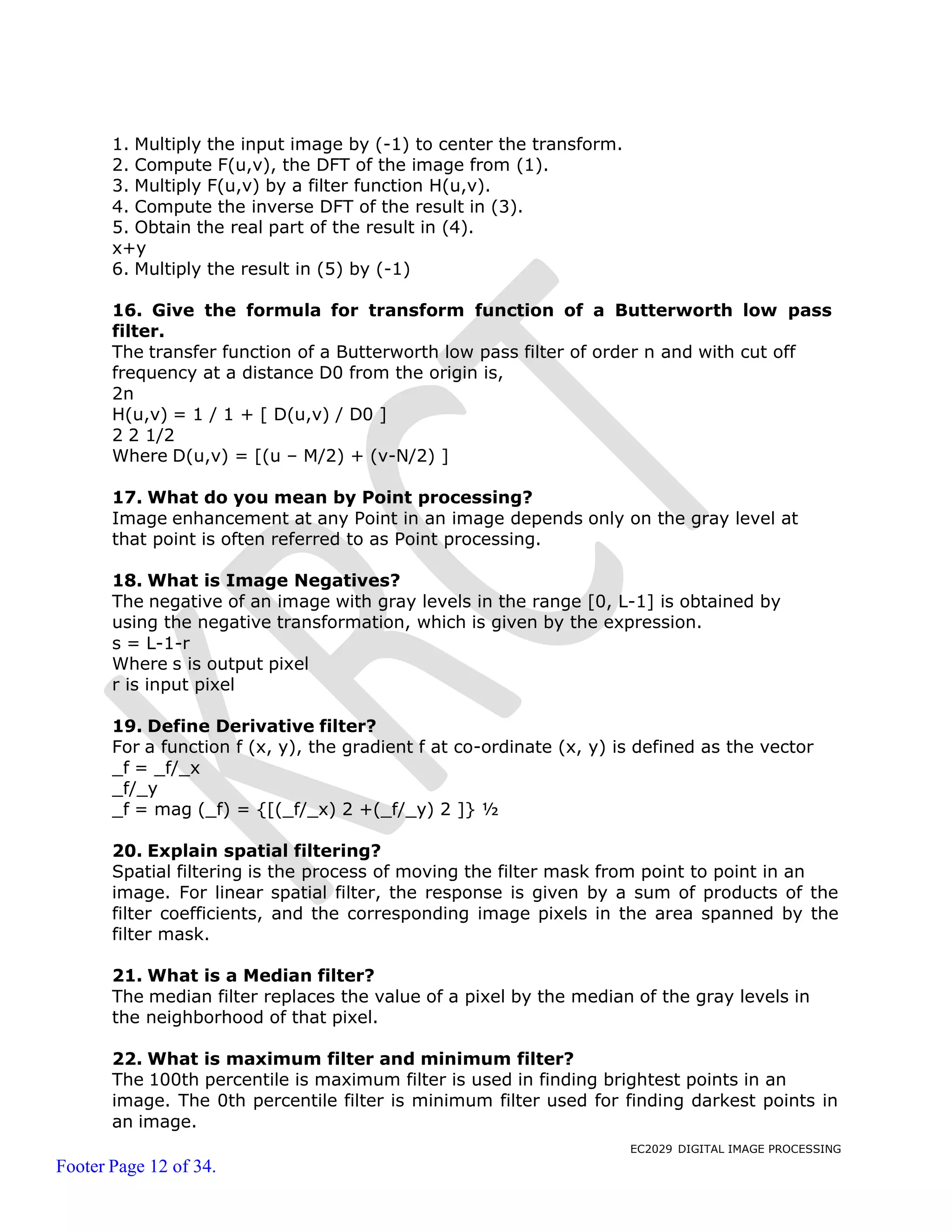 EC2029 DIGITAL IMAGE PROCESSING
Footer Page 12 of 34.
1. Multiply the input image by (-1) to center the transform.
2. Compute F(u,v), the DFT of the image from (1).
3. Multiply F(u,v) by a filter function H(u,v).
4. Compute the inverse DFT of the result in (3).
5. Obtain the real part of the result in (4).
x+y
6. Multiply the result in (5) by (-1)
16. Give the formula for transform function of a Butterworth low pass
filter.
The transfer function of a Butterworth low pass filter of order n and with cut off
frequency at a distance D0 from the origin is,
2n
H(u,v) = 1 / 1 + [ D(u,v) / D0 ]
2 2 1/2
Where D(u,v) = [(u – M/2) + (v-N/2) ]
17. What do you mean by Point processing?
Image enhancement at any Point in an image depends only on the gray level at
that point is often referred to as Point processing.
18. What is Image Negatives?
The negative of an image with gray levels in the range [0, L-1] is obtained by
using the negative transformation, which is given by the expression.
s = L-1-r
Where s is output pixel
r is input pixel
19. Define Derivative filter?
For a function f (x, y), the gradient f at co-ordinate (x, y) is defined as the vector
_f = _f/_x
_f/_y
_f = mag (_f) = {[(_f/_x) 2 +(_f/_y) 2 ]} ½
20. Explain spatial filtering?
Spatial filtering is the process of moving the filter mask from point to point in an
image. For linear spatial filter, the response is given by a sum of products of the
filter coefficients, and the corresponding image pixels in the area spanned by the
filter mask.
21. What is a Median filter?
The median filter replaces the value of a pixel by the median of the gray levels in
the neighborhood of that pixel.
22. What is maximum filter and minimum filter?
The 100th percentile is maximum filter is used in finding brightest points in an
image. The 0th percentile filter is minimum filter used for finding darkest points in
an image.
 