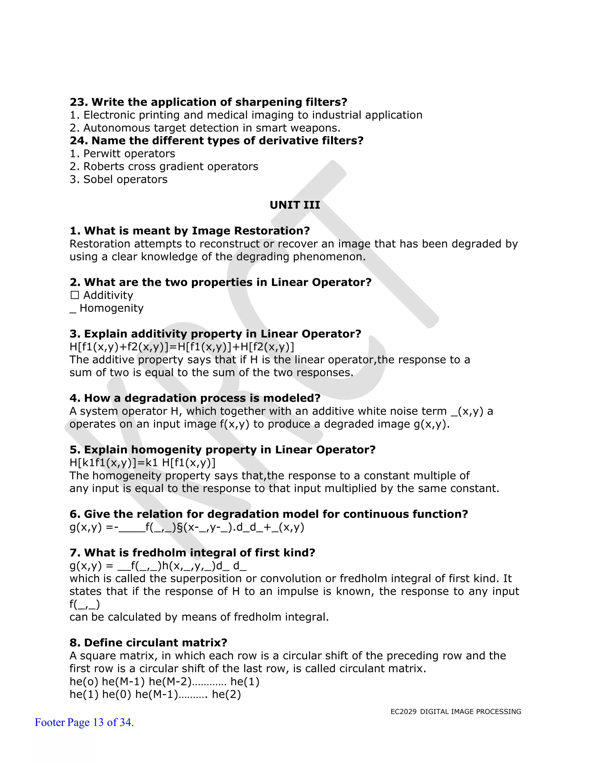 EC2029 DIGITAL IMAGE PROCESSING
Footer Page 13 of 34.
23. Write the application of sharpening filters?
1. Electronic printing and medical imaging to industrial application
2. Autonomous target detection in smart weapons.
24. Name the different types of derivative filters?
1. Perwitt operators
2. Roberts cross gradient operators
3. Sobel operators
UNIT III
1. What is meant by Image Restoration?
Restoration attempts to reconstruct or recover an image that has been degraded by
using a clear knowledge of the degrading phenomenon.
2. What are the two properties in Linear Operator?
Additivity
_ Homogenity
3. Explain additivity property in Linear Operator?
H[f1(x,y)+f2(x,y)]=H[f1(x,y)]+H[f2(x,y)]
The additive property says that if H is the linear operator,the response to a
sum of two is equal to the sum of the two responses.
4. How a degradation process is modeled?
A system operator H, which together with an additive white noise term _(x,y) a
operates on an input image f(x,y) to produce a degraded image g(x,y).
5. Explain homogenity property in Linear Operator?
H[k1f1(x,y)]=k1 H[f1(x,y)]
The homogeneity property says that,the response to a constant multiple of
any input is equal to the response to that input multiplied by the same constant.
6. Give the relation for degradation model for continuous function?
g(x,y) =- f(_,_)§(x-_,y-_).d_d_+_(x,y)
7. What is fredholm integral of first kind?
g(x,y) = f(_,_)h(x,_,y,_)d_ d_
which is called the superposition or convolution or fredholm integral of first kind. It
states that if the response of H to an impulse is known, the response to any input
f(_,_)
can be calculated by means of fredholm integral.
8. Define circulant matrix?
A square matrix, in which each row is a circular shift of the preceding row and the
first row is a circular shift of the last row, is called circulant matrix.
he(o) he(M-1) he(M-2)………… he(1)
he(1) he(0) he(M-1)………. he(2)
 