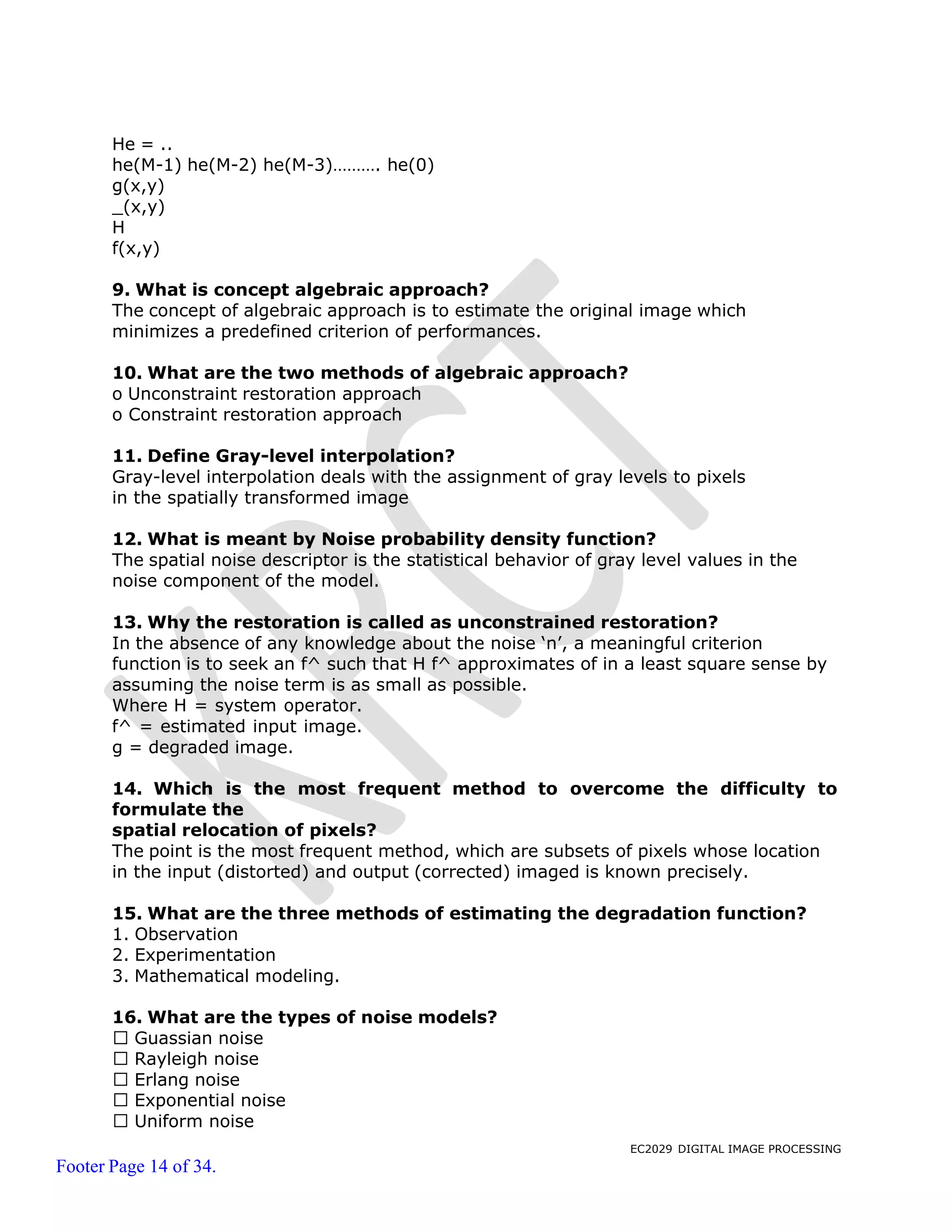 EC2029 DIGITAL IMAGE PROCESSING
Footer Page 14 of 34.
He = ..
he(M-1) he(M-2) he(M-3)………. he(0)
g(x,y)
_(x,y)
H
f(x,y)
9. What is concept algebraic approach?
The concept of algebraic approach is to estimate the original image which
minimizes a predefined criterion of performances.
10. What are the two methods of algebraic approach?
o Unconstraint restoration approach
o Constraint restoration approach
11. Define Gray-level interpolation?
Gray-level interpolation deals with the assignment of gray levels to pixels
in the spatially transformed image
12. What is meant by Noise probability density function?
The spatial noise descriptor is the statistical behavior of gray level values in the
noise component of the model.
13. Why the restoration is called as unconstrained restoration?
In the absence of any knowledge about the noise ‘n’, a meaningful criterion
function is to seek an f^ such that H f^ approximates of in a least square sense by
assuming the noise term is as small as possible.
Where H = system operator.
f^ = estimated input image.
g = degraded image.
14. Which is the most frequent method to overcome the difficulty to
formulate the
spatial relocation of pixels?
The point is the most frequent method, which are subsets of pixels whose location
in the input (distorted) and output (corrected) imaged is known precisely.
15. What are the three methods of estimating the degradation function?
1. Observation
2. Experimentation
3. Mathematical modeling.
16. What are the types of noise models?
Guassian noise
Rayleigh noise
Erlang noise
Exponential noise
Uniform noise
 