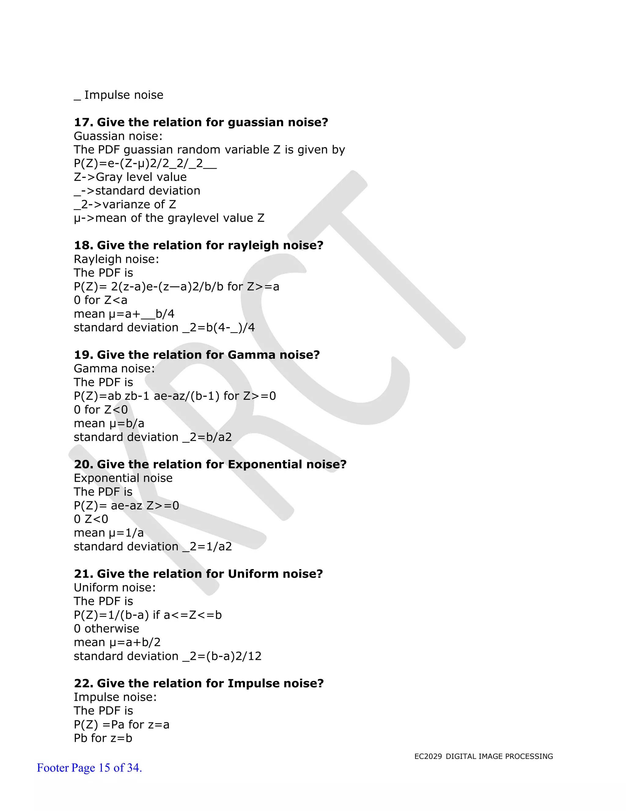 EC2029 DIGITAL IMAGE PROCESSING
Footer Page 15 of 34.
_ Impulse noise
17. Give the relation for guassian noise?
Guassian noise:
The PDF guassian random variable Z is given by
P(Z)=e-(Z-μ)2/2_2/_2
Z->Gray level value
_->standard deviation
_2->varianze of Z
μ->mean of the graylevel value Z
18. Give the relation for rayleigh noise?
Rayleigh noise:
The PDF is
P(Z)= 2(z-a)e-(z—a)2/b/b for Z>=a
0 for Z<a
mean μ=a+ b/4
standard deviation _2=b(4-_)/4
19. Give the relation for Gamma noise?
Gamma noise:
The PDF is
P(Z)=ab zb-1 ae-az/(b-1) for Z>=0
0 for Z<0
mean μ=b/a
standard deviation _2=b/a2
20. Give the relation for Exponential noise?
Exponential noise
The PDF is
P(Z)= ae-az Z>=0
0 Z<0
mean μ=1/a
standard deviation _2=1/a2
21. Give the relation for Uniform noise?
Uniform noise:
The PDF is
P(Z)=1/(b-a) if a<=Z<=b
0 otherwise
mean μ=a+b/2
standard deviation _2=(b-a)2/12
22. Give the relation for Impulse noise?
Impulse noise:
The PDF is
P(Z) =Pa for z=a
Pb for z=b
 
