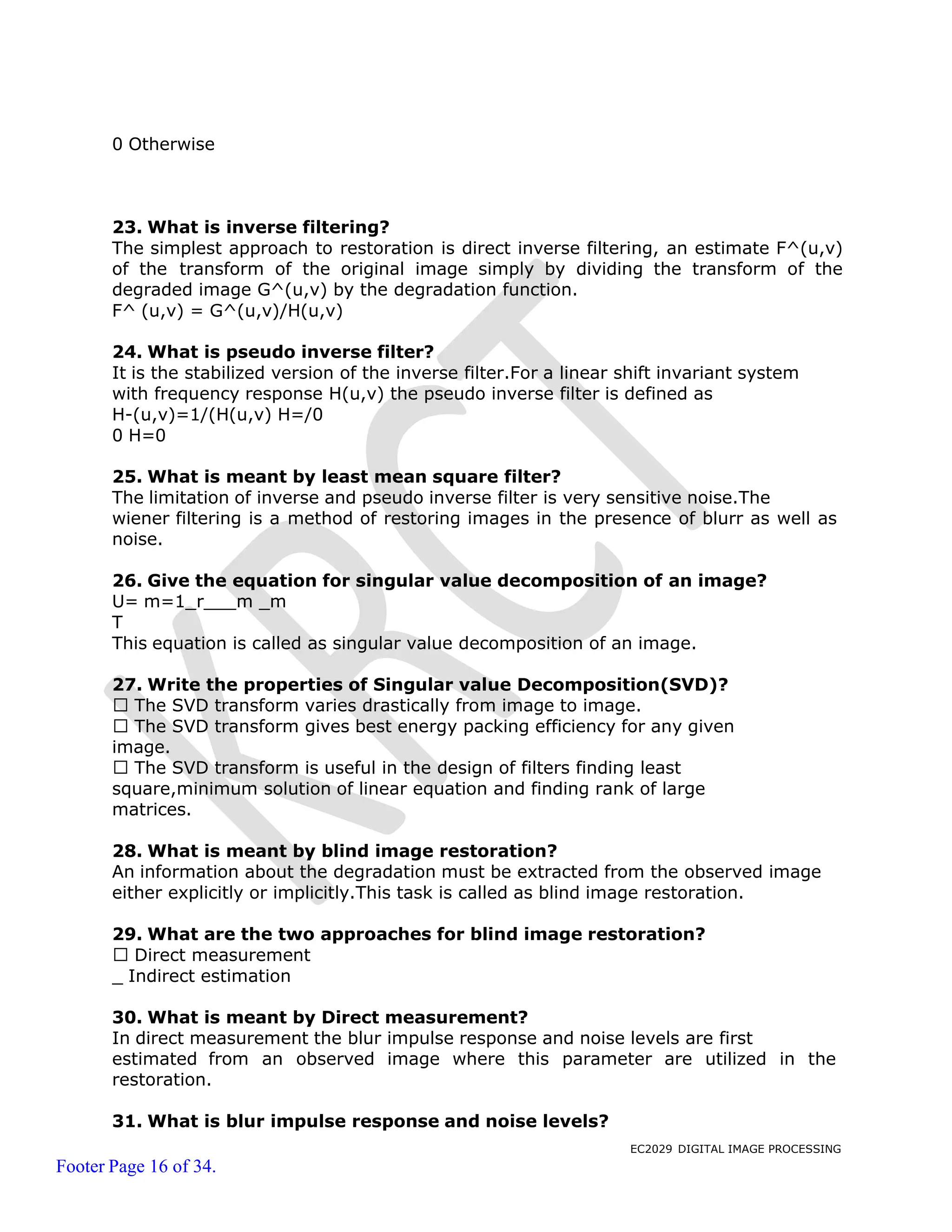 EC2029 DIGITAL IMAGE PROCESSING
Footer Page 16 of 34.
0 Otherwise
23. What is inverse filtering?
The simplest approach to restoration is direct inverse filtering, an estimate F^(u,v)
of the transform of the original image simply by dividing the transform of the
degraded image G^(u,v) by the degradation function.
F^ (u,v) = G^(u,v)/H(u,v)
24. What is pseudo inverse filter?
It is the stabilized version of the inverse filter.For a linear shift invariant system
with frequency response H(u,v) the pseudo inverse filter is defined as
H-(u,v)=1/(H(u,v) H=/0
0 H=0
25. What is meant by least mean square filter?
The limitation of inverse and pseudo inverse filter is very sensitive noise.The
wiener filtering is a method of restoring images in the presence of blurr as well as
noise.
26. Give the equation for singular value decomposition of an image?
U= m=1_r m _m
T
This equation is called as singular value decomposition of an image.
27. Write the properties of Singular value Decomposition(SVD)?
The SVD transform varies drastically from image to image.
The SVD transform gives best energy packing efficiency for any given
image.
The SVD transform is useful in the design of filters finding least
square,minimum solution of linear equation and finding rank of large
matrices.
28. What is meant by blind image restoration?
An information about the degradation must be extracted from the observed image
either explicitly or implicitly.This task is called as blind image restoration.
29. What are the two approaches for blind image restoration?
Direct measurement
_ Indirect estimation
30. What is meant by Direct measurement?
In direct measurement the blur impulse response and noise levels are first
estimated from an observed image where this parameter are utilized in the
restoration.
31. What is blur impulse response and noise levels?
 