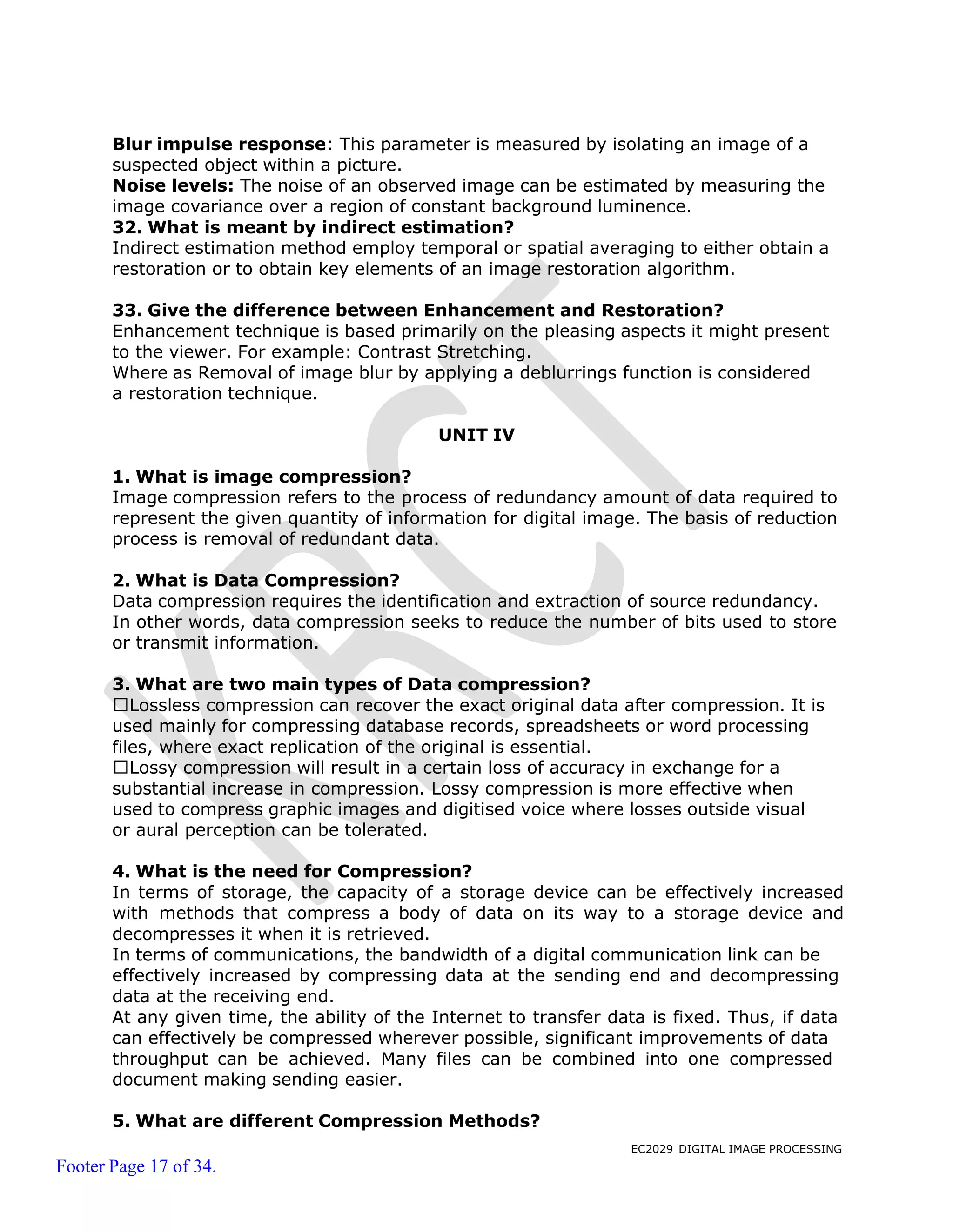 EC2029 DIGITAL IMAGE PROCESSING
Footer Page 17 of 34.
Blur impulse response: This parameter is measured by isolating an image of a
suspected object within a picture.
Noise levels: The noise of an observed image can be estimated by measuring the
image covariance over a region of constant background luminence.
32. What is meant by indirect estimation?
Indirect estimation method employ temporal or spatial averaging to either obtain a
restoration or to obtain key elements of an image restoration algorithm.
33. Give the difference between Enhancement and Restoration?
Enhancement technique is based primarily on the pleasing aspects it might present
to the viewer. For example: Contrast Stretching.
Where as Removal of image blur by applying a deblurrings function is considered
a restoration technique.
UNIT IV
1. What is image compression?
Image compression refers to the process of redundancy amount of data required to
represent the given quantity of information for digital image. The basis of reduction
process is removal of redundant data.
2. What is Data Compression?
Data compression requires the identification and extraction of source redundancy.
In other words, data compression seeks to reduce the number of bits used to store
or transmit information.
3. What are two main types of Data compression?
Lossless compression can recover the exact original data after compression. It is
used mainly for compressing database records, spreadsheets or word processing
files, where exact replication of the original is essential.
Lossy compression will result in a certain loss of accuracy in exchange for a
substantial increase in compression. Lossy compression is more effective when
used to compress graphic images and digitised voice where losses outside visual
or aural perception can be tolerated.
4. What is the need for Compression?
In terms of storage, the capacity of a storage device can be effectively increased
with methods that compress a body of data on its way to a storage device and
decompresses it when it is retrieved.
In terms of communications, the bandwidth of a digital communication link can be
effectively increased by compressing data at the sending end and decompressing
data at the receiving end.
At any given time, the ability of the Internet to transfer data is fixed. Thus, if data
can effectively be compressed wherever possible, significant improvements of data
throughput can be achieved. Many files can be combined into one compressed
document making sending easier.
5. What are different Compression Methods?
 