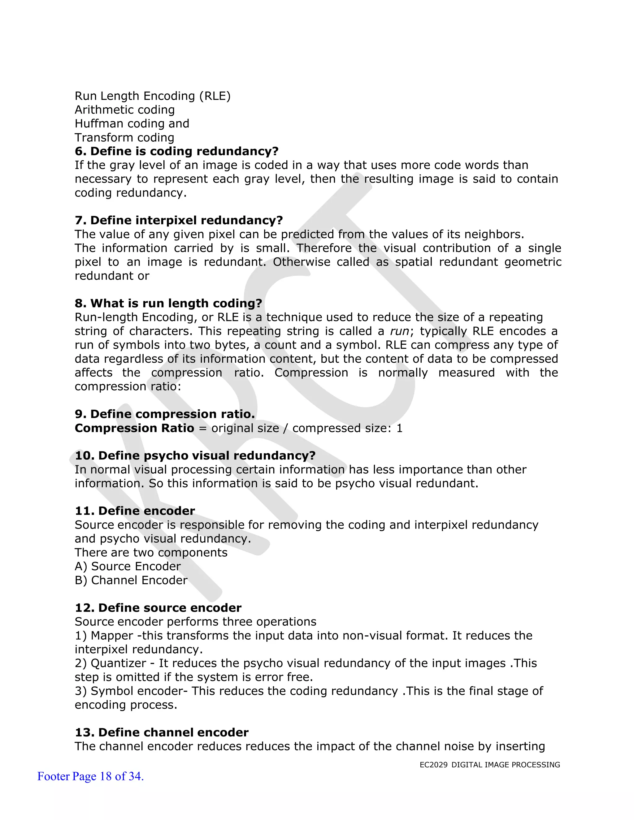 EC2029 DIGITAL IMAGE PROCESSING
Footer Page 18 of 34.
Run Length Encoding (RLE)
Arithmetic coding
Huffman coding and
Transform coding
6. Define is coding redundancy?
If the gray level of an image is coded in a way that uses more code words than
necessary to represent each gray level, then the resulting image is said to contain
coding redundancy.
7. Define interpixel redundancy?
The value of any given pixel can be predicted from the values of its neighbors.
The information carried by is small. Therefore the visual contribution of a single
pixel to an image is redundant. Otherwise called as spatial redundant geometric
redundant or
8. What is run length coding?
Run-length Encoding, or RLE is a technique used to reduce the size of a repeating
string of characters. This repeating string is called a run; typically RLE encodes a
run of symbols into two bytes, a count and a symbol. RLE can compress any type of
data regardless of its information content, but the content of data to be compressed
affects the compression ratio. Compression is normally measured with the
compression ratio:
9. Define compression ratio.
Compression Ratio = original size / compressed size: 1
10. Define psycho visual redundancy?
In normal visual processing certain information has less importance than other
information. So this information is said to be psycho visual redundant.
11. Define encoder
Source encoder is responsible for removing the coding and interpixel redundancy
and psycho visual redundancy.
There are two components
A) Source Encoder
B) Channel Encoder
12. Define source encoder
Source encoder performs three operations
1) Mapper -this transforms the input data into non-visual format. It reduces the
interpixel redundancy.
2) Quantizer - It reduces the psycho visual redundancy of the input images .This
step is omitted if the system is error free.
3) Symbol encoder- This reduces the coding redundancy .This is the final stage of
encoding process.
13. Define channel encoder
The channel encoder reduces reduces the impact of the channel noise by inserting
 