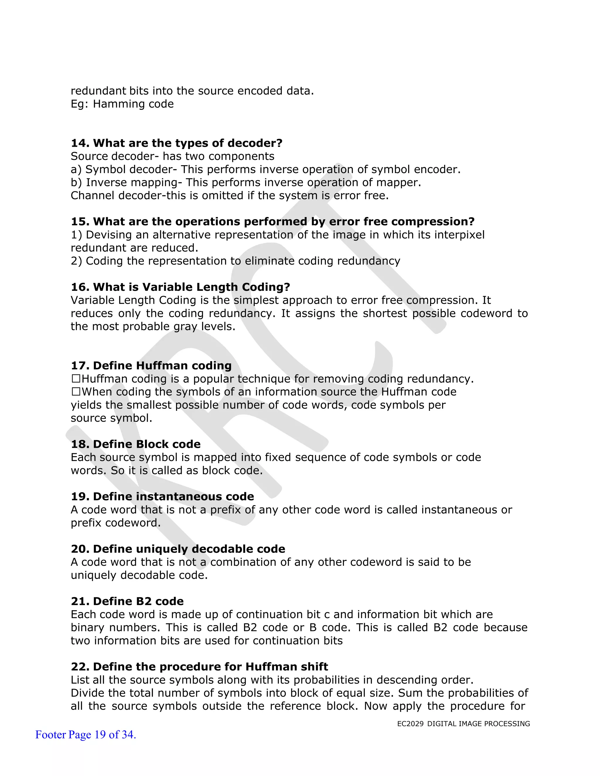 EC2029 DIGITAL IMAGE PROCESSING
Footer Page 19 of 34.
redundant bits into the source encoded data.
Eg: Hamming code
14. What are the types of decoder?
Source decoder- has two components
a) Symbol decoder- This performs inverse operation of symbol encoder.
b) Inverse mapping- This performs inverse operation of mapper.
Channel decoder-this is omitted if the system is error free.
15. What are the operations performed by error free compression?
1) Devising an alternative representation of the image in which its interpixel
redundant are reduced.
2) Coding the representation to eliminate coding redundancy
16. What is Variable Length Coding?
Variable Length Coding is the simplest approach to error free compression. It
reduces only the coding redundancy. It assigns the shortest possible codeword to
the most probable gray levels.
17. Define Huffman coding
Huffman coding is a popular technique for removing coding redundancy.
When coding the symbols of an information source the Huffman code
yields the smallest possible number of code words, code symbols per
source symbol.
18. Define Block code
Each source symbol is mapped into fixed sequence of code symbols or code
words. So it is called as block code.
19. Define instantaneous code
A code word that is not a prefix of any other code word is called instantaneous or
prefix codeword.
20. Define uniquely decodable code
A code word that is not a combination of any other codeword is said to be
uniquely decodable code.
21. Define B2 code
Each code word is made up of continuation bit c and information bit which are
binary numbers. This is called B2 code or B code. This is called B2 code because
two information bits are used for continuation bits
22. Define the procedure for Huffman shift
List all the source symbols along with its probabilities in descending order.
Divide the total number of symbols into block of equal size. Sum the probabilities of
all the source symbols outside the reference block. Now apply the procedure for
 