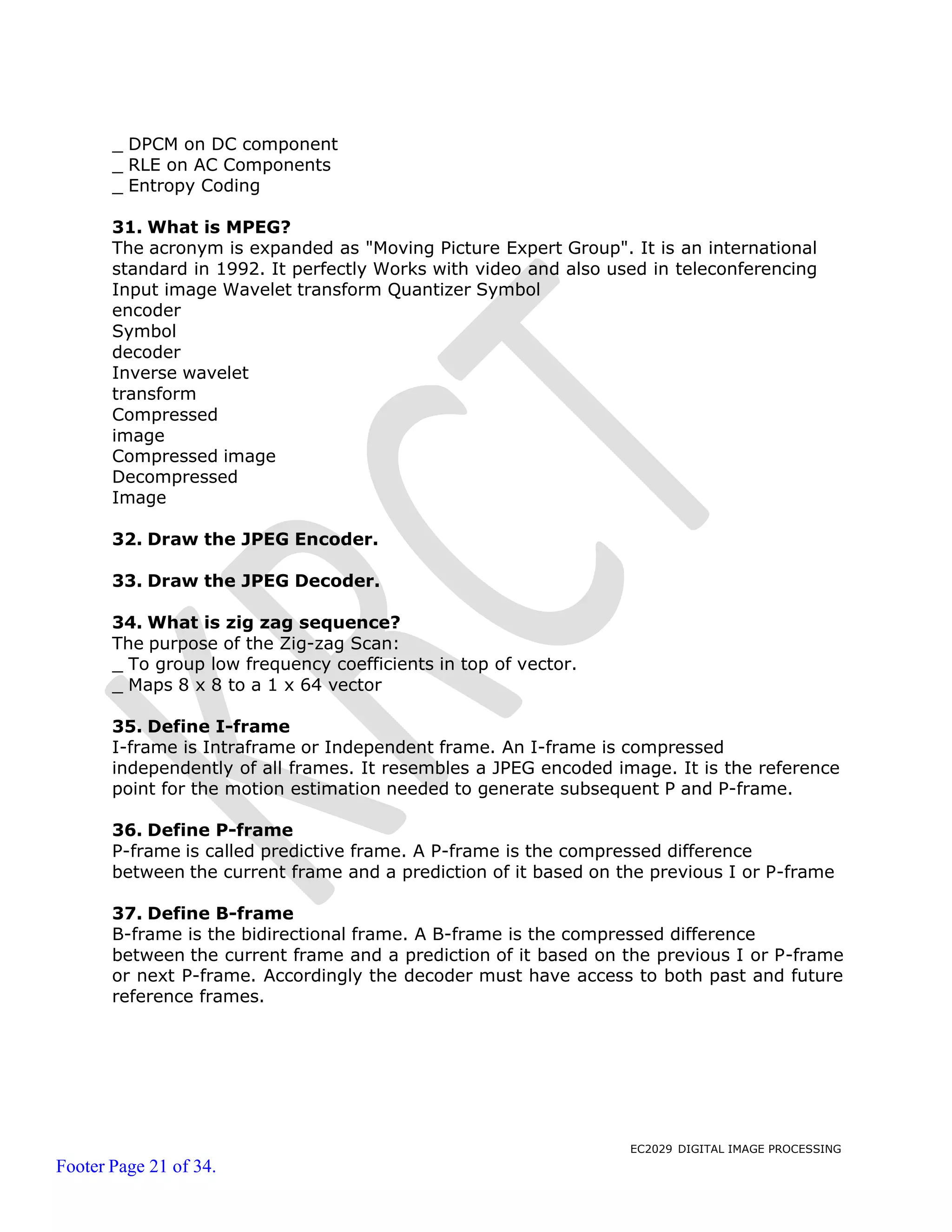 EC2029 DIGITAL IMAGE PROCESSING
Footer Page 21 of 34.
_ DPCM on DC component
_ RLE on AC Components
_ Entropy Coding
31. What is MPEG?
The acronym is expanded as "Moving Picture Expert Group". It is an international
standard in 1992. It perfectly Works with video and also used in teleconferencing
Input image Wavelet transform Quantizer Symbol
encoder
Symbol
decoder
Inverse wavelet
transform
Compressed
image
Compressed image
Decompressed
Image
32. Draw the JPEG Encoder.
33. Draw the JPEG Decoder.
34. What is zig zag sequence?
The purpose of the Zig-zag Scan:
_ To group low frequency coefficients in top of vector.
_ Maps 8 x 8 to a 1 x 64 vector
35. Define I-frame
I-frame is Intraframe or Independent frame. An I-frame is compressed
independently of all frames. It resembles a JPEG encoded image. It is the reference
point for the motion estimation needed to generate subsequent P and P-frame.
36. Define P-frame
P-frame is called predictive frame. A P-frame is the compressed difference
between the current frame and a prediction of it based on the previous I or P-frame
37. Define B-frame
B-frame is the bidirectional frame. A B-frame is the compressed difference
between the current frame and a prediction of it based on the previous I or P-frame
or next P-frame. Accordingly the decoder must have access to both past and future
reference frames.
 