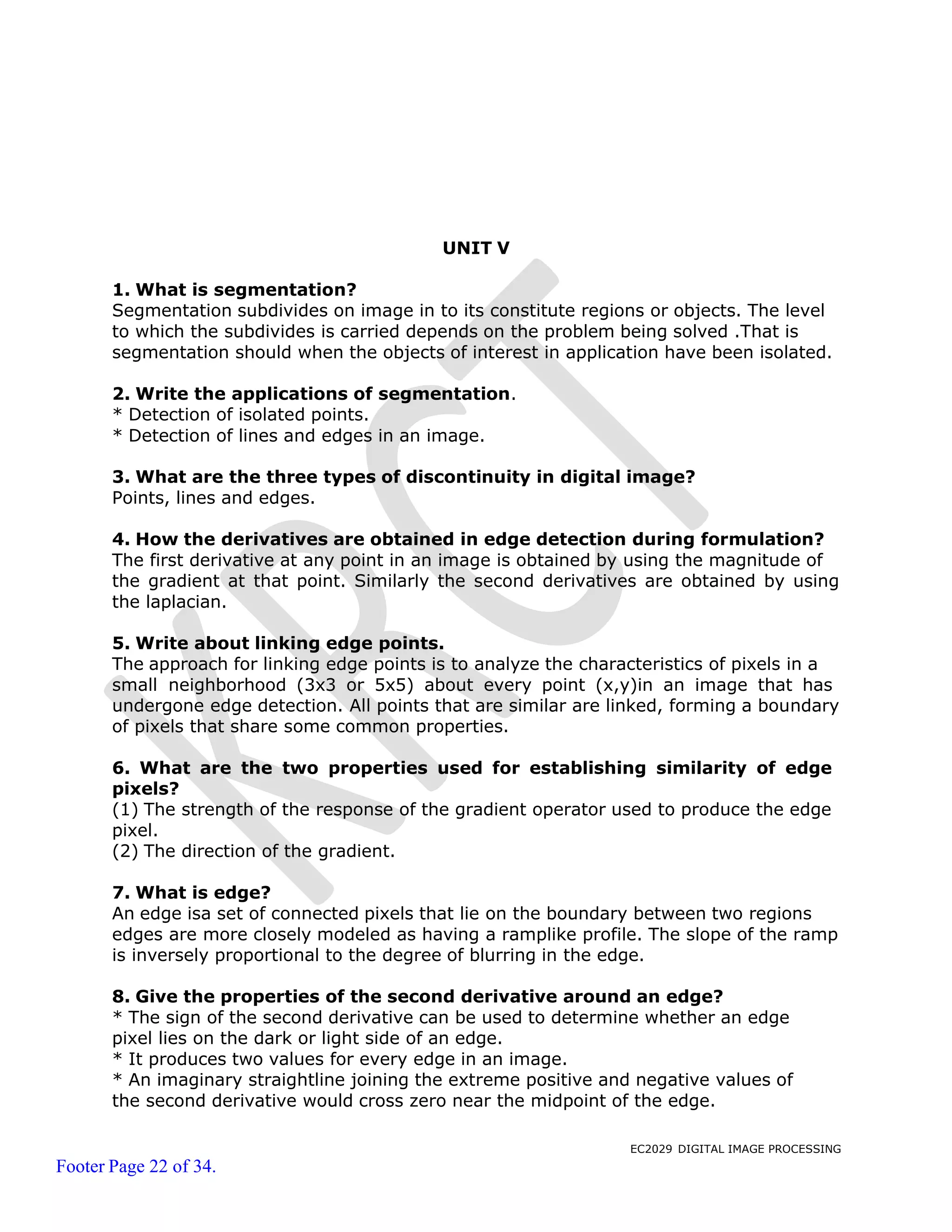 EC2029 DIGITAL IMAGE PROCESSING
Footer Page 22 of 34.
UNIT V
1. What is segmentation?
Segmentation subdivides on image in to its constitute regions or objects. The level
to which the subdivides is carried depends on the problem being solved .That is
segmentation should when the objects of interest in application have been isolated.
2. Write the applications of segmentation.
* Detection of isolated points.
* Detection of lines and edges in an image.
3. What are the three types of discontinuity in digital image?
Points, lines and edges.
4. How the derivatives are obtained in edge detection during formulation?
The first derivative at any point in an image is obtained by using the magnitude of
the gradient at that point. Similarly the second derivatives are obtained by using
the laplacian.
5. Write about linking edge points.
The approach for linking edge points is to analyze the characteristics of pixels in a
small neighborhood (3x3 or 5x5) about every point (x,y)in an image that has
undergone edge detection. All points that are similar are linked, forming a boundary
of pixels that share some common properties.
6. What are the two properties used for establishing similarity of edge
pixels?
(1) The strength of the response of the gradient operator used to produce the edge
pixel.
(2) The direction of the gradient.
7. What is edge?
An edge isa set of connected pixels that lie on the boundary between two regions
edges are more closely modeled as having a ramplike profile. The slope of the ramp
is inversely proportional to the degree of blurring in the edge.
8. Give the properties of the second derivative around an edge?
* The sign of the second derivative can be used to determine whether an edge
pixel lies on the dark or light side of an edge.
* It produces two values for every edge in an image.
* An imaginary straightline joining the extreme positive and negative values of
the second derivative would cross zero near the midpoint of the edge.
 