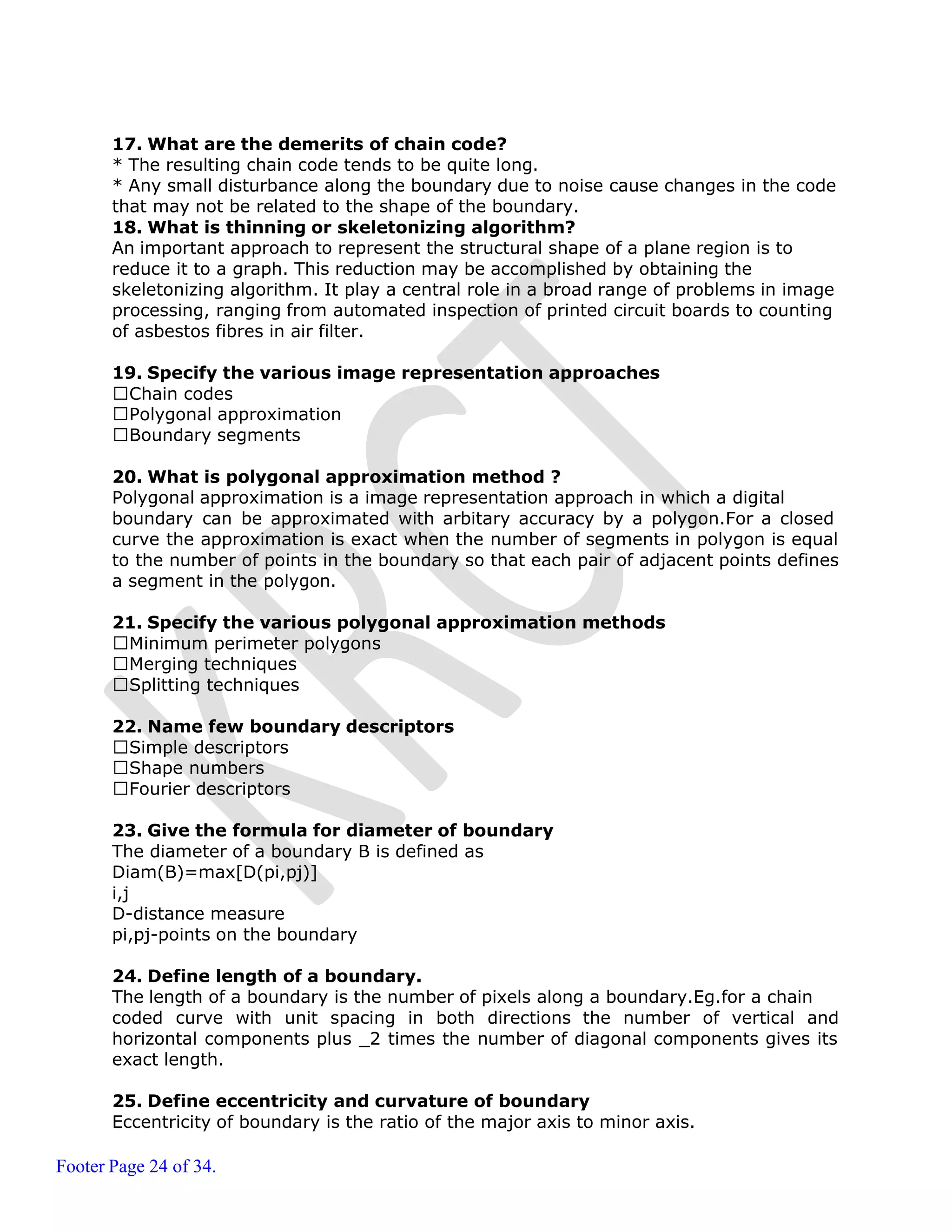 Footer Page 24 of 34.
17. What are the demerits of chain code?
* The resulting chain code tends to be quite long.
* Any small disturbance along the boundary due to noise cause changes in the code
that may not be related to the shape of the boundary.
18. What is thinning or skeletonizing algorithm?
An important approach to represent the structural shape of a plane region is to
reduce it to a graph. This reduction may be accomplished by obtaining the
skeletonizing algorithm. It play a central role in a broad range of problems in image
processing, ranging from automated inspection of printed circuit boards to counting
of asbestos fibres in air filter.
19. Specify the various image representation approaches
Chain codes
Polygonal approximation
Boundary segments
20. What is polygonal approximation method ?
Polygonal approximation is a image representation approach in which a digital
boundary can be approximated with arbitary accuracy by a polygon.For a closed
curve the approximation is exact when the number of segments in polygon is equal
to the number of points in the boundary so that each pair of adjacent points defines
a segment in the polygon.
21. Specify the various polygonal approximation methods
Minimum perimeter polygons
Merging techniques
Splitting techniques
22. Name few boundary descriptors
Simple descriptors
Shape numbers
Fourier descriptors
23. Give the formula for diameter of boundary
The diameter of a boundary B is defined as
Diam(B)=max[D(pi,pj)]
i,j
D-distance measure
pi,pj-points on the boundary
24. Define length of a boundary.
The length of a boundary is the number of pixels along a boundary.Eg.for a chain
coded curve with unit spacing in both directions the number of vertical and
horizontal components plus _2 times the number of diagonal components gives its
exact length.
25. Define eccentricity and curvature of boundary
Eccentricity of boundary is the ratio of the major axis to minor axis.
 