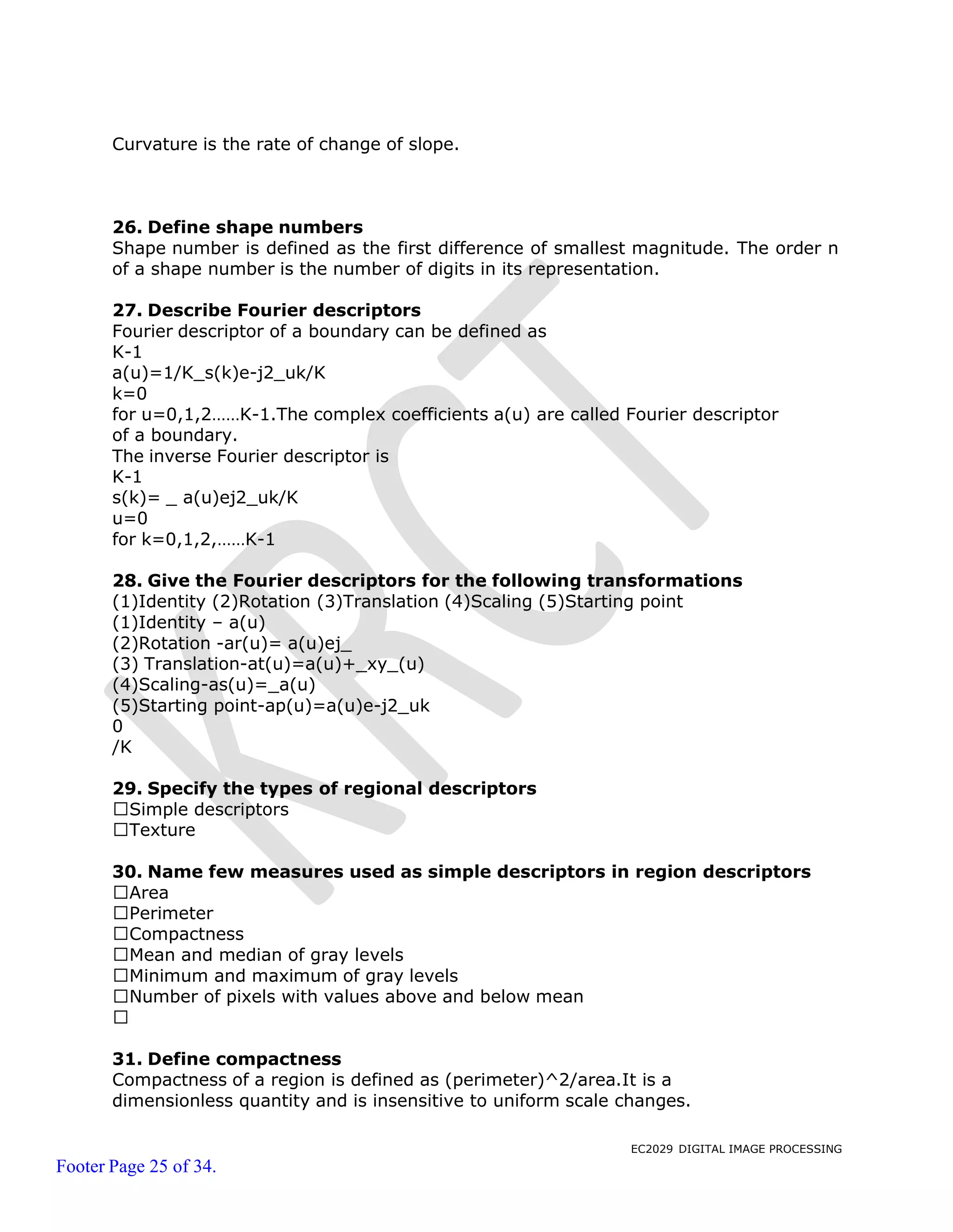EC2029 DIGITAL IMAGE PROCESSING
Footer Page 25 of 34.
Curvature is the rate of change of slope.
26. Define shape numbers
Shape number is defined as the first difference of smallest magnitude. The order n
of a shape number is the number of digits in its representation.
27. Describe Fourier descriptors
Fourier descriptor of a boundary can be defined as
K-1
a(u)=1/K_s(k)e-j2_uk/K
k=0
for u=0,1,2……K-1.The complex coefficients a(u) are called Fourier descriptor
of a boundary.
The inverse Fourier descriptor is
K-1
s(k)= _ a(u)ej2_uk/K
u=0
for k=0,1,2,……K-1
28. Give the Fourier descriptors for the following transformations
(1)Identity (2)Rotation (3)Translation (4)Scaling (5)Starting point
(1)Identity – a(u)
(2)Rotation -ar(u)= a(u)ej_
(3) Translation-at(u)=a(u)+_xy_(u)
(4)Scaling-as(u)=_a(u)
(5)Starting point-ap(u)=a(u)e-j2_uk
0
/K
29. Specify the types of regional descriptors
Simple descriptors
Texture
30. Name few measures used as simple descriptors in region descriptors
Area
Perimeter
Compactness
Mean and median of gray levels
Minimum and maximum of gray levels
Number of pixels with values above and below mean
31. Define compactness
Compactness of a region is defined as (perimeter)^2/area.It is a
dimensionless quantity and is insensitive to uniform scale changes.
 