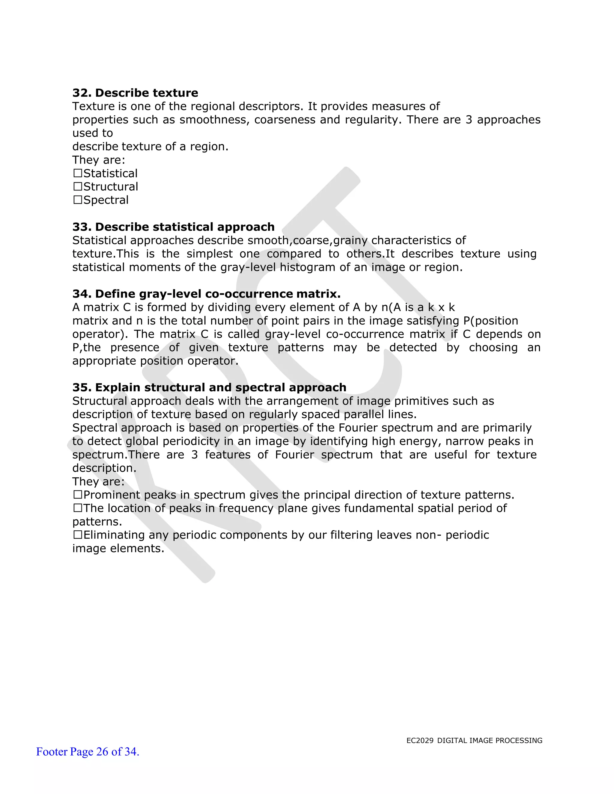 EC2029 DIGITAL IMAGE PROCESSING
Footer Page 26 of 34.
32. Describe texture
Texture is one of the regional descriptors. It provides measures of
properties such as smoothness, coarseness and regularity. There are 3 approaches
used to
describe texture of a region.
They are:
Statistical
Structural
Spectral
33. Describe statistical approach
Statistical approaches describe smooth,coarse,grainy characteristics of
texture.This is the simplest one compared to others.It describes texture using
statistical moments of the gray-level histogram of an image or region.
34. Define gray-level co-occurrence matrix.
A matrix C is formed by dividing every element of A by n(A is a k x k
matrix and n is the total number of point pairs in the image satisfying P(position
operator). The matrix C is called gray-level co-occurrence matrix if C depends on
P,the presence of given texture patterns may be detected by choosing an
appropriate position operator.
35. Explain structural and spectral approach
Structural approach deals with the arrangement of image primitives such as
description of texture based on regularly spaced parallel lines.
Spectral approach is based on properties of the Fourier spectrum and are primarily
to detect global periodicity in an image by identifying high energy, narrow peaks in
spectrum.There are 3 features of Fourier spectrum that are useful for texture
description.
They are:
Prominent peaks in spectrum gives the principal direction of texture patterns.
The location of peaks in frequency plane gives fundamental spatial period of
patterns.
Eliminating any periodic components by our filtering leaves non- periodic
image elements.
 