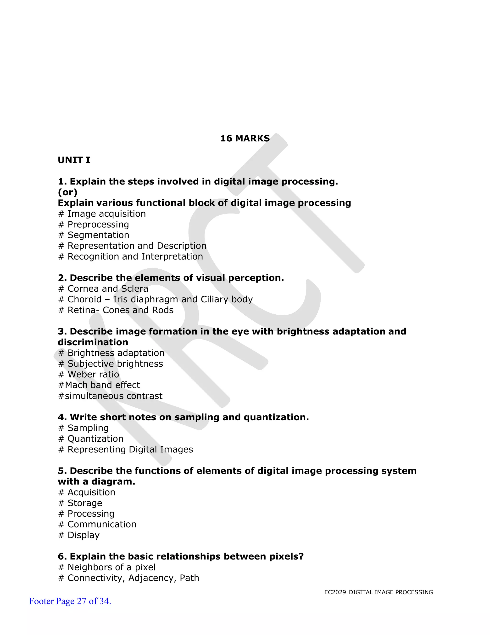 EC2029 DIGITAL IMAGE PROCESSING
Footer Page 27 of 34.
16 MARKS
UNIT I
1. Explain the steps involved in digital image processing.
(or)
Explain various functional block of digital image processing
# Image acquisition
# Preprocessing
# Segmentation
# Representation and Description
# Recognition and Interpretation
2. Describe the elements of visual perception.
# Cornea and Sclera
# Choroid – Iris diaphragm and Ciliary body
# Retina- Cones and Rods
3. Describe image formation in the eye with brightness adaptation and
discrimination
# Brightness adaptation
# Subjective brightness
# Weber ratio
#Mach band effect
#simultaneous contrast
4. Write short notes on sampling and quantization.
# Sampling
# Quantization
# Representing Digital Images
5. Describe the functions of elements of digital image processing system
with a diagram.
# Acquisition
# Storage
# Processing
# Communication
# Display
6. Explain the basic relationships between pixels?
# Neighbors of a pixel
# Connectivity, Adjacency, Path
 