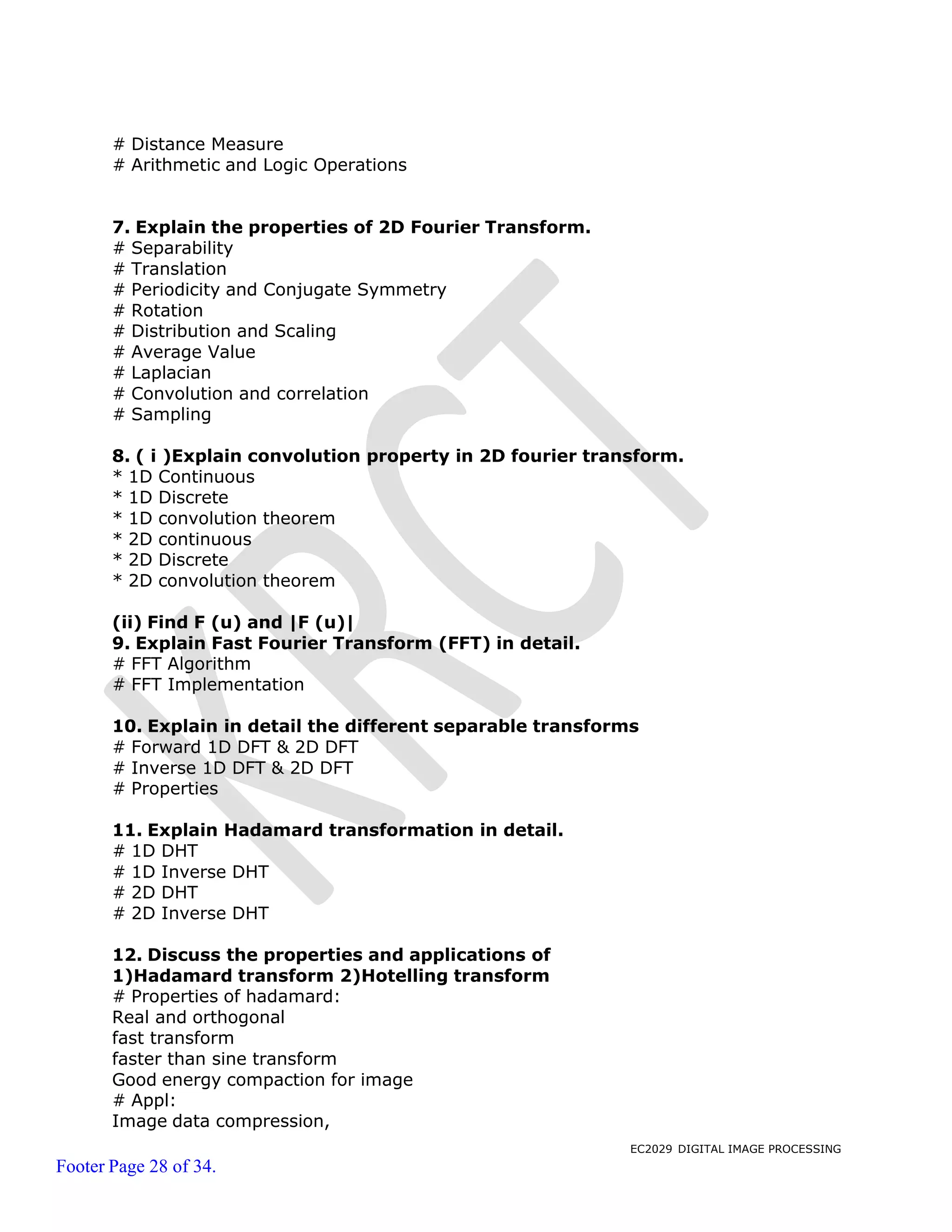 EC2029 DIGITAL IMAGE PROCESSING
Footer Page 28 of 34.
# Distance Measure
# Arithmetic and Logic Operations
7. Explain the properties of 2D Fourier Transform.
# Separability
# Translation
# Periodicity and Conjugate Symmetry
# Rotation
# Distribution and Scaling
# Average Value
# Laplacian
# Convolution and correlation
# Sampling
8. ( i )Explain convolution property in 2D fourier transform.
* 1D Continuous
* 1D Discrete
* 1D convolution theorem
* 2D continuous
* 2D Discrete
* 2D convolution theorem
(ii) Find F (u) and |F (u)|
9. Explain Fast Fourier Transform (FFT) in detail.
# FFT Algorithm
# FFT Implementation
10. Explain in detail the different separable transforms
# Forward 1D DFT & 2D DFT
# Inverse 1D DFT & 2D DFT
# Properties
11. Explain Hadamard transformation in detail.
# 1D DHT
# 1D Inverse DHT
# 2D DHT
# 2D Inverse DHT
12. Discuss the properties and applications of
1)Hadamard transform 2)Hotelling transform
# Properties of hadamard:
Real and orthogonal
fast transform
faster than sine transform
Good energy compaction for image
# Appl:
Image data compression,
 