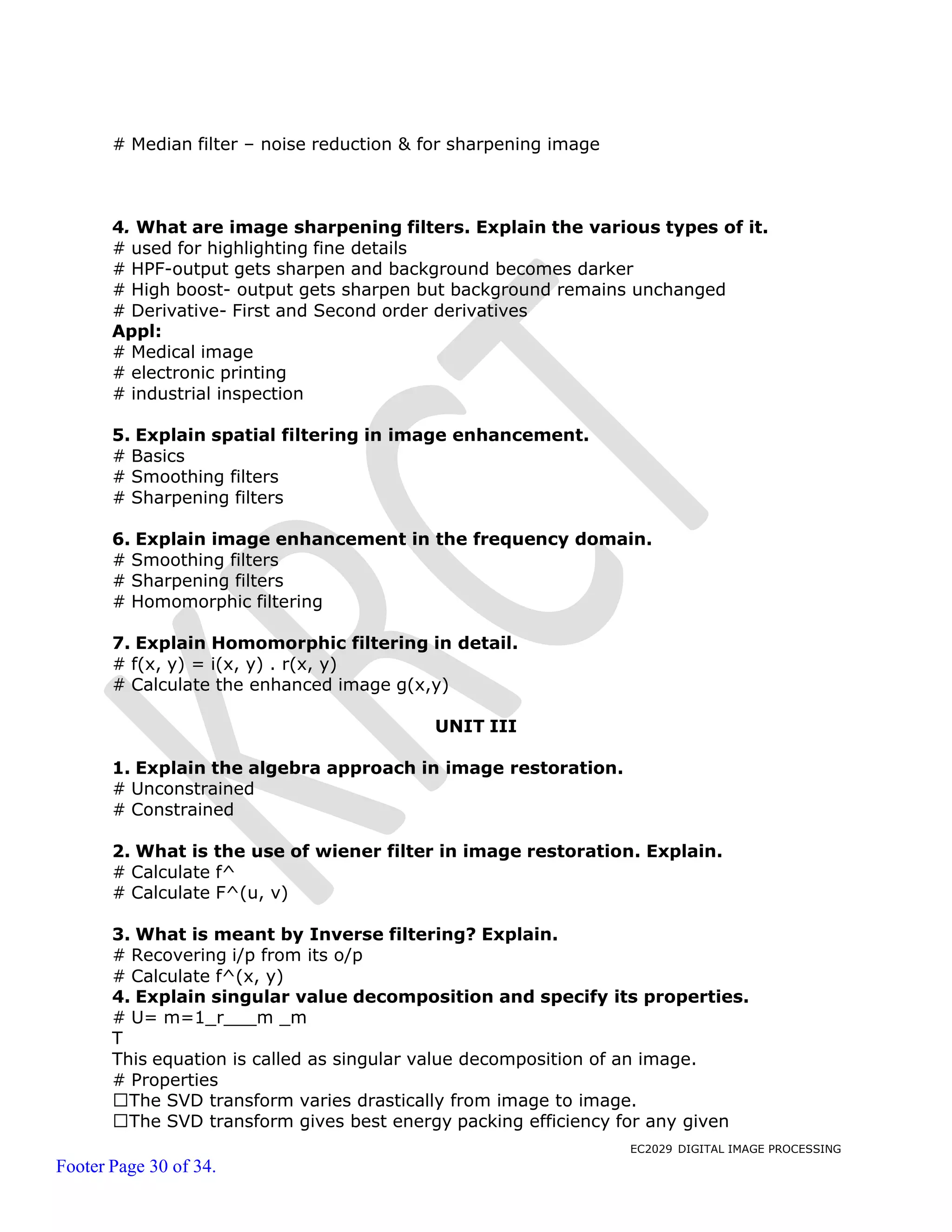 EC2029 DIGITAL IMAGE PROCESSING
Footer Page 30 of 34.
# Median filter – noise reduction & for sharpening image
4. What are image sharpening filters. Explain the various types of it.
# used for highlighting fine details
# HPF-output gets sharpen and background becomes darker
# High boost- output gets sharpen but background remains unchanged
# Derivative- First and Second order derivatives
Appl:
# Medical image
# electronic printing
# industrial inspection
5. Explain spatial filtering in image enhancement.
# Basics
# Smoothing filters
# Sharpening filters
6. Explain image enhancement in the frequency domain.
# Smoothing filters
# Sharpening filters
# Homomorphic filtering
7. Explain Homomorphic filtering in detail.
# f(x, y) = i(x, y) . r(x, y)
# Calculate the enhanced image g(x,y)
UNIT III
1. Explain the algebra approach in image restoration.
# Unconstrained
# Constrained
2. What is the use of wiener filter in image restoration. Explain.
# Calculate f^
# Calculate F^(u, v)
3. What is meant by Inverse filtering? Explain.
# Recovering i/p from its o/p
# Calculate f^(x, y)
4. Explain singular value decomposition and specify its properties.
# U= m=1_r m _m
T
This equation is called as singular value decomposition of an image.
# Properties
The SVD transform varies drastically from image to image.
The SVD transform gives best energy packing efficiency for any given
 